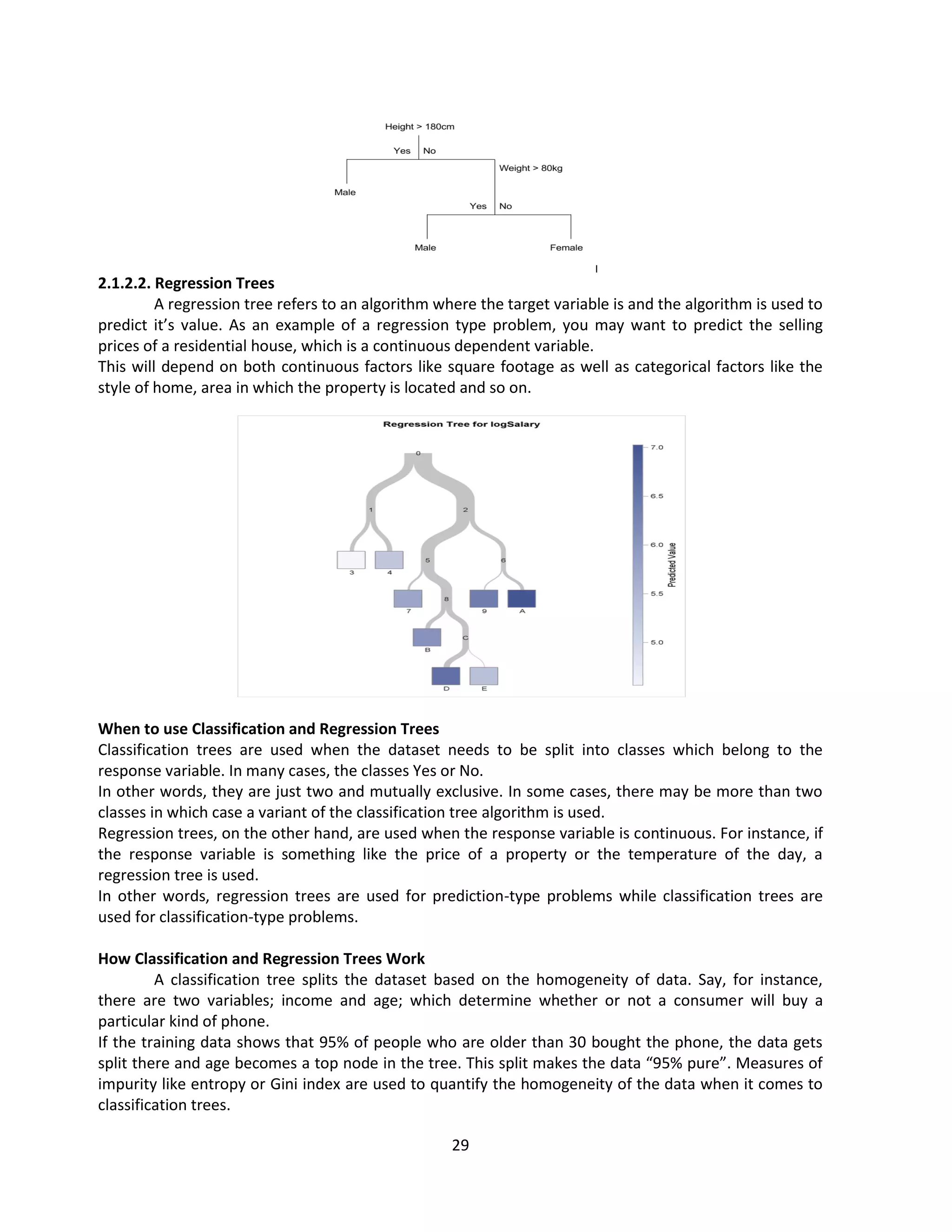 29
2.1.2.2. Regression Trees
A regression tree refers to an algorithm where the target variable is and the algorithm is used to
predict it’s value. As an example of a regression type problem, you may want to predict the selling
prices of a residential house, which is a continuous dependent variable.
This will depend on both continuous factors like square footage as well as categorical factors like the
style of home, area in which the property is located and so on.
When to use Classification and Regression Trees
Classification trees are used when the dataset needs to be split into classes which belong to the
response variable. In many cases, the classes Yes or No.
In other words, they are just two and mutually exclusive. In some cases, there may be more than two
classes in which case a variant of the classification tree algorithm is used.
Regression trees, on the other hand, are used when the response variable is continuous. For instance, if
the response variable is something like the price of a property or the temperature of the day, a
regression tree is used.
In other words, regression trees are used for prediction-type problems while classification trees are
used for classification-type problems.
How Classification and Regression Trees Work
A classification tree splits the dataset based on the homogeneity of data. Say, for instance,
there are two variables; income and age; which determine whether or not a consumer will buy a
particular kind of phone.
If the training data shows that 95% of people who are older than 30 bought the phone, the data gets
split there and age becomes a top node in the tree. This split makes the data “95% pure”. Measures of
impurity like entropy or Gini index are used to quantify the homogeneity of the data when it comes to
classification trees.
 