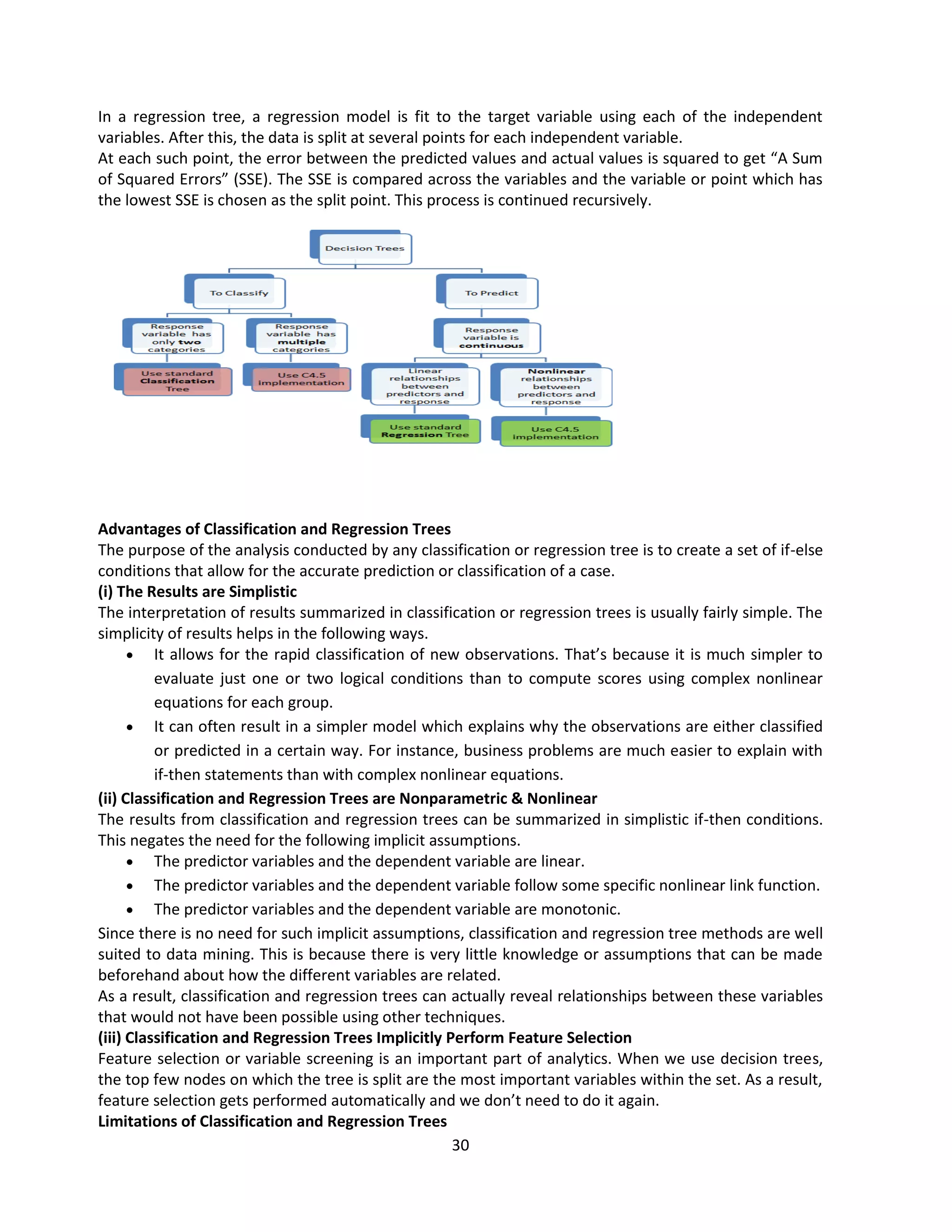 30
In a regression tree, a regression model is fit to the target variable using each of the independent
variables. After this, the data is split at several points for each independent variable.
At each such point, the error between the predicted values and actual values is squared to get “A Sum
of Squared Errors” (SSE). The SSE is compared across the variables and the variable or point which has
the lowest SSE is chosen as the split point. This process is continued recursively.
Advantages of Classification and Regression Trees
The purpose of the analysis conducted by any classification or regression tree is to create a set of if-else
conditions that allow for the accurate prediction or classification of a case.
(i) The Results are Simplistic
The interpretation of results summarized in classification or regression trees is usually fairly simple. The
simplicity of results helps in the following ways.
 It allows for the rapid classification of new observations. That’s because it is much simpler to
evaluate just one or two logical conditions than to compute scores using complex nonlinear
equations for each group.
 It can often result in a simpler model which explains why the observations are either classified
or predicted in a certain way. For instance, business problems are much easier to explain with
if-then statements than with complex nonlinear equations.
(ii) Classification and Regression Trees are Nonparametric & Nonlinear
The results from classification and regression trees can be summarized in simplistic if-then conditions.
This negates the need for the following implicit assumptions.
 The predictor variables and the dependent variable are linear.
 The predictor variables and the dependent variable follow some specific nonlinear link function.
 The predictor variables and the dependent variable are monotonic.
Since there is no need for such implicit assumptions, classification and regression tree methods are well
suited to data mining. This is because there is very little knowledge or assumptions that can be made
beforehand about how the different variables are related.
As a result, classification and regression trees can actually reveal relationships between these variables
that would not have been possible using other techniques.
(iii) Classification and Regression Trees Implicitly Perform Feature Selection
Feature selection or variable screening is an important part of analytics. When we use decision trees,
the top few nodes on which the tree is split are the most important variables within the set. As a result,
feature selection gets performed automatically and we don’t need to do it again.
Limitations of Classification and Regression Trees
 