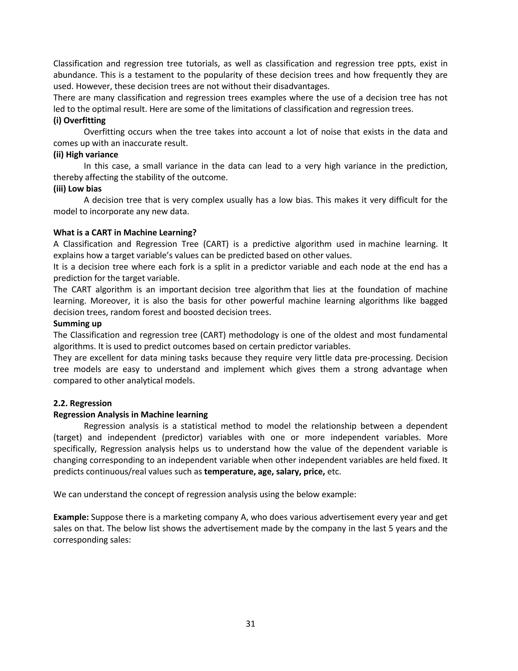 31
Classification and regression tree tutorials, as well as classification and regression tree ppts, exist in
abundance. This is a testament to the popularity of these decision trees and how frequently they are
used. However, these decision trees are not without their disadvantages.
There are many classification and regression trees examples where the use of a decision tree has not
led to the optimal result. Here are some of the limitations of classification and regression trees.
(i) Overfitting
Overfitting occurs when the tree takes into account a lot of noise that exists in the data and
comes up with an inaccurate result.
(ii) High variance
In this case, a small variance in the data can lead to a very high variance in the prediction,
thereby affecting the stability of the outcome.
(iii) Low bias
A decision tree that is very complex usually has a low bias. This makes it very difficult for the
model to incorporate any new data.
What is a CART in Machine Learning?
A Classification and Regression Tree (CART) is a predictive algorithm used in machine learning. It
explains how a target variable’s values can be predicted based on other values.
It is a decision tree where each fork is a split in a predictor variable and each node at the end has a
prediction for the target variable.
The CART algorithm is an important decision tree algorithm that lies at the foundation of machine
learning. Moreover, it is also the basis for other powerful machine learning algorithms like bagged
decision trees, random forest and boosted decision trees.
Summing up
The Classification and regression tree (CART) methodology is one of the oldest and most fundamental
algorithms. It is used to predict outcomes based on certain predictor variables.
They are excellent for data mining tasks because they require very little data pre-processing. Decision
tree models are easy to understand and implement which gives them a strong advantage when
compared to other analytical models.
2.2. Regression
Regression Analysis in Machine learning
Regression analysis is a statistical method to model the relationship between a dependent
(target) and independent (predictor) variables with one or more independent variables. More
specifically, Regression analysis helps us to understand how the value of the dependent variable is
changing corresponding to an independent variable when other independent variables are held fixed. It
predicts continuous/real values such as temperature, age, salary, price, etc.
We can understand the concept of regression analysis using the below example:
Example: Suppose there is a marketing company A, who does various advertisement every year and get
sales on that. The below list shows the advertisement made by the company in the last 5 years and the
corresponding sales:
 