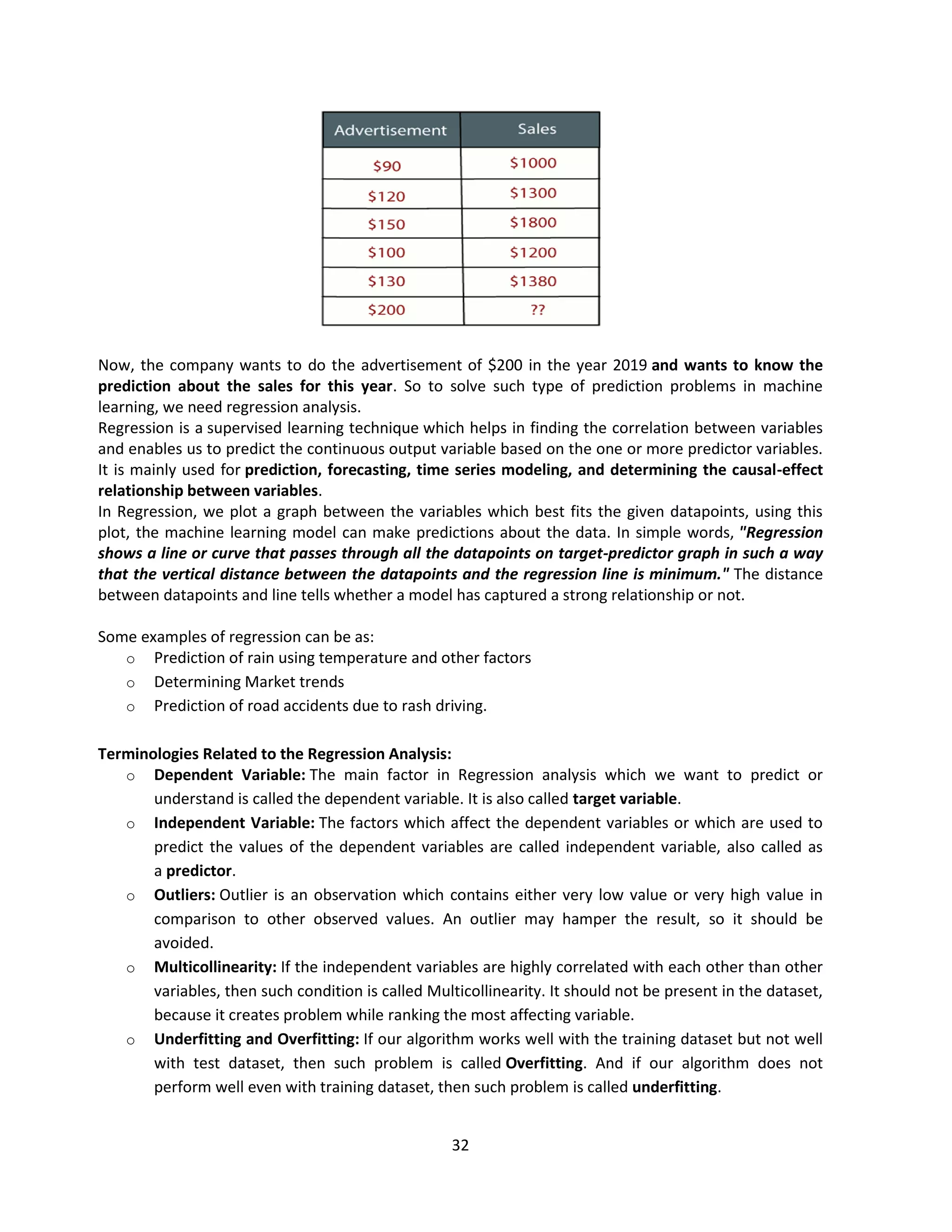 32
Now, the company wants to do the advertisement of $200 in the year 2019 and wants to know the
prediction about the sales for this year. So to solve such type of prediction problems in machine
learning, we need regression analysis.
Regression is a supervised learning technique which helps in finding the correlation between variables
and enables us to predict the continuous output variable based on the one or more predictor variables.
It is mainly used for prediction, forecasting, time series modeling, and determining the causal-effect
relationship between variables.
In Regression, we plot a graph between the variables which best fits the given datapoints, using this
plot, the machine learning model can make predictions about the data. In simple words, "Regression
shows a line or curve that passes through all the datapoints on target-predictor graph in such a way
that the vertical distance between the datapoints and the regression line is minimum." The distance
between datapoints and line tells whether a model has captured a strong relationship or not.
Some examples of regression can be as:
o Prediction of rain using temperature and other factors
o Determining Market trends
o Prediction of road accidents due to rash driving.
Terminologies Related to the Regression Analysis:
o Dependent Variable: The main factor in Regression analysis which we want to predict or
understand is called the dependent variable. It is also called target variable.
o Independent Variable: The factors which affect the dependent variables or which are used to
predict the values of the dependent variables are called independent variable, also called as
a predictor.
o Outliers: Outlier is an observation which contains either very low value or very high value in
comparison to other observed values. An outlier may hamper the result, so it should be
avoided.
o Multicollinearity: If the independent variables are highly correlated with each other than other
variables, then such condition is called Multicollinearity. It should not be present in the dataset,
because it creates problem while ranking the most affecting variable.
o Underfitting and Overfitting: If our algorithm works well with the training dataset but not well
with test dataset, then such problem is called Overfitting. And if our algorithm does not
perform well even with training dataset, then such problem is called underfitting.
 