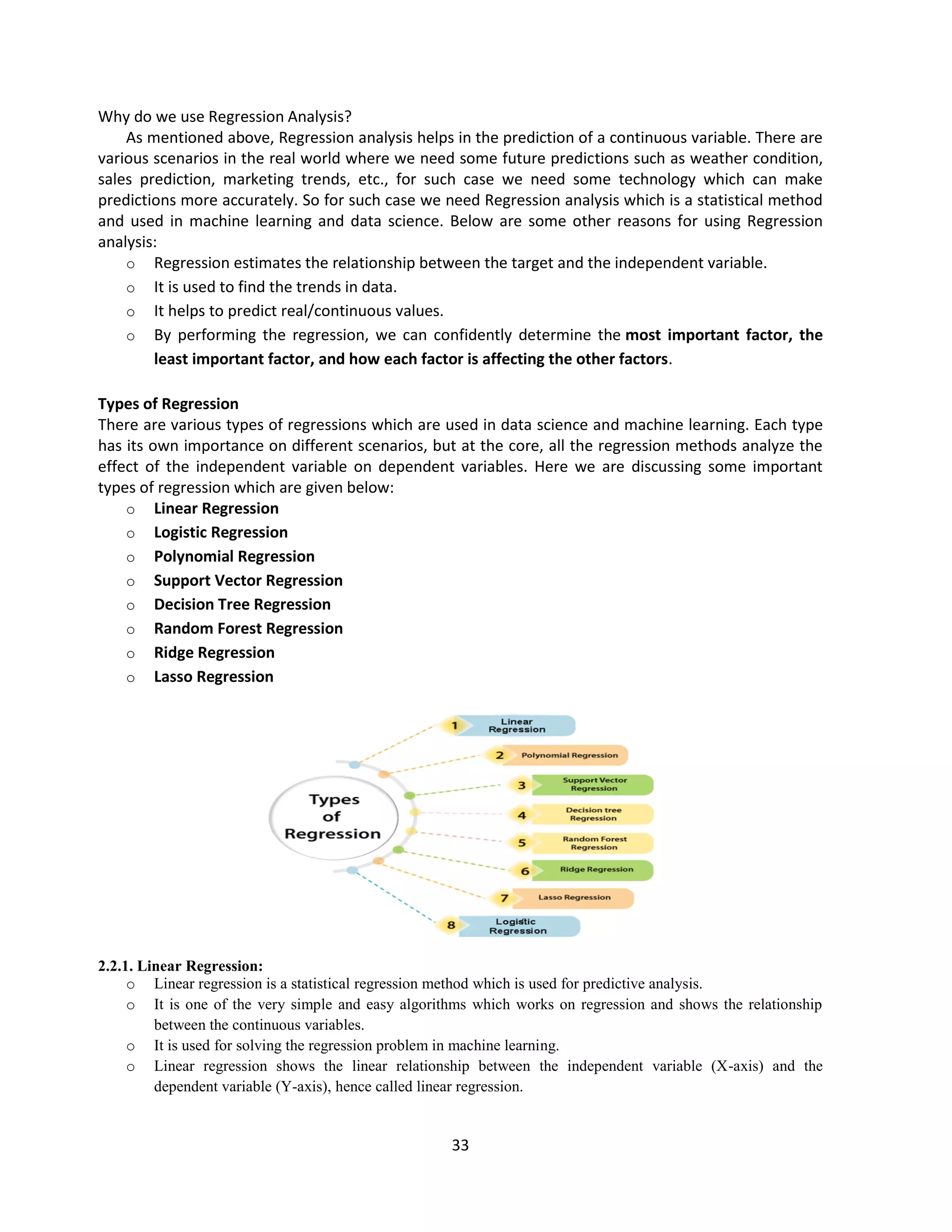 33
Why do we use Regression Analysis?
As mentioned above, Regression analysis helps in the prediction of a continuous variable. There are
various scenarios in the real world where we need some future predictions such as weather condition,
sales prediction, marketing trends, etc., for such case we need some technology which can make
predictions more accurately. So for such case we need Regression analysis which is a statistical method
and used in machine learning and data science. Below are some other reasons for using Regression
analysis:
o Regression estimates the relationship between the target and the independent variable.
o It is used to find the trends in data.
o It helps to predict real/continuous values.
o By performing the regression, we can confidently determine the most important factor, the
least important factor, and how each factor is affecting the other factors.
Types of Regression
There are various types of regressions which are used in data science and machine learning. Each type
has its own importance on different scenarios, but at the core, all the regression methods analyze the
effect of the independent variable on dependent variables. Here we are discussing some important
types of regression which are given below:
o Linear Regression
o Logistic Regression
o Polynomial Regression
o Support Vector Regression
o Decision Tree Regression
o Random Forest Regression
o Ridge Regression
o Lasso Regression
2.2.1. Linear Regression:
o Linear regression is a statistical regression method which is used for predictive analysis.
o It is one of the very simple and easy algorithms which works on regression and shows the relationship
between the continuous variables.
o It is used for solving the regression problem in machine learning.
o Linear regression shows the linear relationship between the independent variable (X-axis) and the
dependent variable (Y-axis), hence called linear regression.
 