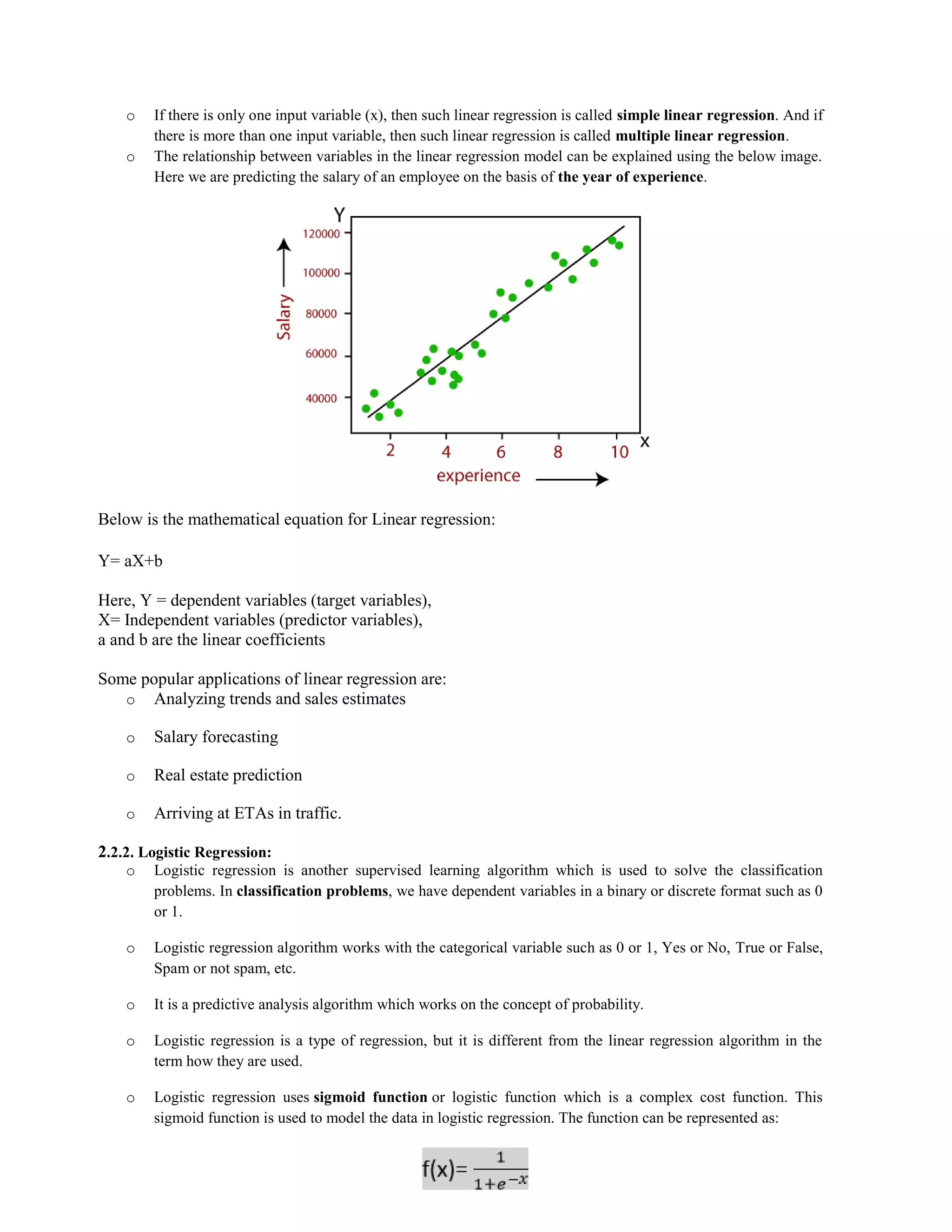 34
o If there is only one input variable (x), then such linear regression is called simple linear regression. And if
there is more than one input variable, then such linear regression is called multiple linear regression.
o The relationship between variables in the linear regression model can be explained using the below image.
Here we are predicting the salary of an employee on the basis of the year of experience.
Below is the mathematical equation for Linear regression:
Y= aX+b
Here, Y = dependent variables (target variables),
X= Independent variables (predictor variables),
a and b are the linear coefficients
Some popular applications of linear regression are:
o Analyzing trends and sales estimates
o Salary forecasting
o Real estate prediction
o Arriving at ETAs in traffic.
2.2.2. Logistic Regression:
o Logistic regression is another supervised learning algorithm which is used to solve the classification
problems. In classification problems, we have dependent variables in a binary or discrete format such as 0
or 1.
o Logistic regression algorithm works with the categorical variable such as 0 or 1, Yes or No, True or False,
Spam or not spam, etc.
o It is a predictive analysis algorithm which works on the concept of probability.
o Logistic regression is a type of regression, but it is different from the linear regression algorithm in the
term how they are used.
o Logistic regression uses sigmoid function or logistic function which is a complex cost function. This
sigmoid function is used to model the data in logistic regression. The function can be represented as:
 