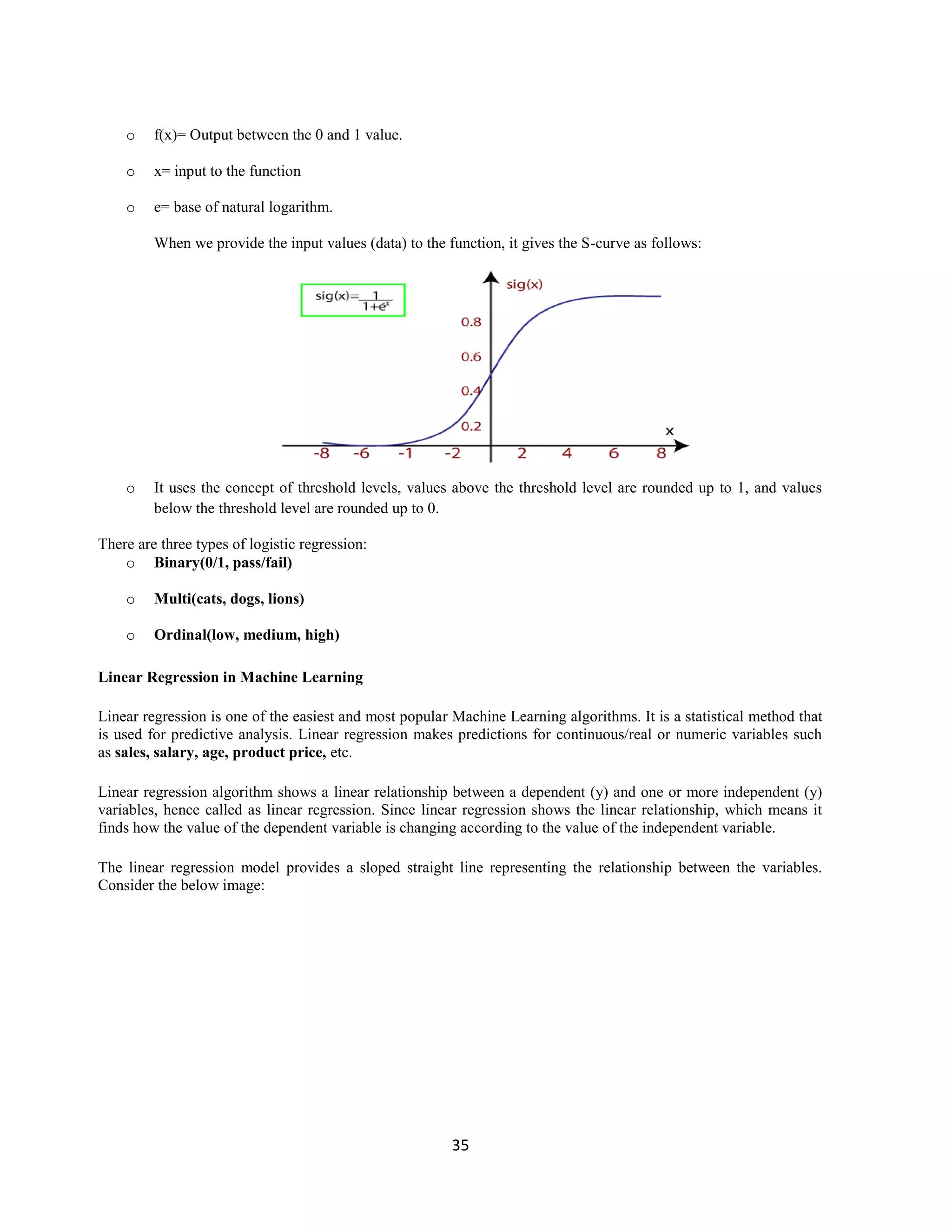 35
o f(x)= Output between the 0 and 1 value.
o x= input to the function
o e= base of natural logarithm.
When we provide the input values (data) to the function, it gives the S-curve as follows:
o It uses the concept of threshold levels, values above the threshold level are rounded up to 1, and values
below the threshold level are rounded up to 0.
There are three types of logistic regression:
o Binary(0/1, pass/fail)
o Multi(cats, dogs, lions)
o Ordinal(low, medium, high)
Linear Regression in Machine Learning
Linear regression is one of the easiest and most popular Machine Learning algorithms. It is a statistical method that
is used for predictive analysis. Linear regression makes predictions for continuous/real or numeric variables such
as sales, salary, age, product price, etc.
Linear regression algorithm shows a linear relationship between a dependent (y) and one or more independent (y)
variables, hence called as linear regression. Since linear regression shows the linear relationship, which means it
finds how the value of the dependent variable is changing according to the value of the independent variable.
The linear regression model provides a sloped straight line representing the relationship between the variables.
Consider the below image:
 