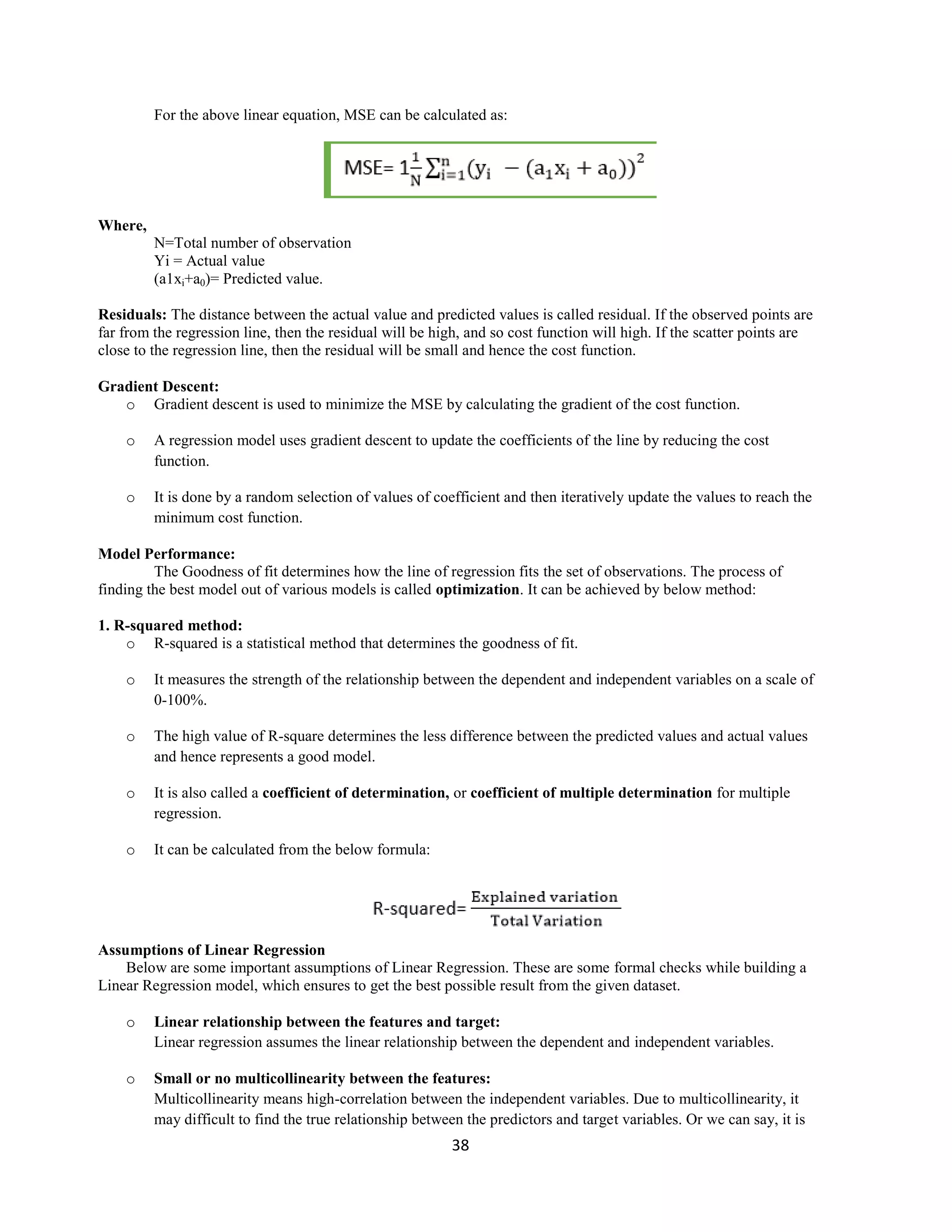 38
For the above linear equation, MSE can be calculated as:
Where,
N=Total number of observation
Yi = Actual value
(a1xi+a0)= Predicted value.
Residuals: The distance between the actual value and predicted values is called residual. If the observed points are
far from the regression line, then the residual will be high, and so cost function will high. If the scatter points are
close to the regression line, then the residual will be small and hence the cost function.
Gradient Descent:
o Gradient descent is used to minimize the MSE by calculating the gradient of the cost function.
o A regression model uses gradient descent to update the coefficients of the line by reducing the cost
function.
o It is done by a random selection of values of coefficient and then iteratively update the values to reach the
minimum cost function.
Model Performance:
The Goodness of fit determines how the line of regression fits the set of observations. The process of
finding the best model out of various models is called optimization. It can be achieved by below method:
1. R-squared method:
o R-squared is a statistical method that determines the goodness of fit.
o It measures the strength of the relationship between the dependent and independent variables on a scale of
0-100%.
o The high value of R-square determines the less difference between the predicted values and actual values
and hence represents a good model.
o It is also called a coefficient of determination, or coefficient of multiple determination for multiple
regression.
o It can be calculated from the below formula:
Assumptions of Linear Regression
Below are some important assumptions of Linear Regression. These are some formal checks while building a
Linear Regression model, which ensures to get the best possible result from the given dataset.
o Linear relationship between the features and target:
Linear regression assumes the linear relationship between the dependent and independent variables.
o Small or no multicollinearity between the features:
Multicollinearity means high-correlation between the independent variables. Due to multicollinearity, it
may difficult to find the true relationship between the predictors and target variables. Or we can say, it is
 