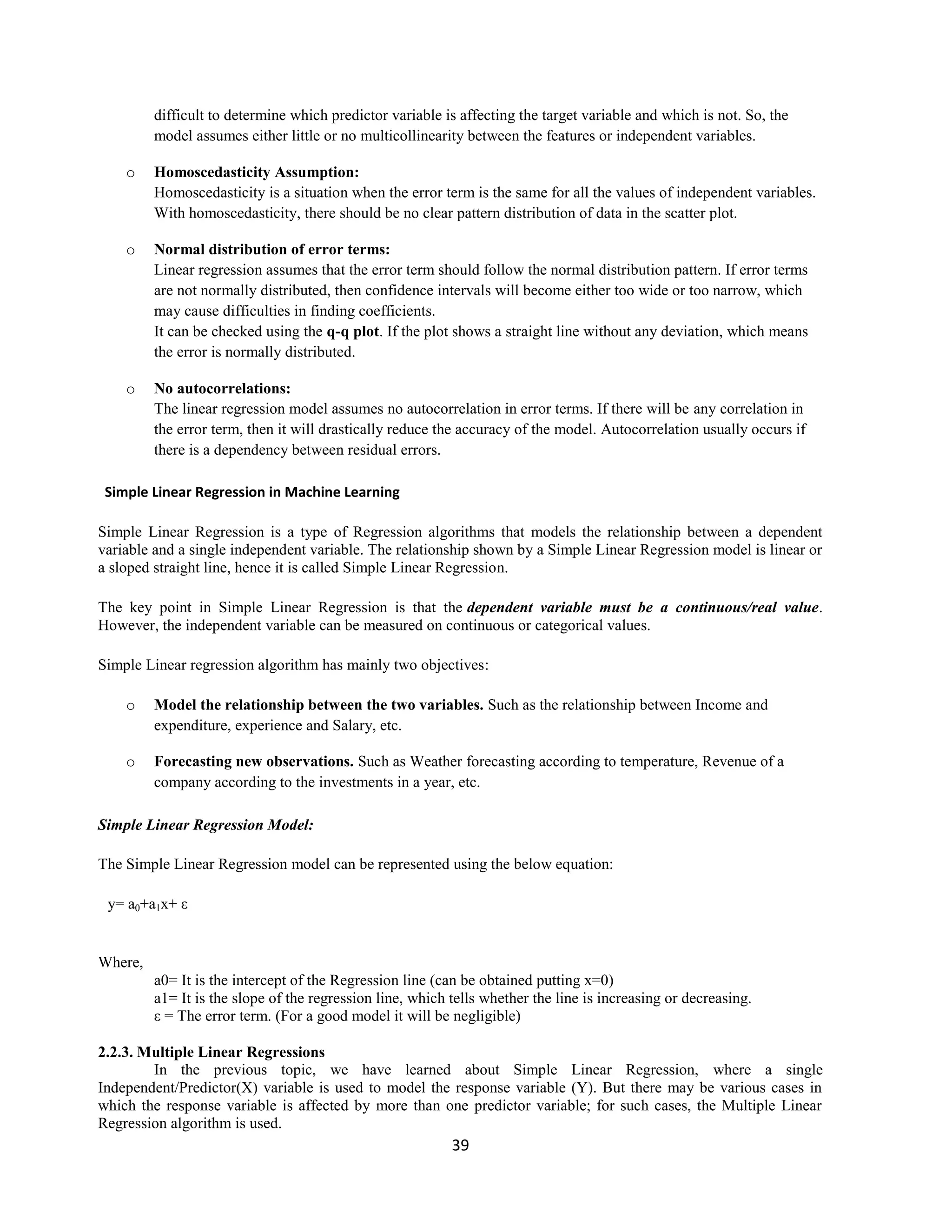 39
difficult to determine which predictor variable is affecting the target variable and which is not. So, the
model assumes either little or no multicollinearity between the features or independent variables.
o Homoscedasticity Assumption:
Homoscedasticity is a situation when the error term is the same for all the values of independent variables.
With homoscedasticity, there should be no clear pattern distribution of data in the scatter plot.
o Normal distribution of error terms:
Linear regression assumes that the error term should follow the normal distribution pattern. If error terms
are not normally distributed, then confidence intervals will become either too wide or too narrow, which
may cause difficulties in finding coefficients.
It can be checked using the q-q plot. If the plot shows a straight line without any deviation, which means
the error is normally distributed.
o No autocorrelations:
The linear regression model assumes no autocorrelation in error terms. If there will be any correlation in
the error term, then it will drastically reduce the accuracy of the model. Autocorrelation usually occurs if
there is a dependency between residual errors.
Simple Linear Regression in Machine Learning
Simple Linear Regression is a type of Regression algorithms that models the relationship between a dependent
variable and a single independent variable. The relationship shown by a Simple Linear Regression model is linear or
a sloped straight line, hence it is called Simple Linear Regression.
The key point in Simple Linear Regression is that the dependent variable must be a continuous/real value.
However, the independent variable can be measured on continuous or categorical values.
Simple Linear regression algorithm has mainly two objectives:
o Model the relationship between the two variables. Such as the relationship between Income and
expenditure, experience and Salary, etc.
o Forecasting new observations. Such as Weather forecasting according to temperature, Revenue of a
company according to the investments in a year, etc.
Simple Linear Regression Model:
The Simple Linear Regression model can be represented using the below equation:
y= a0+a1x+ ε
Where,
a0= It is the intercept of the Regression line (can be obtained putting x=0)
a1= It is the slope of the regression line, which tells whether the line is increasing or decreasing.
ε = The error term. (For a good model it will be negligible)
2.2.3. Multiple Linear Regressions
In the previous topic, we have learned about Simple Linear Regression, where a single
Independent/Predictor(X) variable is used to model the response variable (Y). But there may be various cases in
which the response variable is affected by more than one predictor variable; for such cases, the Multiple Linear
Regression algorithm is used.
 