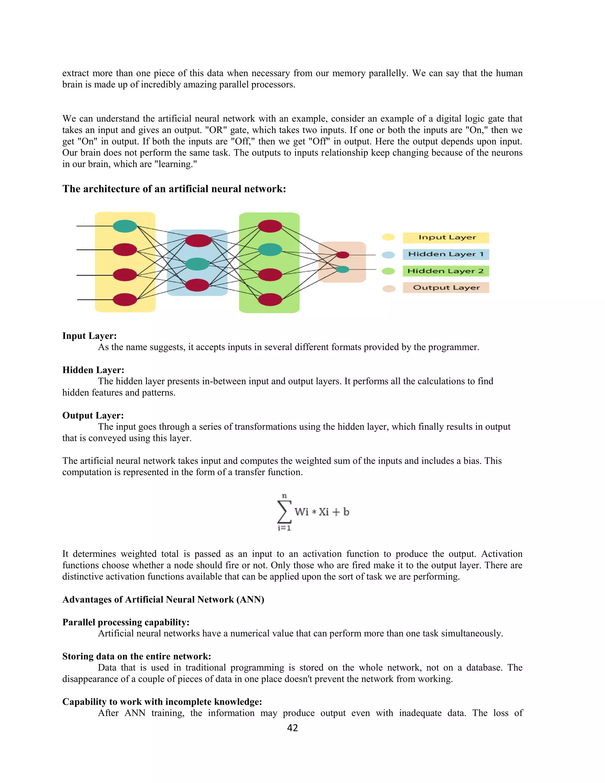 42
extract more than one piece of this data when necessary from our memory parallelly. We can say that the human
brain is made up of incredibly amazing parallel processors.
We can understand the artificial neural network with an example, consider an example of a digital logic gate that
takes an input and gives an output. "OR" gate, which takes two inputs. If one or both the inputs are "On," then we
get "On" in output. If both the inputs are "Off," then we get "Off" in output. Here the output depends upon input.
Our brain does not perform the same task. The outputs to inputs relationship keep changing because of the neurons
in our brain, which are "learning."
The architecture of an artificial neural network:
Input Layer:
As the name suggests, it accepts inputs in several different formats provided by the programmer.
Hidden Layer:
The hidden layer presents in-between input and output layers. It performs all the calculations to find
hidden features and patterns.
Output Layer:
The input goes through a series of transformations using the hidden layer, which finally results in output
that is conveyed using this layer.
The artificial neural network takes input and computes the weighted sum of the inputs and includes a bias. This
computation is represented in the form of a transfer function.
It determines weighted total is passed as an input to an activation function to produce the output. Activation
functions choose whether a node should fire or not. Only those who are fired make it to the output layer. There are
distinctive activation functions available that can be applied upon the sort of task we are performing.
Advantages of Artificial Neural Network (ANN)
Parallel processing capability:
Artificial neural networks have a numerical value that can perform more than one task simultaneously.
Storing data on the entire network:
Data that is used in traditional programming is stored on the whole network, not on a database. The
disappearance of a couple of pieces of data in one place doesn't prevent the network from working.
Capability to work with incomplete knowledge:
After ANN training, the information may produce output even with inadequate data. The loss of
 