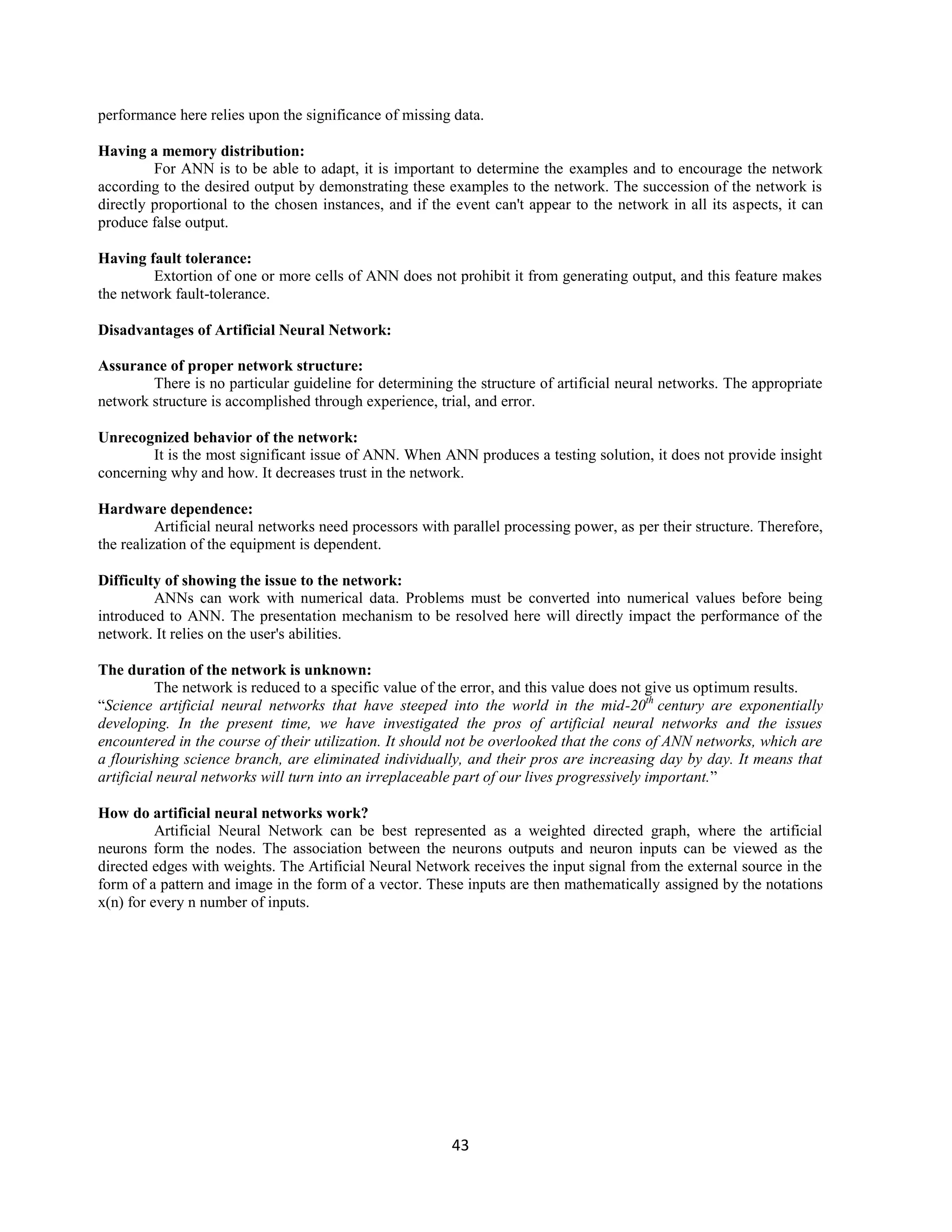43
performance here relies upon the significance of missing data.
Having a memory distribution:
For ANN is to be able to adapt, it is important to determine the examples and to encourage the network
according to the desired output by demonstrating these examples to the network. The succession of the network is
directly proportional to the chosen instances, and if the event can't appear to the network in all its aspects, it can
produce false output.
Having fault tolerance:
Extortion of one or more cells of ANN does not prohibit it from generating output, and this feature makes
the network fault-tolerance.
Disadvantages of Artificial Neural Network:
Assurance of proper network structure:
There is no particular guideline for determining the structure of artificial neural networks. The appropriate
network structure is accomplished through experience, trial, and error.
Unrecognized behavior of the network:
It is the most significant issue of ANN. When ANN produces a testing solution, it does not provide insight
concerning why and how. It decreases trust in the network.
Hardware dependence:
Artificial neural networks need processors with parallel processing power, as per their structure. Therefore,
the realization of the equipment is dependent.
Difficulty of showing the issue to the network:
ANNs can work with numerical data. Problems must be converted into numerical values before being
introduced to ANN. The presentation mechanism to be resolved here will directly impact the performance of the
network. It relies on the user's abilities.
The duration of the network is unknown:
The network is reduced to a specific value of the error, and this value does not give us optimum results.
“Science artificial neural networks that have steeped into the world in the mid-20th
century are exponentially
developing. In the present time, we have investigated the pros of artificial neural networks and the issues
encountered in the course of their utilization. It should not be overlooked that the cons of ANN networks, which are
a flourishing science branch, are eliminated individually, and their pros are increasing day by day. It means that
artificial neural networks will turn into an irreplaceable part of our lives progressively important.”
How do artificial neural networks work?
Artificial Neural Network can be best represented as a weighted directed graph, where the artificial
neurons form the nodes. The association between the neurons outputs and neuron inputs can be viewed as the
directed edges with weights. The Artificial Neural Network receives the input signal from the external source in the
form of a pattern and image in the form of a vector. These inputs are then mathematically assigned by the notations
x(n) for every n number of inputs.
 