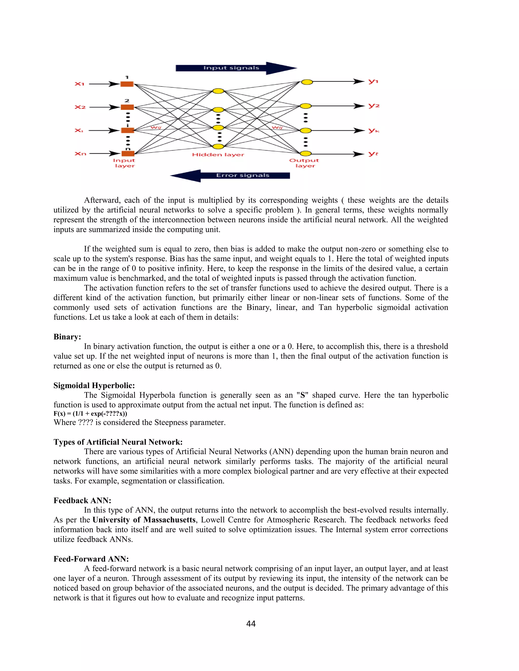 44
Afterward, each of the input is multiplied by its corresponding weights ( these weights are the details
utilized by the artificial neural networks to solve a specific problem ). In general terms, these weights normally
represent the strength of the interconnection between neurons inside the artificial neural network. All the weighted
inputs are summarized inside the computing unit.
If the weighted sum is equal to zero, then bias is added to make the output non-zero or something else to
scale up to the system's response. Bias has the same input, and weight equals to 1. Here the total of weighted inputs
can be in the range of 0 to positive infinity. Here, to keep the response in the limits of the desired value, a certain
maximum value is benchmarked, and the total of weighted inputs is passed through the activation function.
The activation function refers to the set of transfer functions used to achieve the desired output. There is a
different kind of the activation function, but primarily either linear or non-linear sets of functions. Some of the
commonly used sets of activation functions are the Binary, linear, and Tan hyperbolic sigmoidal activation
functions. Let us take a look at each of them in details:
Binary:
In binary activation function, the output is either a one or a 0. Here, to accomplish this, there is a threshold
value set up. If the net weighted input of neurons is more than 1, then the final output of the activation function is
returned as one or else the output is returned as 0.
Sigmoidal Hyperbolic:
The Sigmoidal Hyperbola function is generally seen as an "S" shaped curve. Here the tan hyperbolic
function is used to approximate output from the actual net input. The function is defined as:
F(x) = (1/1 + exp(-????x))
Where ???? is considered the Steepness parameter.
Types of Artificial Neural Network:
There are various types of Artificial Neural Networks (ANN) depending upon the human brain neuron and
network functions, an artificial neural network similarly performs tasks. The majority of the artificial neural
networks will have some similarities with a more complex biological partner and are very effective at their expected
tasks. For example, segmentation or classification.
Feedback ANN:
In this type of ANN, the output returns into the network to accomplish the best-evolved results internally.
As per the University of Massachusetts, Lowell Centre for Atmospheric Research. The feedback networks feed
information back into itself and are well suited to solve optimization issues. The Internal system error corrections
utilize feedback ANNs.
Feed-Forward ANN:
A feed-forward network is a basic neural network comprising of an input layer, an output layer, and at least
one layer of a neuron. Through assessment of its output by reviewing its input, the intensity of the network can be
noticed based on group behavior of the associated neurons, and the output is decided. The primary advantage of this
network is that it figures out how to evaluate and recognize input patterns.
 