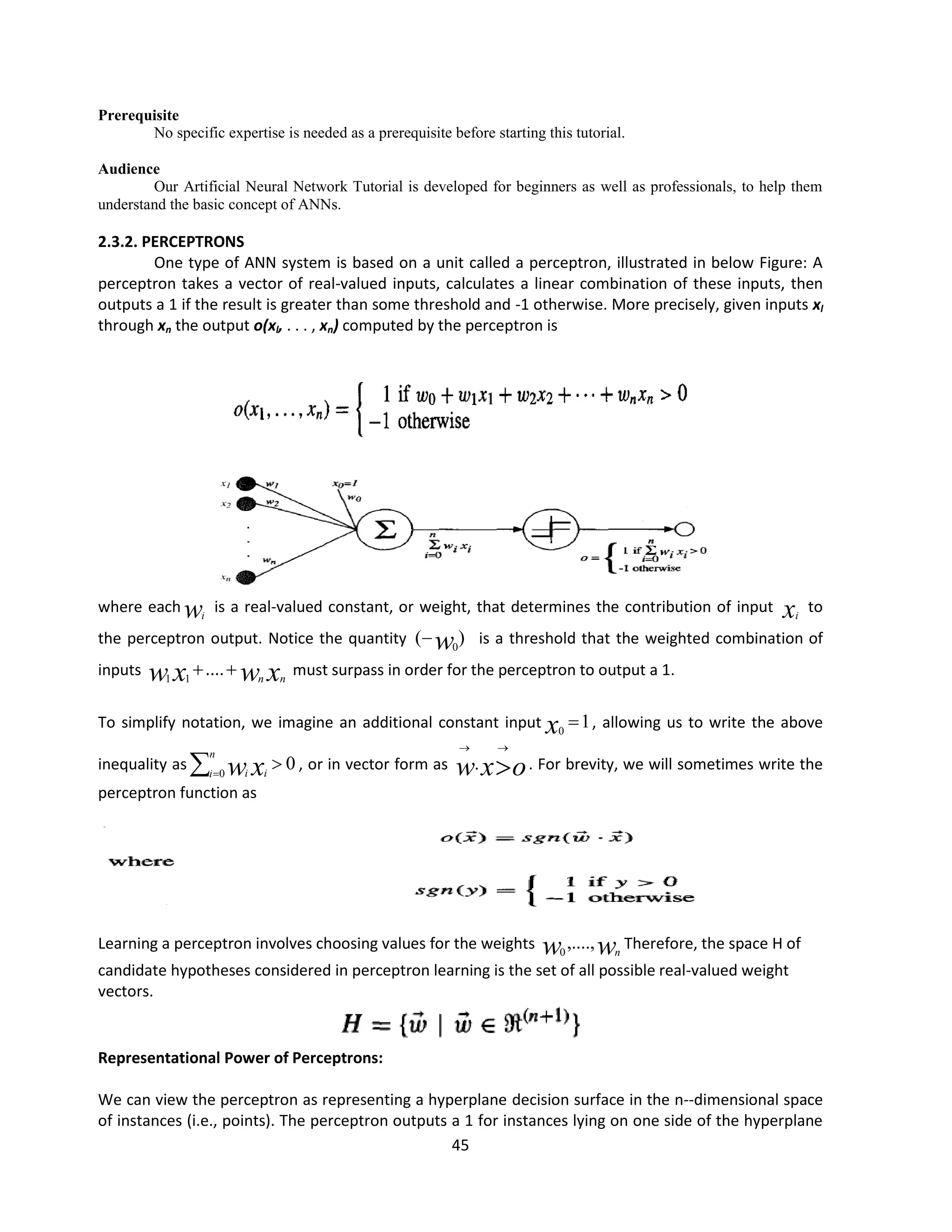 45
Prerequisite
No specific expertise is needed as a prerequisite before starting this tutorial.
Audience
Our Artificial Neural Network Tutorial is developed for beginners as well as professionals, to help them
understand the basic concept of ANNs.
2.3.2. PERCEPTRONS
One type of ANN system is based on a unit called a perceptron, illustrated in below Figure: A
perceptron takes a vector of real-valued inputs, calculates a linear combination of these inputs, then
outputs a 1 if the result is greater than some threshold and -1 otherwise. More precisely, given inputs xl
through xn the output o(xl, . . . , xn) computed by the perceptron is
where each wi
is a real-valued constant, or weight, that determines the contribution of input xi
to
the perceptron output. Notice the quantity )
( 0
w
 is a threshold that the weighted combination of
inputs x
w
x
w n
n

....
1
1
must surpass in order for the perceptron to output a 1.
To simplify notation, we imagine an additional constant input 1
0

x , allowing us to write the above
inequality as 0
0


n
i i
i x
w , or in vector form as o
x
w 


. . For brevity, we will sometimes write the
perceptron function as
Learning a perceptron involves choosing values for the weights w
w n
,....,
0
Therefore, the space H of
candidate hypotheses considered in perceptron learning is the set of all possible real-valued weight
vectors.
Representational Power of Perceptrons:
We can view the perceptron as representing a hyperplane decision surface in the n--dimensional space
of instances (i.e., points). The perceptron outputs a 1 for instances lying on one side of the hyperplane
 