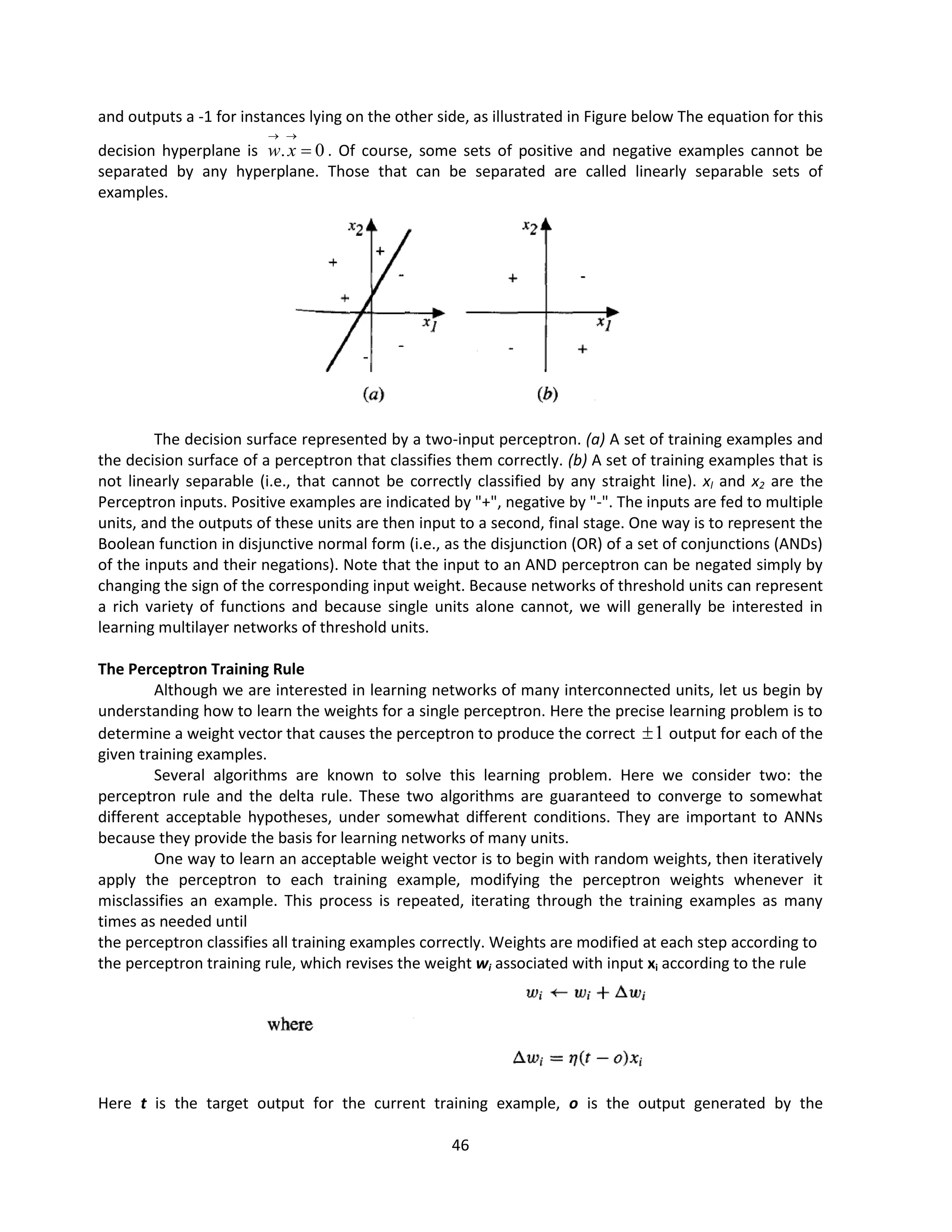 46
and outputs a -1 for instances lying on the other side, as illustrated in Figure below The equation for this
decision hyperplane is 0
. 


x
w . Of course, some sets of positive and negative examples cannot be
separated by any hyperplane. Those that can be separated are called linearly separable sets of
examples.
The decision surface represented by a two-input perceptron. (a) A set of training examples and
the decision surface of a perceptron that classifies them correctly. (b) A set of training examples that is
not linearly separable (i.e., that cannot be correctly classified by any straight line). xl and x2 are the
Perceptron inputs. Positive examples are indicated by "+", negative by "-". The inputs are fed to multiple
units, and the outputs of these units are then input to a second, final stage. One way is to represent the
Boolean function in disjunctive normal form (i.e., as the disjunction (OR) of a set of conjunctions (ANDs)
of the inputs and their negations). Note that the input to an AND perceptron can be negated simply by
changing the sign of the corresponding input weight. Because networks of threshold units can represent
a rich variety of functions and because single units alone cannot, we will generally be interested in
learning multilayer networks of threshold units.
The Perceptron Training Rule
Although we are interested in learning networks of many interconnected units, let us begin by
understanding how to learn the weights for a single perceptron. Here the precise learning problem is to
determine a weight vector that causes the perceptron to produce the correct 1
 output for each of the
given training examples.
Several algorithms are known to solve this learning problem. Here we consider two: the
perceptron rule and the delta rule. These two algorithms are guaranteed to converge to somewhat
different acceptable hypotheses, under somewhat different conditions. They are important to ANNs
because they provide the basis for learning networks of many units.
One way to learn an acceptable weight vector is to begin with random weights, then iteratively
apply the perceptron to each training example, modifying the perceptron weights whenever it
misclassifies an example. This process is repeated, iterating through the training examples as many
times as needed until
the perceptron classifies all training examples correctly. Weights are modified at each step according to
the perceptron training rule, which revises the weight wi associated with input xi according to the rule
Here t is the target output for the current training example, o is the output generated by the
 