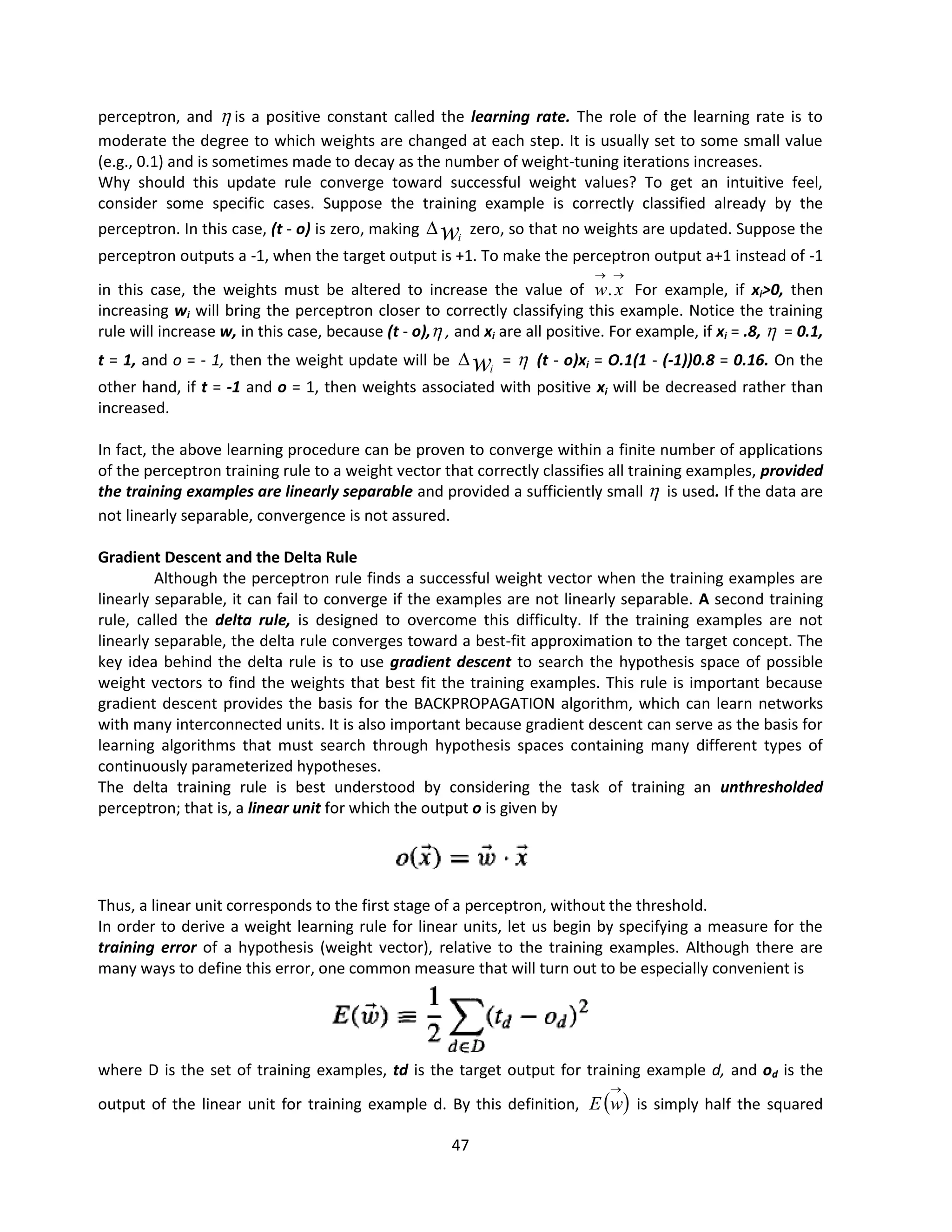 47
perceptron, and  is a positive constant called the learning rate. The role of the learning rate is to
moderate the degree to which weights are changed at each step. It is usually set to some small value
(e.g., 0.1) and is sometimes made to decay as the number of weight-tuning iterations increases.
Why should this update rule converge toward successful weight values? To get an intuitive feel,
consider some specific cases. Suppose the training example is correctly classified already by the
perceptron. In this case, (t - o) is zero, making wi
 zero, so that no weights are updated. Suppose the
perceptron outputs a -1, when the target output is +1. To make the perceptron output a+1 instead of -1
in this case, the weights must be altered to increase the value of


x
w. For example, if xi>0, then
increasing wi will bring the perceptron closer to correctly classifying this example. Notice the training
rule will increase w, in this case, because (t - o), , and xi are all positive. For example, if xi = .8,  = 0.1,
t = 1, and o = - 1, then the weight update will be wi
 =  (t - o)xi = O.1(1 - (-1))0.8 = 0.16. On the
other hand, if t = -1 and o = 1, then weights associated with positive xi will be decreased rather than
increased.
In fact, the above learning procedure can be proven to converge within a finite number of applications
of the perceptron training rule to a weight vector that correctly classifies all training examples, provided
the training examples are linearly separable and provided a sufficiently small  is used. If the data are
not linearly separable, convergence is not assured.
Gradient Descent and the Delta Rule
Although the perceptron rule finds a successful weight vector when the training examples are
linearly separable, it can fail to converge if the examples are not linearly separable. A second training
rule, called the delta rule, is designed to overcome this difficulty. If the training examples are not
linearly separable, the delta rule converges toward a best-fit approximation to the target concept. The
key idea behind the delta rule is to use gradient descent to search the hypothesis space of possible
weight vectors to find the weights that best fit the training examples. This rule is important because
gradient descent provides the basis for the BACKPROPAGATION algorithm, which can learn networks
with many interconnected units. It is also important because gradient descent can serve as the basis for
learning algorithms that must search through hypothesis spaces containing many different types of
continuously parameterized hypotheses.
The delta training rule is best understood by considering the task of training an unthresholded
perceptron; that is, a linear unit for which the output o is given by
Thus, a linear unit corresponds to the first stage of a perceptron, without the threshold.
In order to derive a weight learning rule for linear units, let us begin by specifying a measure for the
training error of a hypothesis (weight vector), relative to the training examples. Although there are
many ways to define this error, one common measure that will turn out to be especially convenient is
where D is the set of training examples, td is the target output for training example d, and od is the
output of the linear unit for training example d. By this definition,  

w
E is simply half the squared
 