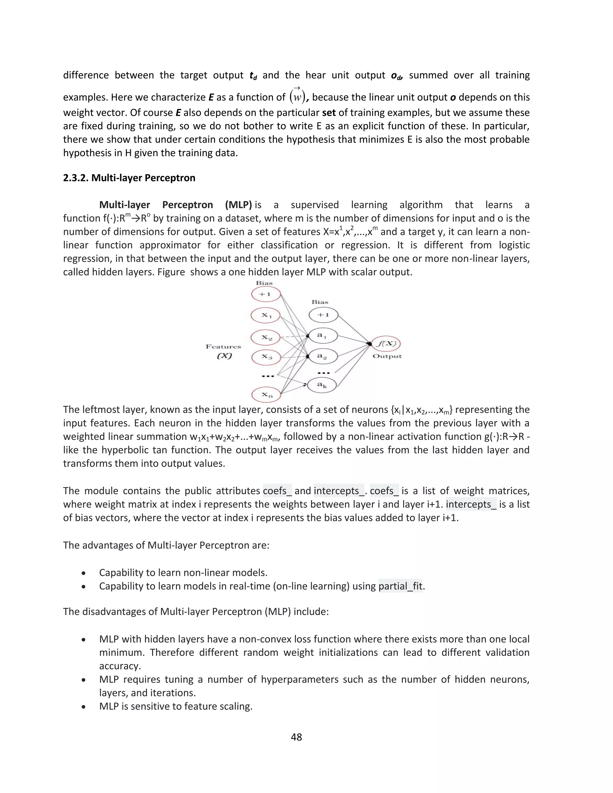 48
difference between the target output td and the hear unit output od, summed over all training
examples. Here we characterize E as a function of  

w , because the linear unit output o depends on this
weight vector. Of course E also depends on the particular set of training examples, but we assume these
are fixed during training, so we do not bother to write E as an explicit function of these. In particular,
there we show that under certain conditions the hypothesis that minimizes E is also the most probable
hypothesis in H given the training data.
2.3.2. Multi-layer Perceptron
Multi-layer Perceptron (MLP) is a supervised learning algorithm that learns a
function f(⋅):Rm
→Ro
by training on a dataset, where m is the number of dimensions for input and o is the
number of dimensions for output. Given a set of features X=x1
,x2
,...,xm
and a target y, it can learn a non-
linear function approximator for either classification or regression. It is different from logistic
regression, in that between the input and the output layer, there can be one or more non-linear layers,
called hidden layers. Figure shows a one hidden layer MLP with scalar output.
The leftmost layer, known as the input layer, consists of a set of neurons {xi|x1,x2,...,xm} representing the
input features. Each neuron in the hidden layer transforms the values from the previous layer with a
weighted linear summation w1x1+w2x2+...+wmxm, followed by a non-linear activation function g(⋅):R→R -
like the hyperbolic tan function. The output layer receives the values from the last hidden layer and
transforms them into output values.
The module contains the public attributes coefs_ and intercepts_. coefs_ is a list of weight matrices,
where weight matrix at index i represents the weights between layer i and layer i+1. intercepts_ is a list
of bias vectors, where the vector at index i represents the bias values added to layer i+1.
The advantages of Multi-layer Perceptron are:
 Capability to learn non-linear models.
 Capability to learn models in real-time (on-line learning) using partial_fit.
The disadvantages of Multi-layer Perceptron (MLP) include:
 MLP with hidden layers have a non-convex loss function where there exists more than one local
minimum. Therefore different random weight initializations can lead to different validation
accuracy.
 MLP requires tuning a number of hyperparameters such as the number of hidden neurons,
layers, and iterations.
 MLP is sensitive to feature scaling.
 