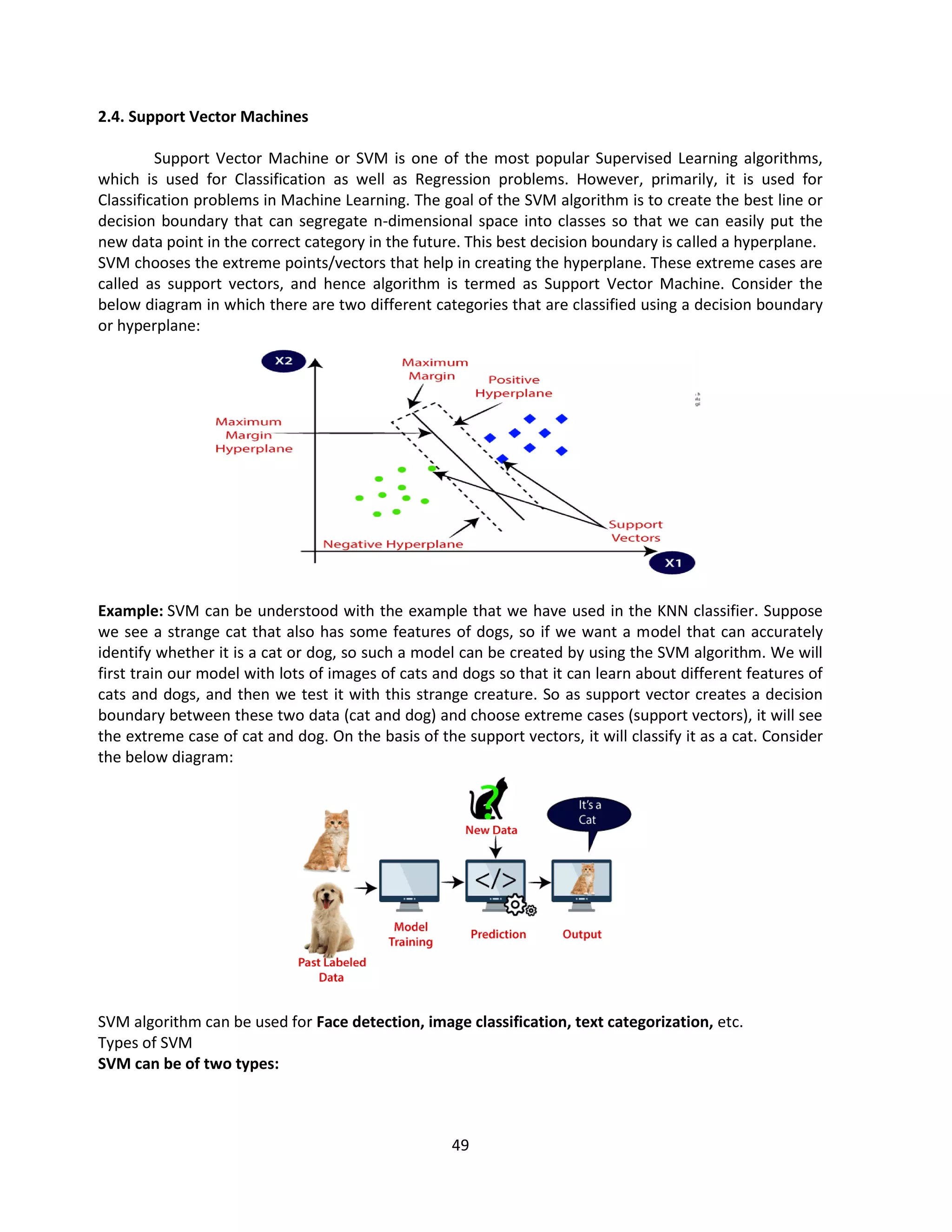 49
2.4. Support Vector Machines
Support Vector Machine or SVM is one of the most popular Supervised Learning algorithms,
which is used for Classification as well as Regression problems. However, primarily, it is used for
Classification problems in Machine Learning. The goal of the SVM algorithm is to create the best line or
decision boundary that can segregate n-dimensional space into classes so that we can easily put the
new data point in the correct category in the future. This best decision boundary is called a hyperplane.
SVM chooses the extreme points/vectors that help in creating the hyperplane. These extreme cases are
called as support vectors, and hence algorithm is termed as Support Vector Machine. Consider the
below diagram in which there are two different categories that are classified using a decision boundary
or hyperplane:
Example: SVM can be understood with the example that we have used in the KNN classifier. Suppose
we see a strange cat that also has some features of dogs, so if we want a model that can accurately
identify whether it is a cat or dog, so such a model can be created by using the SVM algorithm. We will
first train our model with lots of images of cats and dogs so that it can learn about different features of
cats and dogs, and then we test it with this strange creature. So as support vector creates a decision
boundary between these two data (cat and dog) and choose extreme cases (support vectors), it will see
the extreme case of cat and dog. On the basis of the support vectors, it will classify it as a cat. Consider
the below diagram:
SVM algorithm can be used for Face detection, image classification, text categorization, etc.
Types of SVM
SVM can be of two types:
 