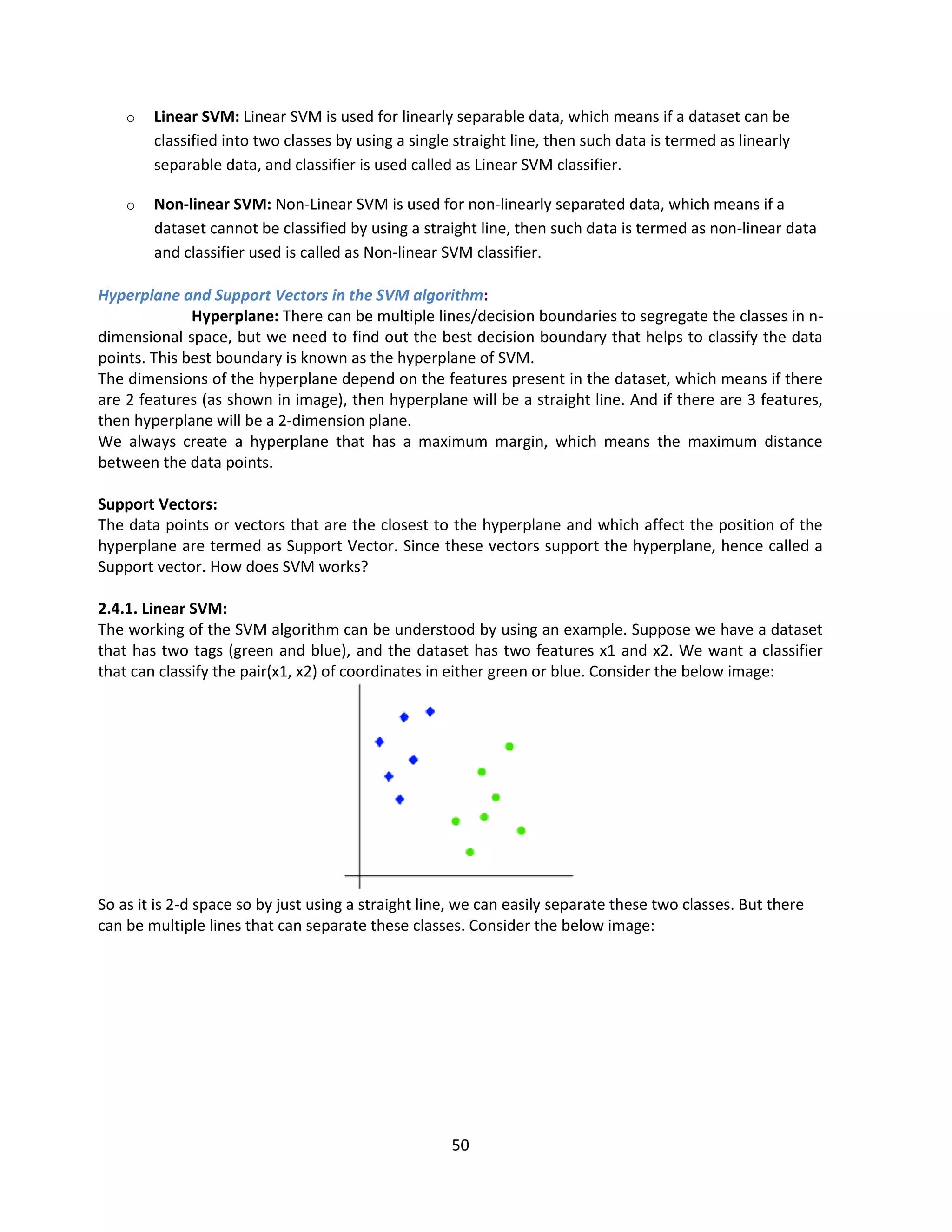 50
o Linear SVM: Linear SVM is used for linearly separable data, which means if a dataset can be
classified into two classes by using a single straight line, then such data is termed as linearly
separable data, and classifier is used called as Linear SVM classifier.
o Non-linear SVM: Non-Linear SVM is used for non-linearly separated data, which means if a
dataset cannot be classified by using a straight line, then such data is termed as non-linear data
and classifier used is called as Non-linear SVM classifier.
Hyperplane and Support Vectors in the SVM algorithm:
Hyperplane: There can be multiple lines/decision boundaries to segregate the classes in n-
dimensional space, but we need to find out the best decision boundary that helps to classify the data
points. This best boundary is known as the hyperplane of SVM.
The dimensions of the hyperplane depend on the features present in the dataset, which means if there
are 2 features (as shown in image), then hyperplane will be a straight line. And if there are 3 features,
then hyperplane will be a 2-dimension plane.
We always create a hyperplane that has a maximum margin, which means the maximum distance
between the data points.
Support Vectors:
The data points or vectors that are the closest to the hyperplane and which affect the position of the
hyperplane are termed as Support Vector. Since these vectors support the hyperplane, hence called a
Support vector. How does SVM works?
2.4.1. Linear SVM:
The working of the SVM algorithm can be understood by using an example. Suppose we have a dataset
that has two tags (green and blue), and the dataset has two features x1 and x2. We want a classifier
that can classify the pair(x1, x2) of coordinates in either green or blue. Consider the below image:
So as it is 2-d space so by just using a straight line, we can easily separate these two classes. But there
can be multiple lines that can separate these classes. Consider the below image:
 