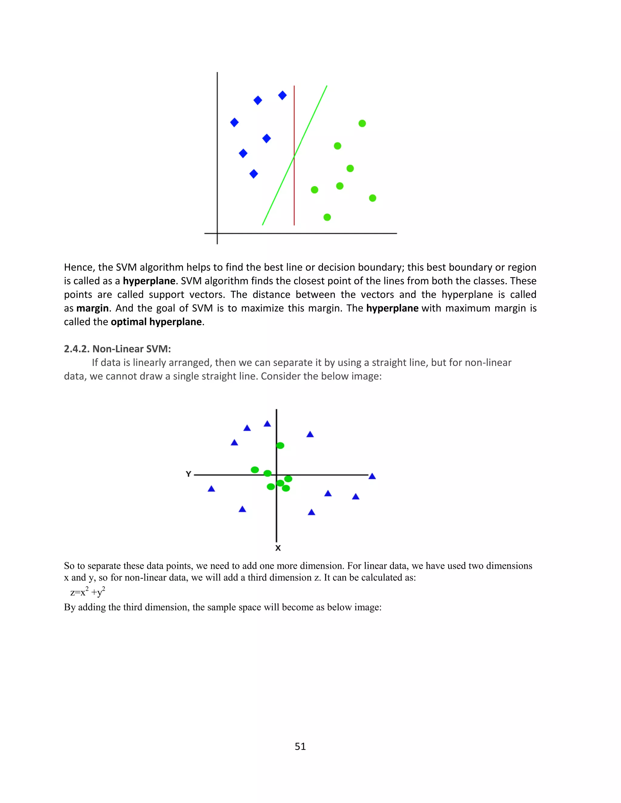51
Hence, the SVM algorithm helps to find the best line or decision boundary; this best boundary or region
is called as a hyperplane. SVM algorithm finds the closest point of the lines from both the classes. These
points are called support vectors. The distance between the vectors and the hyperplane is called
as margin. And the goal of SVM is to maximize this margin. The hyperplane with maximum margin is
called the optimal hyperplane.
2.4.2. Non-Linear SVM:
If data is linearly arranged, then we can separate it by using a straight line, but for non-linear
data, we cannot draw a single straight line. Consider the below image:
So to separate these data points, we need to add one more dimension. For linear data, we have used two dimensions
x and y, so for non-linear data, we will add a third dimension z. It can be calculated as:
z=x2
+y2
By adding the third dimension, the sample space will become as below image:
 