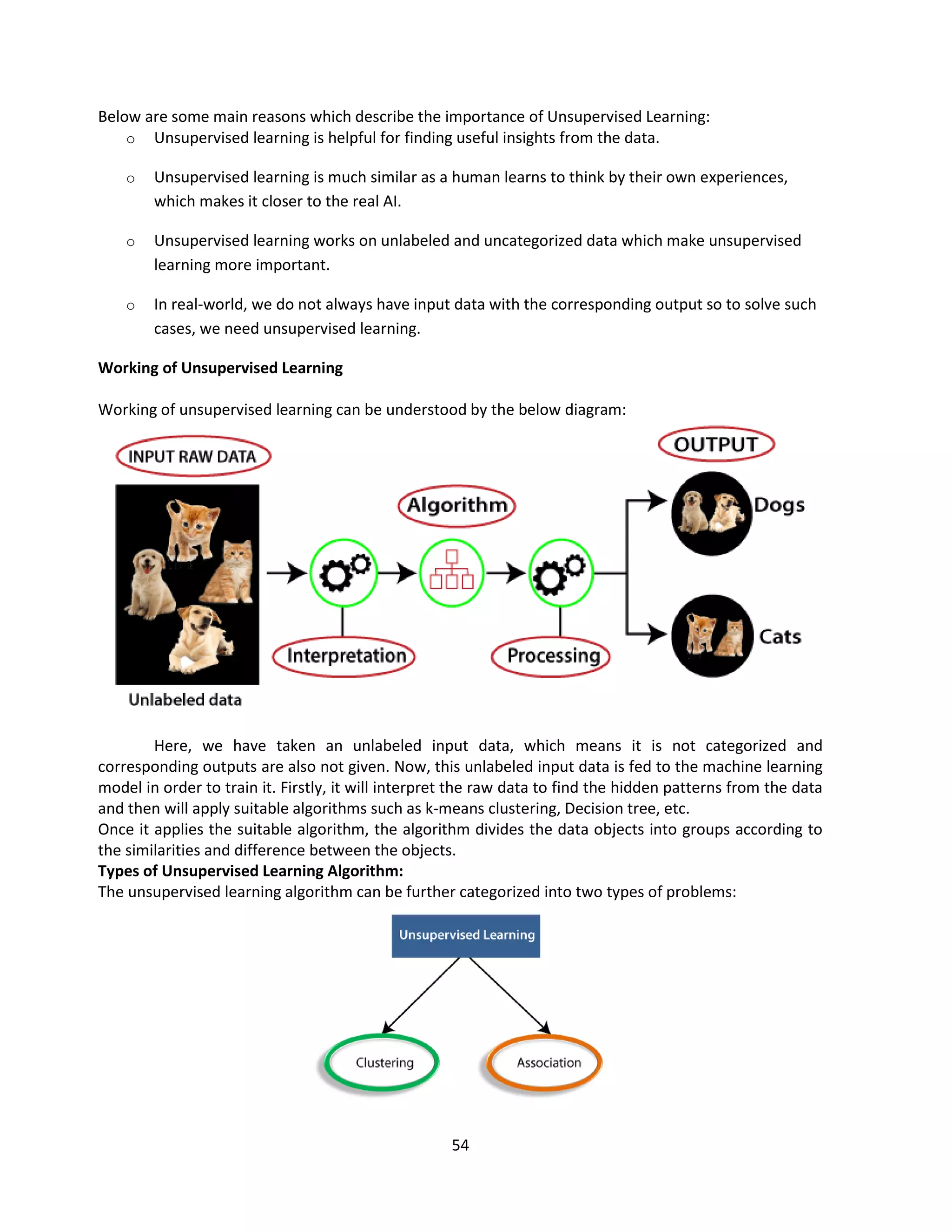 54
Below are some main reasons which describe the importance of Unsupervised Learning:
o Unsupervised learning is helpful for finding useful insights from the data.
o Unsupervised learning is much similar as a human learns to think by their own experiences,
which makes it closer to the real AI.
o Unsupervised learning works on unlabeled and uncategorized data which make unsupervised
learning more important.
o In real-world, we do not always have input data with the corresponding output so to solve such
cases, we need unsupervised learning.
Working of Unsupervised Learning
Working of unsupervised learning can be understood by the below diagram:
Here, we have taken an unlabeled input data, which means it is not categorized and
corresponding outputs are also not given. Now, this unlabeled input data is fed to the machine learning
model in order to train it. Firstly, it will interpret the raw data to find the hidden patterns from the data
and then will apply suitable algorithms such as k-means clustering, Decision tree, etc.
Once it applies the suitable algorithm, the algorithm divides the data objects into groups according to
the similarities and difference between the objects.
Types of Unsupervised Learning Algorithm:
The unsupervised learning algorithm can be further categorized into two types of problems:
 