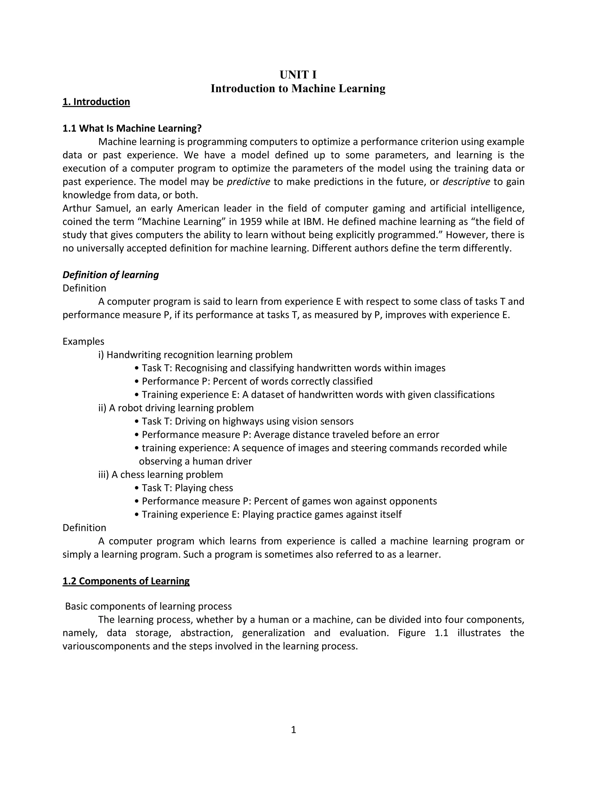 1
UNIT I
Introduction to Machine Learning
1. Introduction
1.1 What Is Machine Learning?
Machine learning is programming computers to optimize a performance criterion using example
data or past experience. We have a model defined up to some parameters, and learning is the
execution of a computer program to optimize the parameters of the model using the training data or
past experience. The model may be predictive to make predictions in the future, or descriptive to gain
knowledge from data, or both.
Arthur Samuel, an early American leader in the field of computer gaming and artificial intelligence,
coined the term “Machine Learning” in 1959 while at IBM. He defined machine learning as “the field of
study that gives computers the ability to learn without being explicitly programmed.” However, there is
no universally accepted definition for machine learning. Different authors define the term differently.
Definition of learning
Definition
A computer program is said to learn from experience E with respect to some class of tasks T and
performance measure P, if its performance at tasks T, as measured by P, improves with experience E.
Examples
i) Handwriting recognition learning problem
• Task T: Recognising and classifying handwritten words within images
• Performance P: Percent of words correctly classified
• Training experience E: A dataset of handwritten words with given classifications
ii) A robot driving learning problem
• Task T: Driving on highways using vision sensors
• Performance measure P: Average distance traveled before an error
• training experience: A sequence of images and steering commands recorded while
observing a human driver
iii) A chess learning problem
• Task T: Playing chess
• Performance measure P: Percent of games won against opponents
• Training experience E: Playing practice games against itself
Definition
A computer program which learns from experience is called a machine learning program or
simply a learning program. Such a program is sometimes also referred to as a learner.
1.2 Components of Learning
Basic components of learning process
The learning process, whether by a human or a machine, can be divided into four components,
namely, data storage, abstraction, generalization and evaluation. Figure 1.1 illustrates the
variouscomponents and the steps involved in the learning process.
 