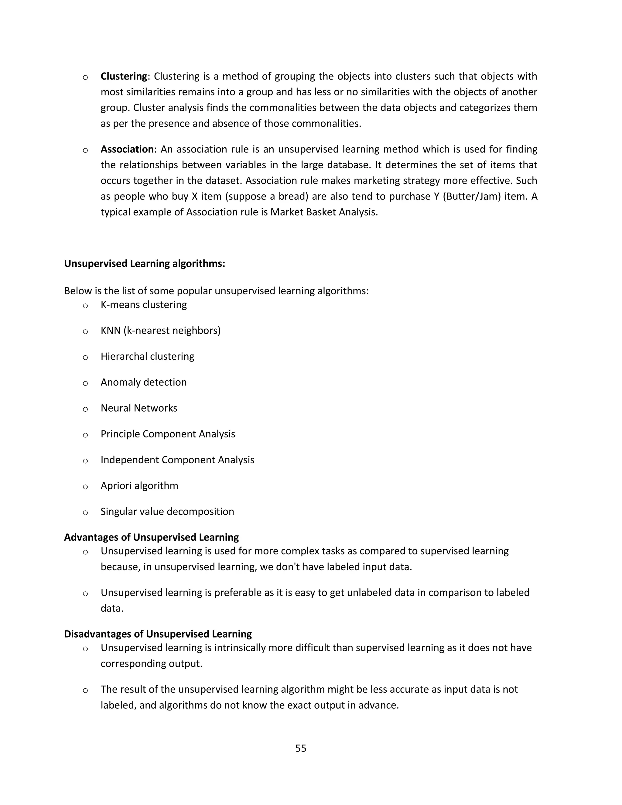 55
o Clustering: Clustering is a method of grouping the objects into clusters such that objects with
most similarities remains into a group and has less or no similarities with the objects of another
group. Cluster analysis finds the commonalities between the data objects and categorizes them
as per the presence and absence of those commonalities.
o Association: An association rule is an unsupervised learning method which is used for finding
the relationships between variables in the large database. It determines the set of items that
occurs together in the dataset. Association rule makes marketing strategy more effective. Such
as people who buy X item (suppose a bread) are also tend to purchase Y (Butter/Jam) item. A
typical example of Association rule is Market Basket Analysis.
Unsupervised Learning algorithms:
Below is the list of some popular unsupervised learning algorithms:
o K-means clustering
o KNN (k-nearest neighbors)
o Hierarchal clustering
o Anomaly detection
o Neural Networks
o Principle Component Analysis
o Independent Component Analysis
o Apriori algorithm
o Singular value decomposition
Advantages of Unsupervised Learning
o Unsupervised learning is used for more complex tasks as compared to supervised learning
because, in unsupervised learning, we don't have labeled input data.
o Unsupervised learning is preferable as it is easy to get unlabeled data in comparison to labeled
data.
Disadvantages of Unsupervised Learning
o Unsupervised learning is intrinsically more difficult than supervised learning as it does not have
corresponding output.
o The result of the unsupervised learning algorithm might be less accurate as input data is not
labeled, and algorithms do not know the exact output in advance.
 