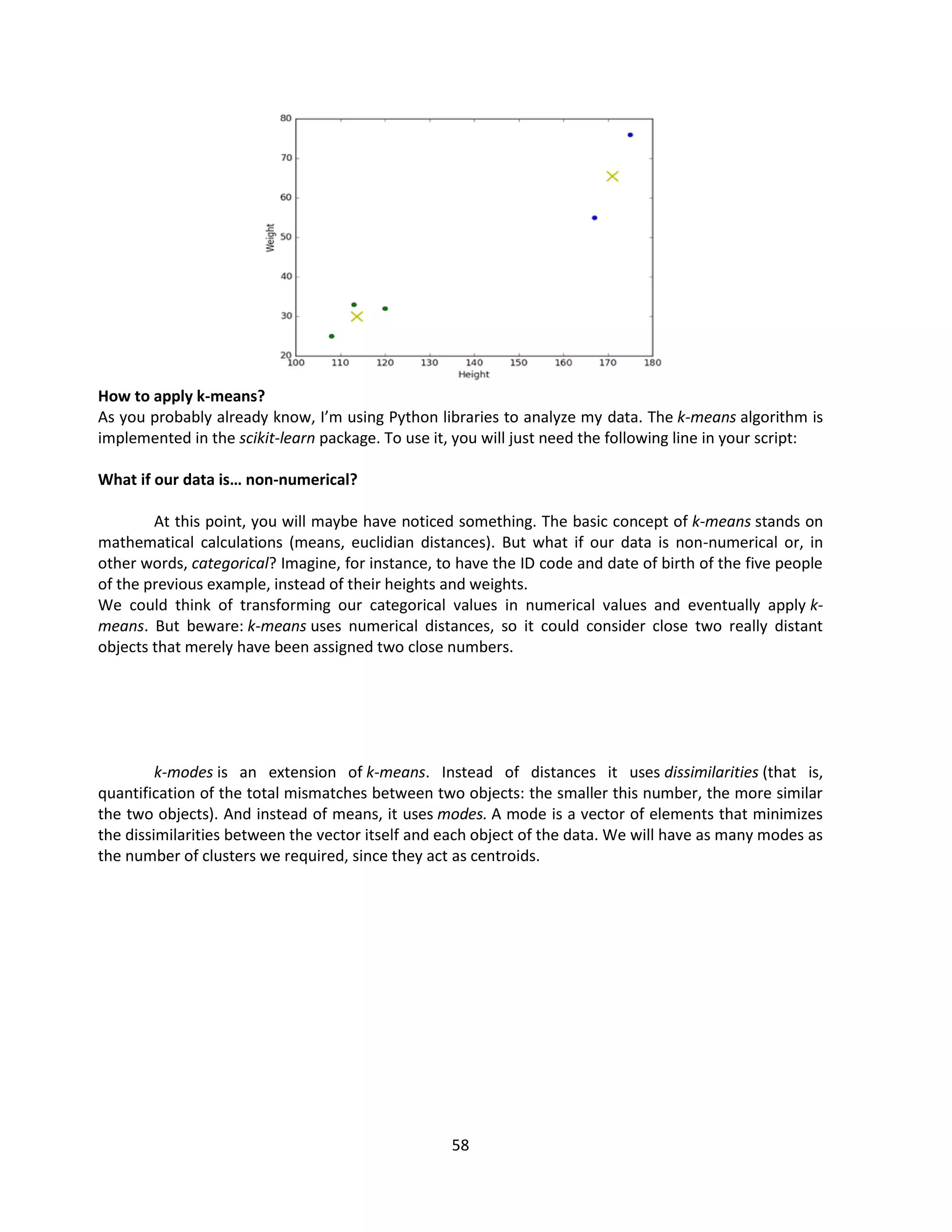 58
How to apply k-means?
As you probably already know, I’m using Python libraries to analyze my data. The k-means algorithm is
implemented in the scikit-learn package. To use it, you will just need the following line in your script:
What if our data is… non-numerical?
At this point, you will maybe have noticed something. The basic concept of k-means stands on
mathematical calculations (means, euclidian distances). But what if our data is non-numerical or, in
other words, categorical? Imagine, for instance, to have the ID code and date of birth of the five people
of the previous example, instead of their heights and weights.
We could think of transforming our categorical values in numerical values and eventually apply k-
means. But beware: k-means uses numerical distances, so it could consider close two really distant
objects that merely have been assigned two close numbers.
k-modes is an extension of k-means. Instead of distances it uses dissimilarities (that is,
quantification of the total mismatches between two objects: the smaller this number, the more similar
the two objects). And instead of means, it uses modes. A mode is a vector of elements that minimizes
the dissimilarities between the vector itself and each object of the data. We will have as many modes as
the number of clusters we required, since they act as centroids.
 