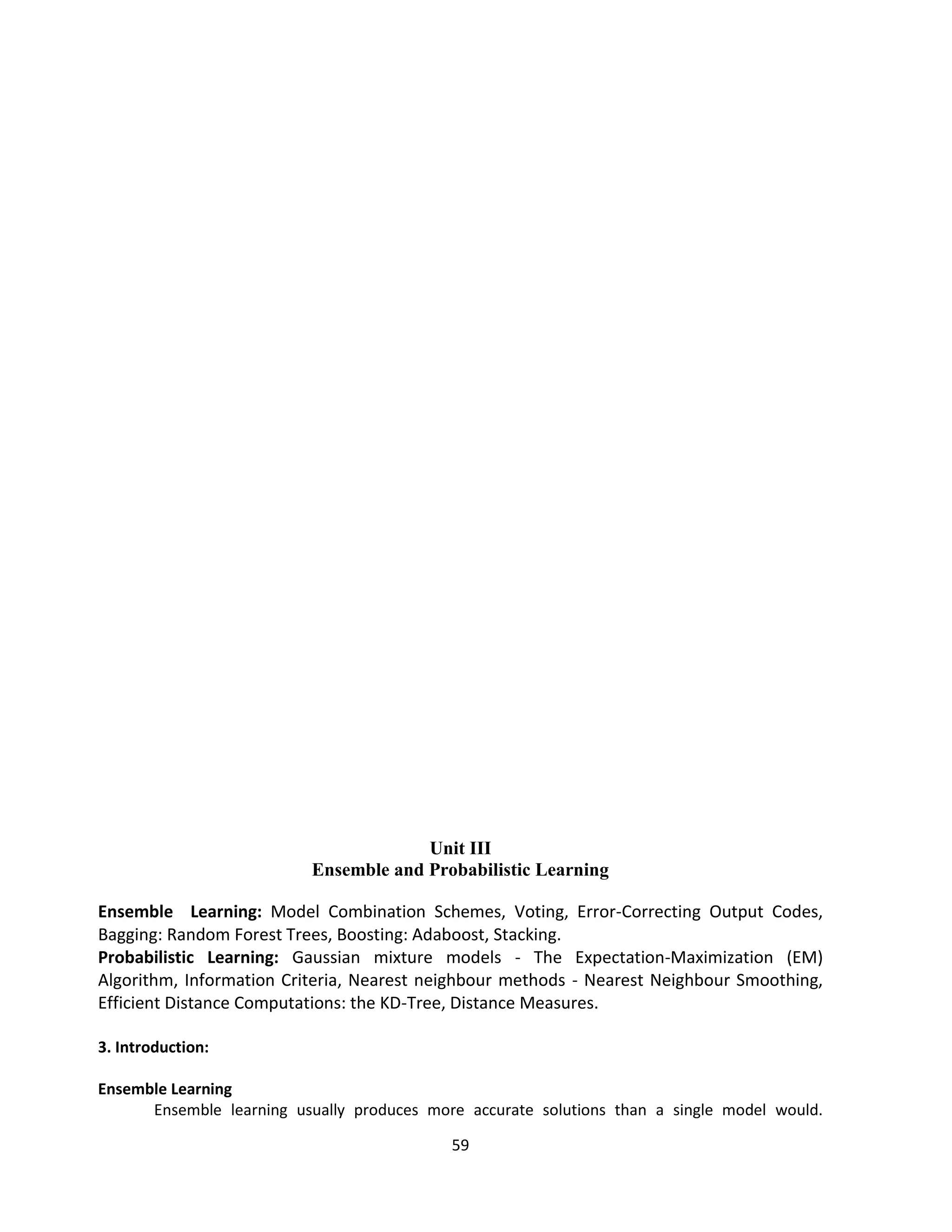 59
Unit III
Ensemble and Probabilistic Learning
Ensemble Learning: Model Combination Schemes, Voting, Error-Correcting Output Codes,
Bagging: Random Forest Trees, Boosting: Adaboost, Stacking.
Probabilistic Learning: Gaussian mixture models - The Expectation-Maximization (EM)
Algorithm, Information Criteria, Nearest neighbour methods - Nearest Neighbour Smoothing,
Efficient Distance Computations: the KD-Tree, Distance Measures.
3. Introduction:
Ensemble Learning
Ensemble learning usually produces more accurate solutions than a single model would.
 