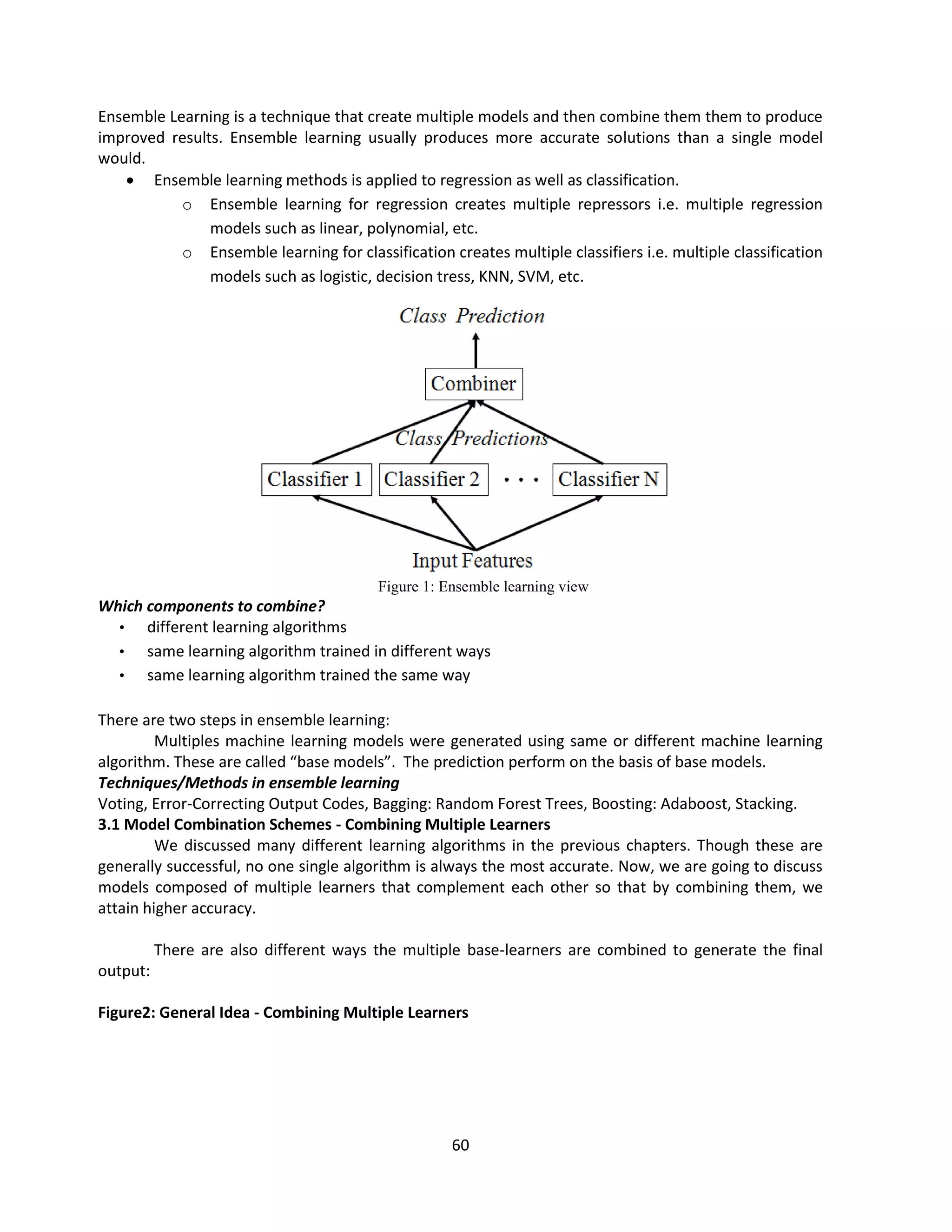 60
Ensemble Learning is a technique that create multiple models and then combine them them to produce
improved results. Ensemble learning usually produces more accurate solutions than a single model
would.
 Ensemble learning methods is applied to regression as well as classification.
o Ensemble learning for regression creates multiple repressors i.e. multiple regression
models such as linear, polynomial, etc.
o Ensemble learning for classification creates multiple classifiers i.e. multiple classification
models such as logistic, decision tress, KNN, SVM, etc.
Figure 1: Ensemble learning view
Which components to combine?
• different learning algorithms
• same learning algorithm trained in different ways
• same learning algorithm trained the same way
There are two steps in ensemble learning:
Multiples machine learning models were generated using same or different machine learning
algorithm. These are called “base models”. The prediction perform on the basis of base models.
Techniques/Methods in ensemble learning
Voting, Error-Correcting Output Codes, Bagging: Random Forest Trees, Boosting: Adaboost, Stacking.
3.1 Model Combination Schemes - Combining Multiple Learners
We discussed many different learning algorithms in the previous chapters. Though these are
generally successful, no one single algorithm is always the most accurate. Now, we are going to discuss
models composed of multiple learners that complement each other so that by combining them, we
attain higher accuracy.
There are also different ways the multiple base-learners are combined to generate the final
output:
Figure2: General Idea - Combining Multiple Learners
 