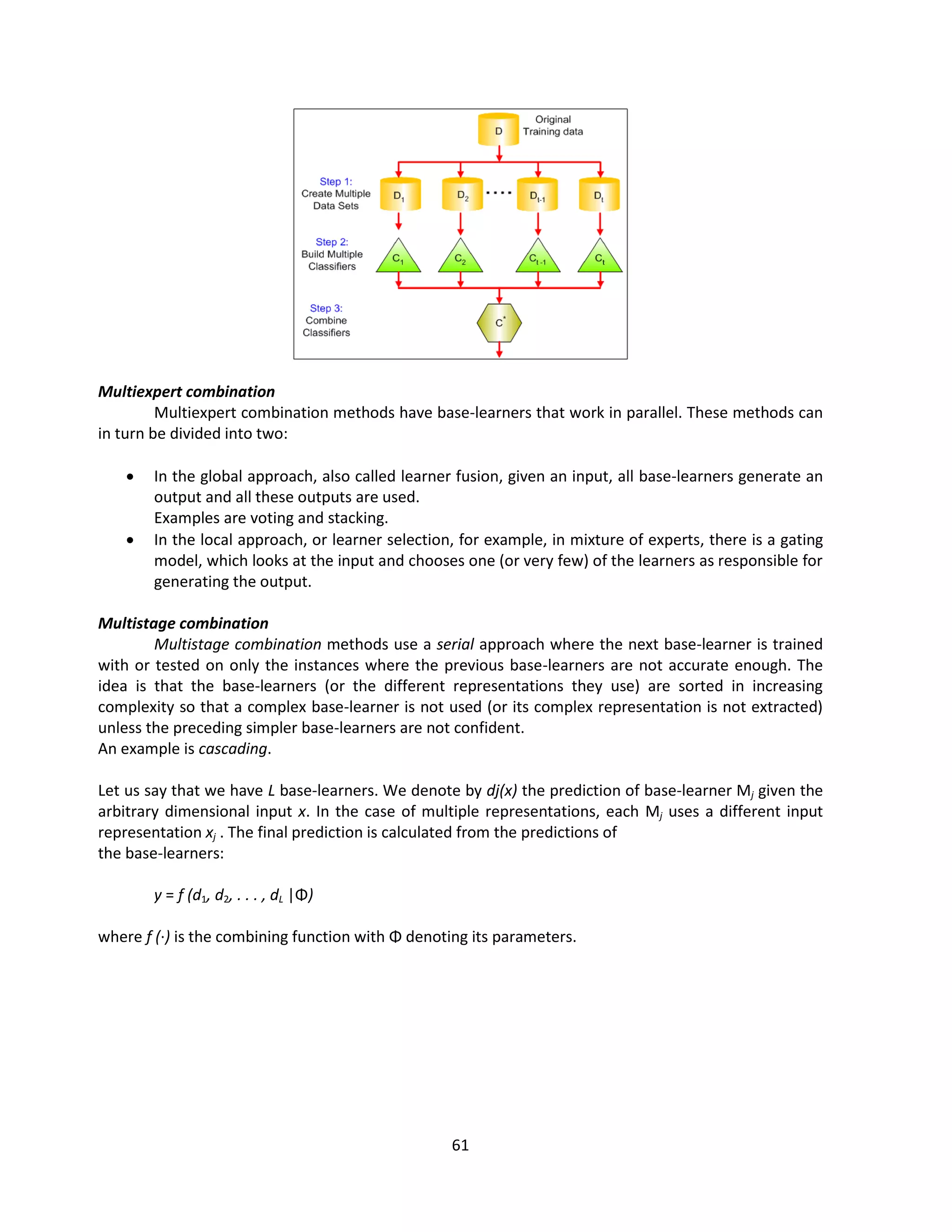 61
Multiexpert combination
Multiexpert combination methods have base-learners that work in parallel. These methods can
in turn be divided into two:
 In the global approach, also called learner fusion, given an input, all base-learners generate an
output and all these outputs are used.
Examples are voting and stacking.
 In the local approach, or learner selection, for example, in mixture of experts, there is a gating
model, which looks at the input and chooses one (or very few) of the learners as responsible for
generating the output.
Multistage combination
Multistage combination methods use a serial approach where the next base-learner is trained
with or tested on only the instances where the previous base-learners are not accurate enough. The
idea is that the base-learners (or the different representations they use) are sorted in increasing
complexity so that a complex base-learner is not used (or its complex representation is not extracted)
unless the preceding simpler base-learners are not confident.
An example is cascading.
Let us say that we have L base-learners. We denote by dj(x) the prediction of base-learner Mj given the
arbitrary dimensional input x. In the case of multiple representations, each Mj uses a different input
representation xj . The final prediction is calculated from the predictions of
the base-learners:
y = f (d1, d2, . . . , dL |Φ)
where f (·) is the combining function with Φ denoting its parameters.
 