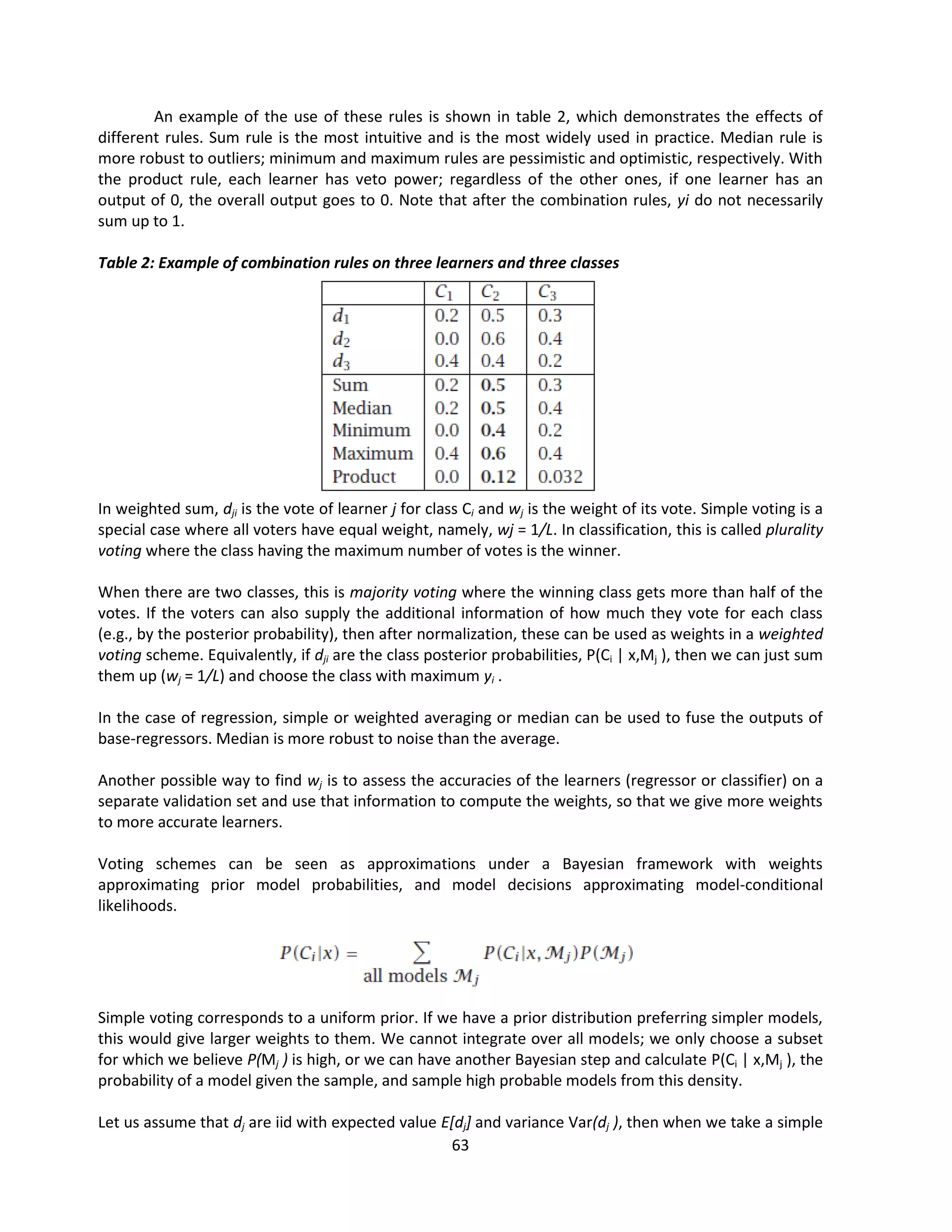 63
An example of the use of these rules is shown in table 2, which demonstrates the effects of
different rules. Sum rule is the most intuitive and is the most widely used in practice. Median rule is
more robust to outliers; minimum and maximum rules are pessimistic and optimistic, respectively. With
the product rule, each learner has veto power; regardless of the other ones, if one learner has an
output of 0, the overall output goes to 0. Note that after the combination rules, yi do not necessarily
sum up to 1.
Table 2: Example of combination rules on three learners and three classes
In weighted sum, dji is the vote of learner j for class Ci and wj is the weight of its vote. Simple voting is a
special case where all voters have equal weight, namely, wj = 1/L. In classification, this is called plurality
voting where the class having the maximum number of votes is the winner.
When there are two classes, this is majority voting where the winning class gets more than half of the
votes. If the voters can also supply the additional information of how much they vote for each class
(e.g., by the posterior probability), then after normalization, these can be used as weights in a weighted
voting scheme. Equivalently, if dji are the class posterior probabilities, P(Ci | x,Mj ), then we can just sum
them up (wj = 1/L) and choose the class with maximum yi .
In the case of regression, simple or weighted averaging or median can be used to fuse the outputs of
base-regressors. Median is more robust to noise than the average.
Another possible way to find wj is to assess the accuracies of the learners (regressor or classifier) on a
separate validation set and use that information to compute the weights, so that we give more weights
to more accurate learners.
Voting schemes can be seen as approximations under a Bayesian framework with weights
approximating prior model probabilities, and model decisions approximating model-conditional
likelihoods.
Simple voting corresponds to a uniform prior. If we have a prior distribution preferring simpler models,
this would give larger weights to them. We cannot integrate over all models; we only choose a subset
for which we believe P(Mj ) is high, or we can have another Bayesian step and calculate P(Ci | x,Mj ), the
probability of a model given the sample, and sample high probable models from this density.
Let us assume that dj are iid with expected value E[dj] and variance Var(dj ), then when we take a simple
 