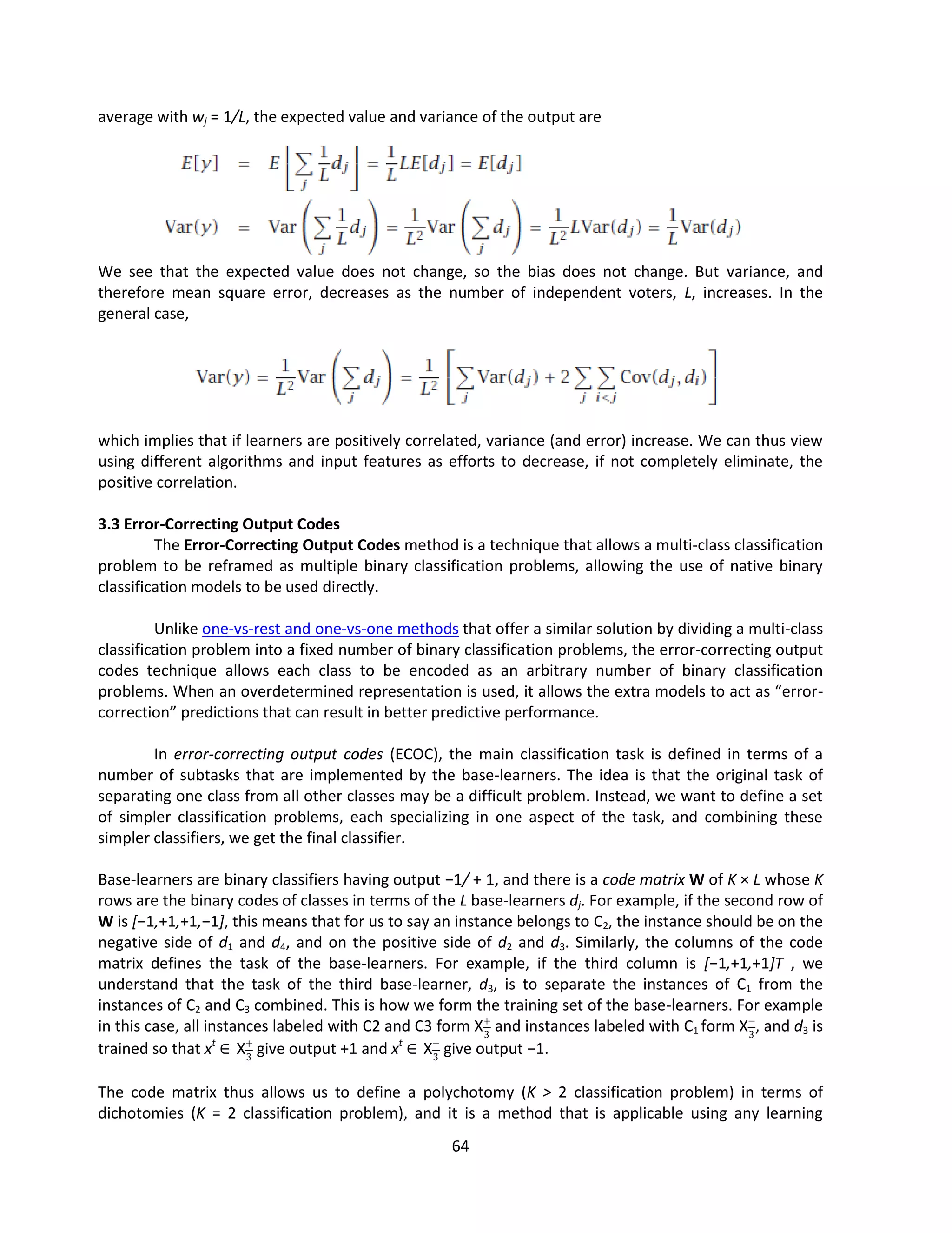 64
average with wj = 1/L, the expected value and variance of the output are
We see that the expected value does not change, so the bias does not change. But variance, and
therefore mean square error, decreases as the number of independent voters, L, increases. In the
general case,
which implies that if learners are positively correlated, variance (and error) increase. We can thus view
using different algorithms and input features as efforts to decrease, if not completely eliminate, the
positive correlation.
3.3 Error-Correcting Output Codes
The Error-Correcting Output Codes method is a technique that allows a multi-class classification
problem to be reframed as multiple binary classification problems, allowing the use of native binary
classification models to be used directly.
Unlike one-vs-rest and one-vs-one methods that offer a similar solution by dividing a multi-class
classification problem into a fixed number of binary classification problems, the error-correcting output
codes technique allows each class to be encoded as an arbitrary number of binary classification
problems. When an overdetermined representation is used, it allows the extra models to act as “error-
correction” predictions that can result in better predictive performance.
In error-correcting output codes (ECOC), the main classification task is defined in terms of a
number of subtasks that are implemented by the base-learners. The idea is that the original task of
separating one class from all other classes may be a difficult problem. Instead, we want to define a set
of simpler classification problems, each specializing in one aspect of the task, and combining these
simpler classifiers, we get the final classifier.
Base-learners are binary classifiers having output −1/ + 1, and there is a code matrix W of K × L whose K
rows are the binary codes of classes in terms of the L base-learners dj. For example, if the second row of
W is [−1,+1,+1,−1], this means that for us to say an instance belongs to C2, the instance should be on the
negative side of d1 and d4, and on the positive side of d2 and d3. Similarly, the columns of the code
matrix defines the task of the base-learners. For example, if the third column is [−1,+1,+1]T , we
understand that the task of the third base-learner, d3, is to separate the instances of C1 from the
instances of C2 and C3 combined. This is how we form the training set of the base-learners. For example
in this case, all instances labeled with C2 and C3 form X+
3
and instances labeled with C1 form X−
3
, and d3 is
trained so that xt
∈ X+
3
give output +1 and xt
∈ X−
3
give output −1.
The code matrix thus allows us to define a polychotomy (K > 2 classification problem) in terms of
dichotomies (K = 2 classification problem), and it is a method that is applicable using any learning
 