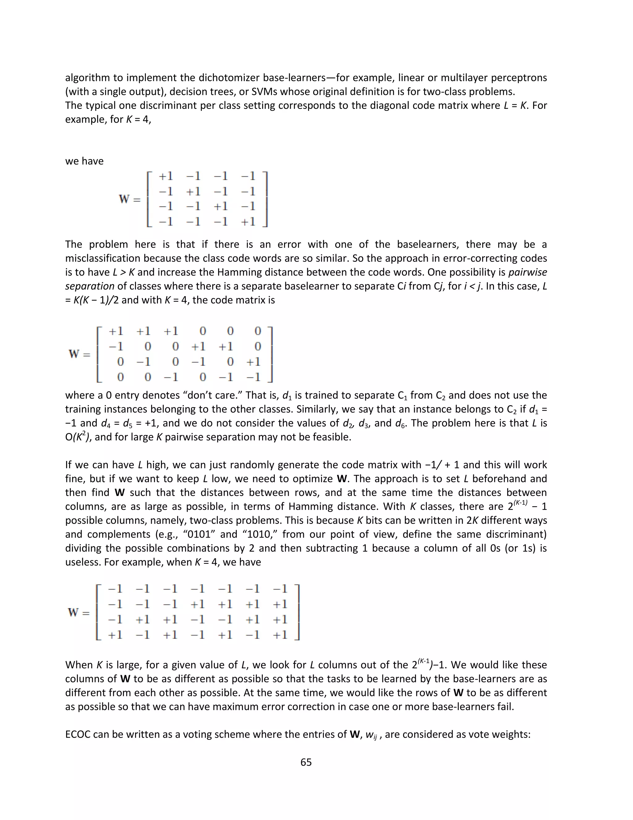 65
algorithm to implement the dichotomizer base-learners—for example, linear or multilayer perceptrons
(with a single output), decision trees, or SVMs whose original definition is for two-class problems.
The typical one discriminant per class setting corresponds to the diagonal code matrix where L = K. For
example, for K = 4,
we have
The problem here is that if there is an error with one of the baselearners, there may be a
misclassification because the class code words are so similar. So the approach in error-correcting codes
is to have L > K and increase the Hamming distance between the code words. One possibility is pairwise
separation of classes where there is a separate baselearner to separate Ci from Cj, for i < j. In this case, L
= K(K − 1)/2 and with K = 4, the code matrix is
where a 0 entry denotes “don’t care.” That is, d1 is trained to separate C1 from C2 and does not use the
training instances belonging to the other classes. Similarly, we say that an instance belongs to C2 if d1 =
−1 and d4 = d5 = +1, and we do not consider the values of d2, d3, and d6. The problem here is that L is
O(K2
), and for large K pairwise separation may not be feasible.
If we can have L high, we can just randomly generate the code matrix with −1/ + 1 and this will work
fine, but if we want to keep L low, we need to optimize W. The approach is to set L beforehand and
then find W such that the distances between rows, and at the same time the distances between
columns, are as large as possible, in terms of Hamming distance. With K classes, there are 2(K-1)
− 1
possible columns, namely, two-class problems. This is because K bits can be written in 2K different ways
and complements (e.g., “0101” and “1010,” from our point of view, define the same discriminant)
dividing the possible combinations by 2 and then subtracting 1 because a column of all 0s (or 1s) is
useless. For example, when K = 4, we have
When K is large, for a given value of L, we look for L columns out of the 2(K-1
)−1. We would like these
columns of W to be as different as possible so that the tasks to be learned by the base-learners are as
different from each other as possible. At the same time, we would like the rows of W to be as different
as possible so that we can have maximum error correction in case one or more base-learners fail.
ECOC can be written as a voting scheme where the entries of W, wij , are considered as vote weights:
 