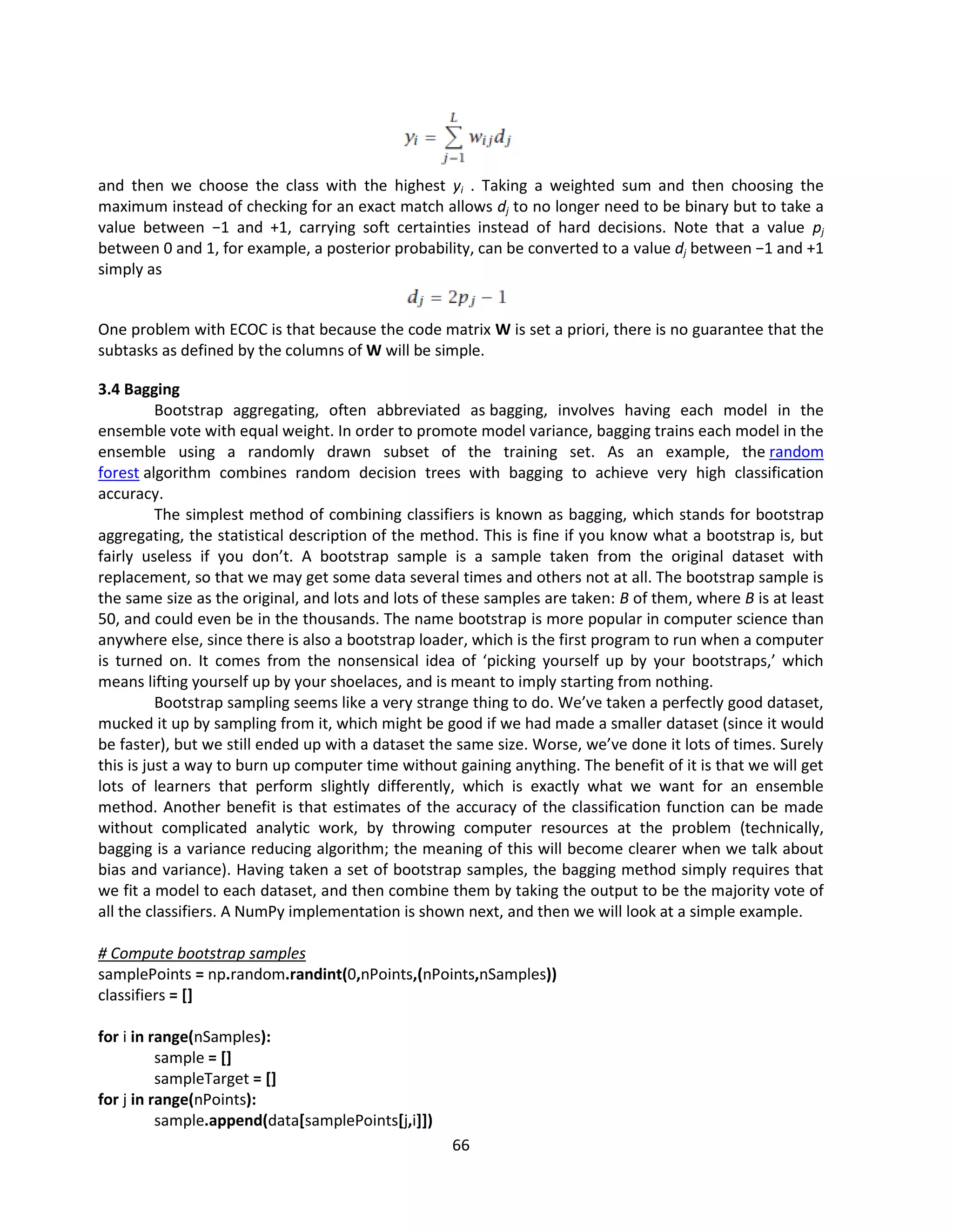 66
and then we choose the class with the highest yi . Taking a weighted sum and then choosing the
maximum instead of checking for an exact match allows dj to no longer need to be binary but to take a
value between −1 and +1, carrying soft certainties instead of hard decisions. Note that a value pj
between 0 and 1, for example, a posterior probability, can be converted to a value dj between −1 and +1
simply as
One problem with ECOC is that because the code matrix W is set a priori, there is no guarantee that the
subtasks as defined by the columns of W will be simple.
3.4 Bagging
Bootstrap aggregating, often abbreviated as bagging, involves having each model in the
ensemble vote with equal weight. In order to promote model variance, bagging trains each model in the
ensemble using a randomly drawn subset of the training set. As an example, the random
forest algorithm combines random decision trees with bagging to achieve very high classification
accuracy.
The simplest method of combining classifiers is known as bagging, which stands for bootstrap
aggregating, the statistical description of the method. This is fine if you know what a bootstrap is, but
fairly useless if you don’t. A bootstrap sample is a sample taken from the original dataset with
replacement, so that we may get some data several times and others not at all. The bootstrap sample is
the same size as the original, and lots and lots of these samples are taken: B of them, where B is at least
50, and could even be in the thousands. The name bootstrap is more popular in computer science than
anywhere else, since there is also a bootstrap loader, which is the first program to run when a computer
is turned on. It comes from the nonsensical idea of ‘picking yourself up by your bootstraps,’ which
means lifting yourself up by your shoelaces, and is meant to imply starting from nothing.
Bootstrap sampling seems like a very strange thing to do. We’ve taken a perfectly good dataset,
mucked it up by sampling from it, which might be good if we had made a smaller dataset (since it would
be faster), but we still ended up with a dataset the same size. Worse, we’ve done it lots of times. Surely
this is just a way to burn up computer time without gaining anything. The benefit of it is that we will get
lots of learners that perform slightly differently, which is exactly what we want for an ensemble
method. Another benefit is that estimates of the accuracy of the classification function can be made
without complicated analytic work, by throwing computer resources at the problem (technically,
bagging is a variance reducing algorithm; the meaning of this will become clearer when we talk about
bias and variance). Having taken a set of bootstrap samples, the bagging method simply requires that
we fit a model to each dataset, and then combine them by taking the output to be the majority vote of
all the classifiers. A NumPy implementation is shown next, and then we will look at a simple example.
# Compute bootstrap samples
samplePoints = np.random.randint(0,nPoints,(nPoints,nSamples))
classifiers = []
for i in range(nSamples):
sample = []
sampleTarget = []
for j in range(nPoints):
sample.append(data[samplePoints[j,i]])
 