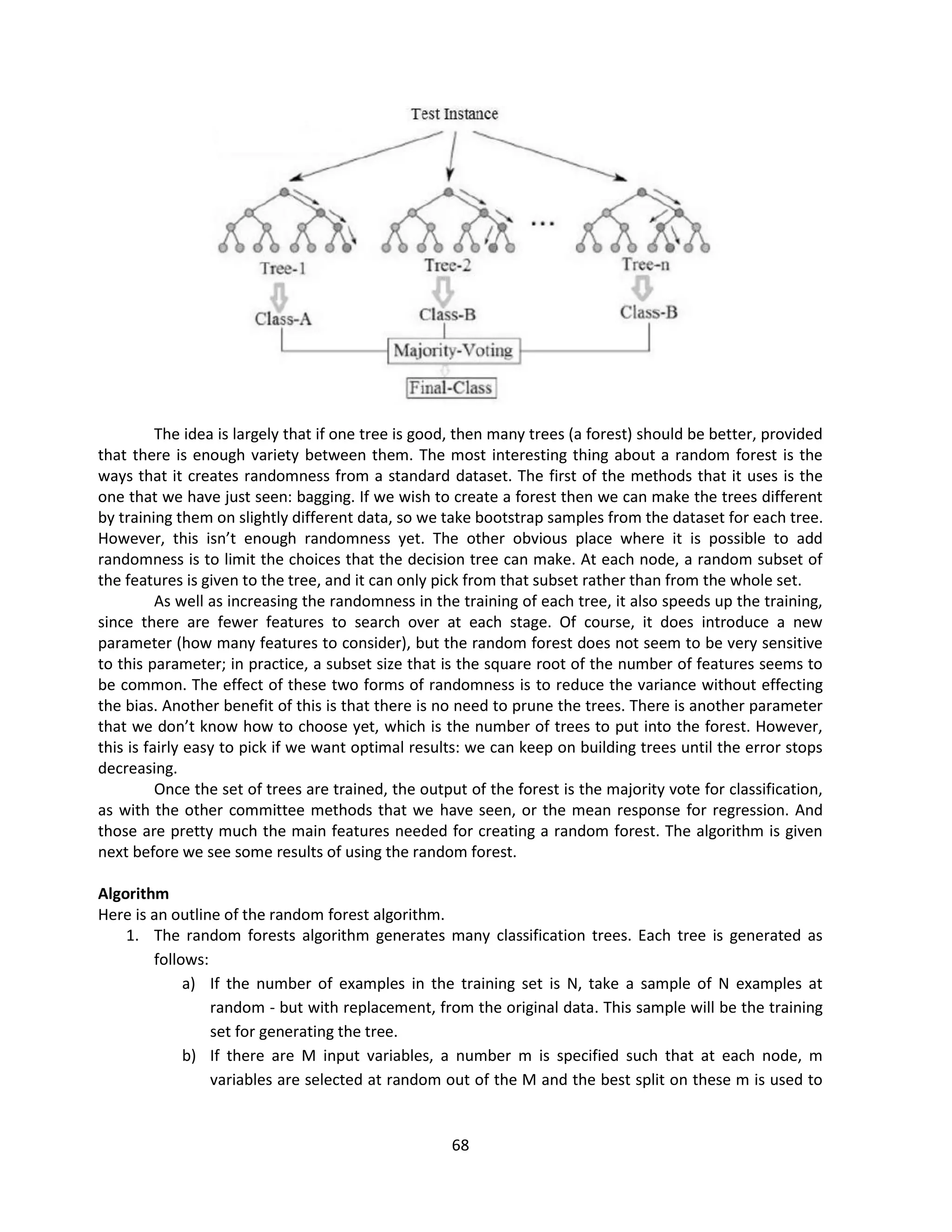 68
The idea is largely that if one tree is good, then many trees (a forest) should be better, provided
that there is enough variety between them. The most interesting thing about a random forest is the
ways that it creates randomness from a standard dataset. The first of the methods that it uses is the
one that we have just seen: bagging. If we wish to create a forest then we can make the trees different
by training them on slightly different data, so we take bootstrap samples from the dataset for each tree.
However, this isn’t enough randomness yet. The other obvious place where it is possible to add
randomness is to limit the choices that the decision tree can make. At each node, a random subset of
the features is given to the tree, and it can only pick from that subset rather than from the whole set.
As well as increasing the randomness in the training of each tree, it also speeds up the training,
since there are fewer features to search over at each stage. Of course, it does introduce a new
parameter (how many features to consider), but the random forest does not seem to be very sensitive
to this parameter; in practice, a subset size that is the square root of the number of features seems to
be common. The effect of these two forms of randomness is to reduce the variance without effecting
the bias. Another benefit of this is that there is no need to prune the trees. There is another parameter
that we don’t know how to choose yet, which is the number of trees to put into the forest. However,
this is fairly easy to pick if we want optimal results: we can keep on building trees until the error stops
decreasing.
Once the set of trees are trained, the output of the forest is the majority vote for classification,
as with the other committee methods that we have seen, or the mean response for regression. And
those are pretty much the main features needed for creating a random forest. The algorithm is given
next before we see some results of using the random forest.
Algorithm
Here is an outline of the random forest algorithm.
1. The random forests algorithm generates many classification trees. Each tree is generated as
follows:
a) If the number of examples in the training set is N, take a sample of N examples at
random - but with replacement, from the original data. This sample will be the training
set for generating the tree.
b) If there are M input variables, a number m is specified such that at each node, m
variables are selected at random out of the M and the best split on these m is used to
 