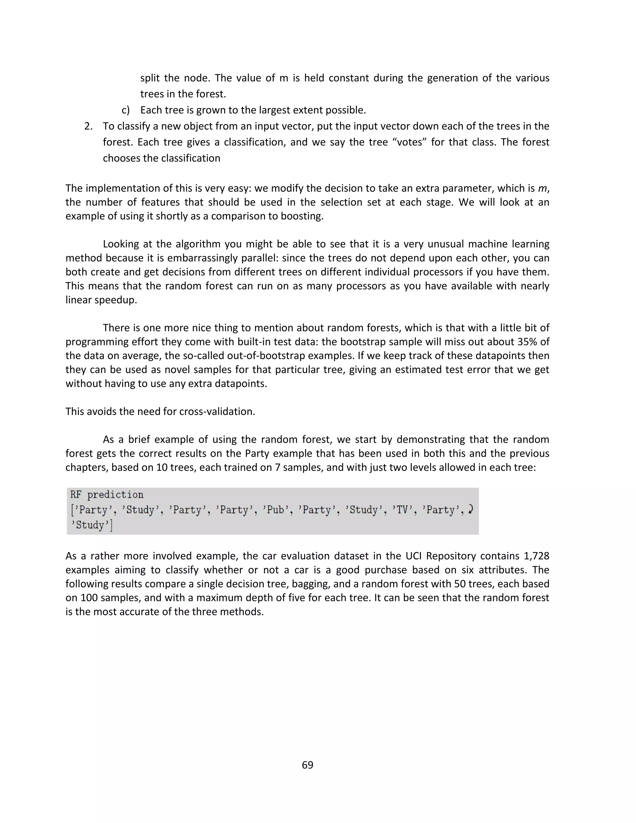 69
split the node. The value of m is held constant during the generation of the various
trees in the forest.
c) Each tree is grown to the largest extent possible.
2. To classify a new object from an input vector, put the input vector down each of the trees in the
forest. Each tree gives a classification, and we say the tree “votes” for that class. The forest
chooses the classification
The implementation of this is very easy: we modify the decision to take an extra parameter, which is m,
the number of features that should be used in the selection set at each stage. We will look at an
example of using it shortly as a comparison to boosting.
Looking at the algorithm you might be able to see that it is a very unusual machine learning
method because it is embarrassingly parallel: since the trees do not depend upon each other, you can
both create and get decisions from different trees on different individual processors if you have them.
This means that the random forest can run on as many processors as you have available with nearly
linear speedup.
There is one more nice thing to mention about random forests, which is that with a little bit of
programming effort they come with built-in test data: the bootstrap sample will miss out about 35% of
the data on average, the so-called out-of-bootstrap examples. If we keep track of these datapoints then
they can be used as novel samples for that particular tree, giving an estimated test error that we get
without having to use any extra datapoints.
This avoids the need for cross-validation.
As a brief example of using the random forest, we start by demonstrating that the random
forest gets the correct results on the Party example that has been used in both this and the previous
chapters, based on 10 trees, each trained on 7 samples, and with just two levels allowed in each tree:
As a rather more involved example, the car evaluation dataset in the UCI Repository contains 1,728
examples aiming to classify whether or not a car is a good purchase based on six attributes. The
following results compare a single decision tree, bagging, and a random forest with 50 trees, each based
on 100 samples, and with a maximum depth of five for each tree. It can be seen that the random forest
is the most accurate of the three methods.
 