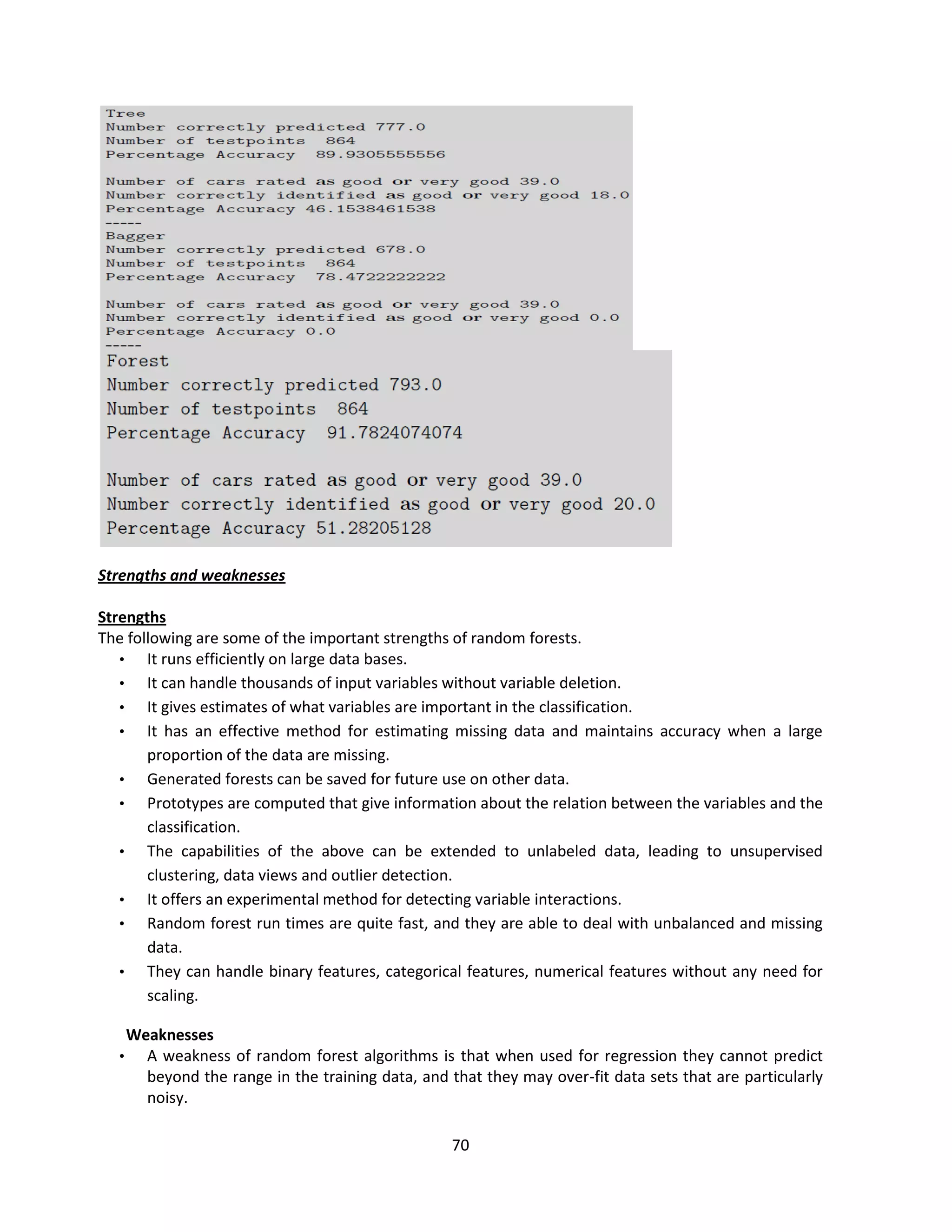 70
Strengths and weaknesses
Strengths
The following are some of the important strengths of random forests.
• It runs efficiently on large data bases.
• It can handle thousands of input variables without variable deletion.
• It gives estimates of what variables are important in the classification.
• It has an effective method for estimating missing data and maintains accuracy when a large
proportion of the data are missing.
• Generated forests can be saved for future use on other data.
• Prototypes are computed that give information about the relation between the variables and the
classification.
• The capabilities of the above can be extended to unlabeled data, leading to unsupervised
clustering, data views and outlier detection.
• It offers an experimental method for detecting variable interactions.
• Random forest run times are quite fast, and they are able to deal with unbalanced and missing
data.
• They can handle binary features, categorical features, numerical features without any need for
scaling.
Weaknesses
• A weakness of random forest algorithms is that when used for regression they cannot predict
beyond the range in the training data, and that they may over-fit data sets that are particularly
noisy.
 