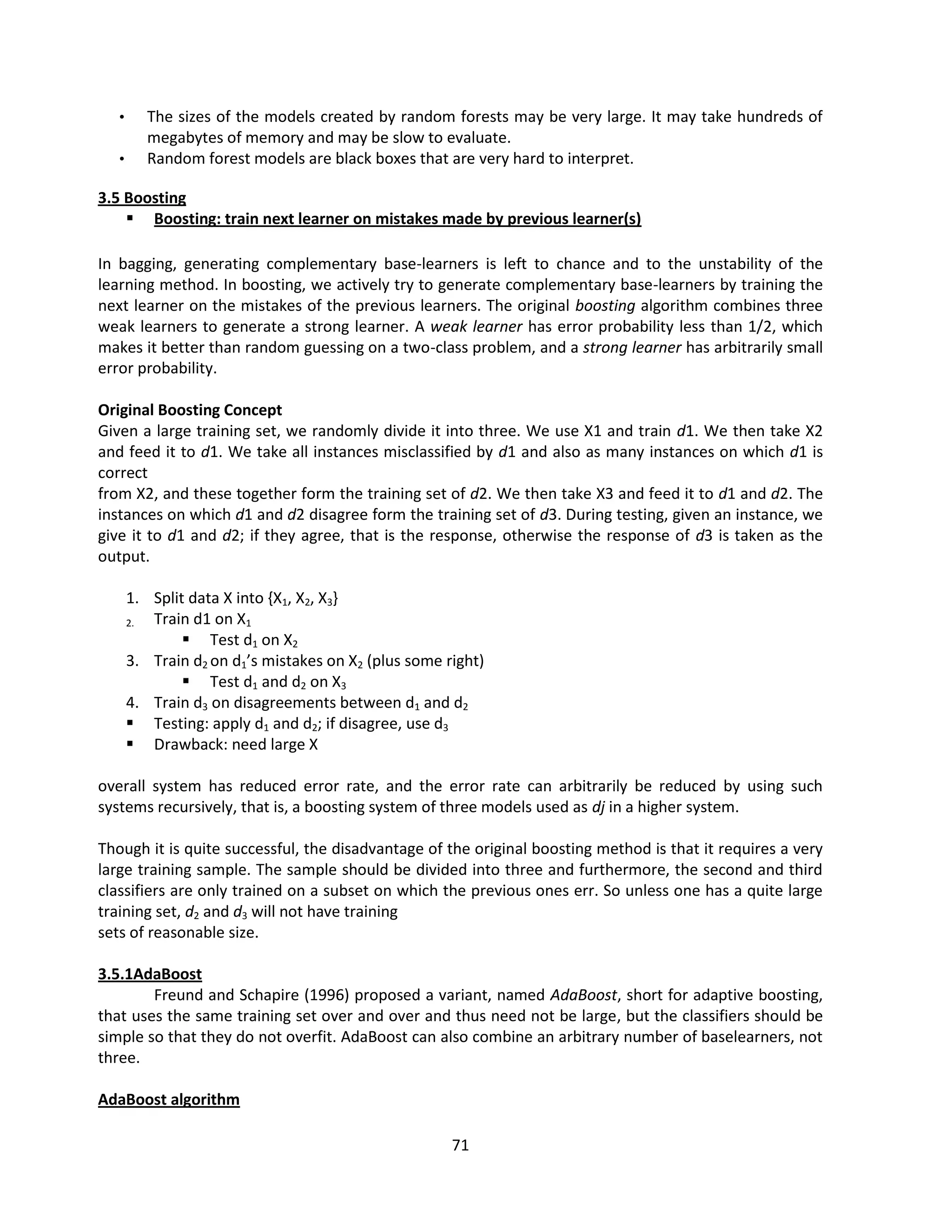 71
• The sizes of the models created by random forests may be very large. It may take hundreds of
megabytes of memory and may be slow to evaluate.
• Random forest models are black boxes that are very hard to interpret.
3.5 Boosting
 Boosting: train next learner on mistakes made by previous learner(s)
In bagging, generating complementary base-learners is left to chance and to the unstability of the
learning method. In boosting, we actively try to generate complementary base-learners by training the
next learner on the mistakes of the previous learners. The original boosting algorithm combines three
weak learners to generate a strong learner. A weak learner has error probability less than 1/2, which
makes it better than random guessing on a two-class problem, and a strong learner has arbitrarily small
error probability.
Original Boosting Concept
Given a large training set, we randomly divide it into three. We use X1 and train d1. We then take X2
and feed it to d1. We take all instances misclassified by d1 and also as many instances on which d1 is
correct
from X2, and these together form the training set of d2. We then take X3 and feed it to d1 and d2. The
instances on which d1 and d2 disagree form the training set of d3. During testing, given an instance, we
give it to d1 and d2; if they agree, that is the response, otherwise the response of d3 is taken as the
output.
1. Split data X into {X1, X2, X3}
2. Train d1 on X1
 Test d1 on X2
3. Train d2 on d1’s mistakes on X2 (plus some right)
 Test d1 and d2 on X3
4. Train d3 on disagreements between d1 and d2
 Testing: apply d1 and d2; if disagree, use d3
 Drawback: need large X
overall system has reduced error rate, and the error rate can arbitrarily be reduced by using such
systems recursively, that is, a boosting system of three models used as dj in a higher system.
Though it is quite successful, the disadvantage of the original boosting method is that it requires a very
large training sample. The sample should be divided into three and furthermore, the second and third
classifiers are only trained on a subset on which the previous ones err. So unless one has a quite large
training set, d2 and d3 will not have training
sets of reasonable size.
3.5.1AdaBoost
Freund and Schapire (1996) proposed a variant, named AdaBoost, short for adaptive boosting,
that uses the same training set over and over and thus need not be large, but the classifiers should be
simple so that they do not overfit. AdaBoost can also combine an arbitrary number of baselearners, not
three.
AdaBoost algorithm
 