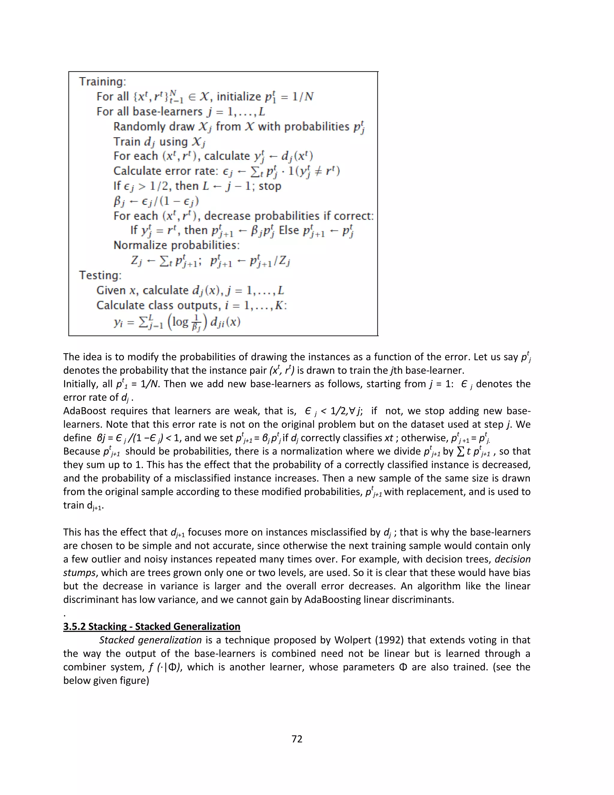 72
The idea is to modify the probabilities of drawing the instances as a function of the error. Let us say pt
j
denotes the probability that the instance pair (xt
, rt
) is drawn to train the jth base-learner.
Initially, all pt
1 = 1/N. Then we add new base-learners as follows, starting from j = 1: Є j denotes the
error rate of dj .
AdaBoost requires that learners are weak, that is, Є j < 1/2,∀ j; if not, we stop adding new base-
learners. Note that this error rate is not on the original problem but on the dataset used at step j. We
define βj = Є j /(1 −Є j) < 1, and we set pt
j+1 = βj pt
j if dj correctly classifies xt ; otherwise, pt
j +1 = pt
j.
Because pt
j+1 should be probabilities, there is a normalization where we divide pt
j+1 by 𝑡 pt
j+1 , so that
they sum up to 1. This has the effect that the probability of a correctly classified instance is decreased,
and the probability of a misclassified instance increases. Then a new sample of the same size is drawn
from the original sample according to these modified probabilities, pt
j+1 with replacement, and is used to
train dj+1.
This has the effect that dj+1 focuses more on instances misclassified by dj ; that is why the base-learners
are chosen to be simple and not accurate, since otherwise the next training sample would contain only
a few outlier and noisy instances repeated many times over. For example, with decision trees, decision
stumps, which are trees grown only one or two levels, are used. So it is clear that these would have bias
but the decrease in variance is larger and the overall error decreases. An algorithm like the linear
discriminant has low variance, and we cannot gain by AdaBoosting linear discriminants.
.
3.5.2 Stacking - Stacked Generalization
Stacked generalization is a technique proposed by Wolpert (1992) that extends voting in that
the way the output of the base-learners is combined need not be linear but is learned through a
combiner system, f (·|Φ), which is another learner, whose parameters Φ are also trained. (see the
below given figure)
 