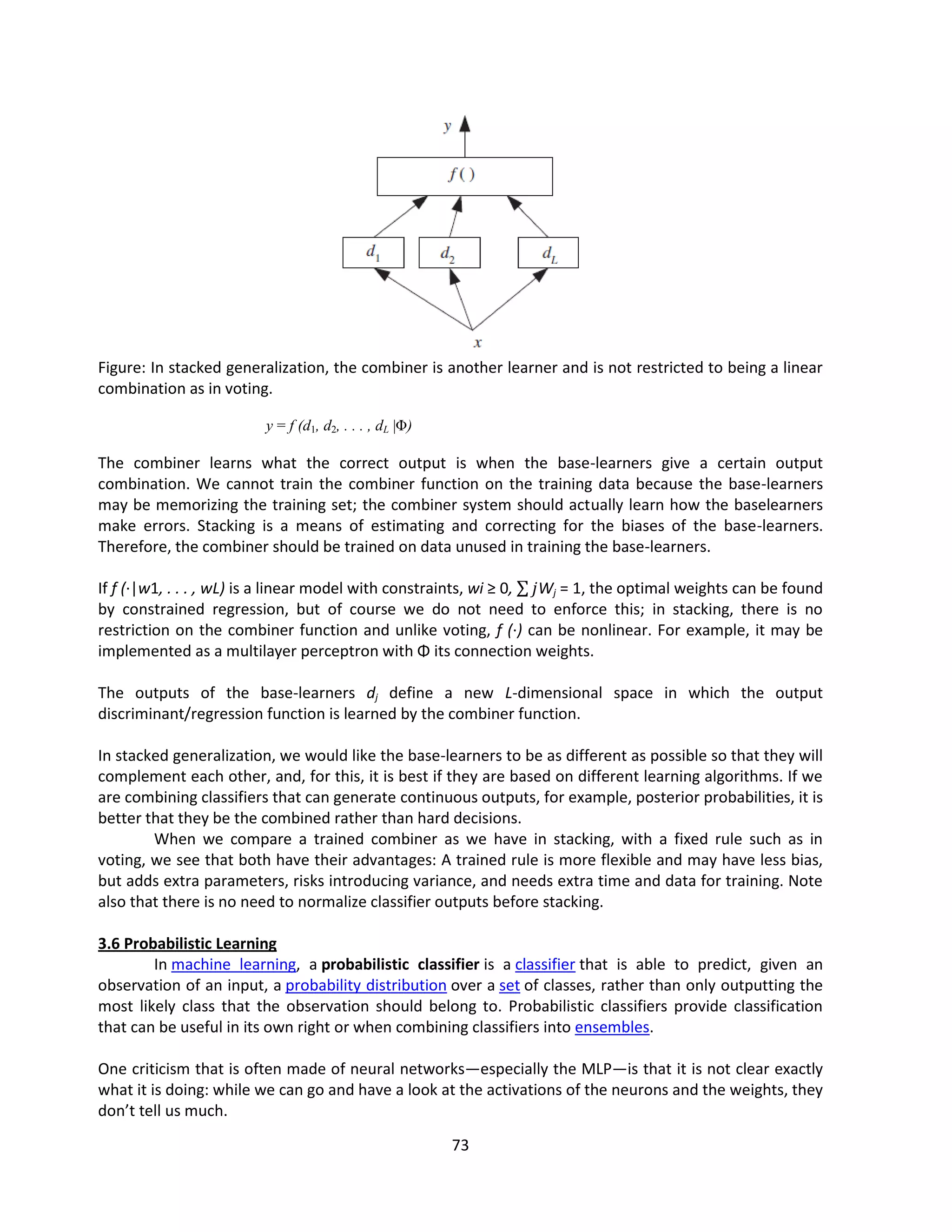73
Figure: In stacked generalization, the combiner is another learner and is not restricted to being a linear
combination as in voting.
y = f (d1, d2, . . . , dL |Φ)
The combiner learns what the correct output is when the base-learners give a certain output
combination. We cannot train the combiner function on the training data because the base-learners
may be memorizing the training set; the combiner system should actually learn how the baselearners
make errors. Stacking is a means of estimating and correcting for the biases of the base-learners.
Therefore, the combiner should be trained on data unused in training the base-learners.
If f (·|w1, . . . , wL) is a linear model with constraints, wi ≥ 0, 𝑗Wj = 1, the optimal weights can be found
by constrained regression, but of course we do not need to enforce this; in stacking, there is no
restriction on the combiner function and unlike voting, f (·) can be nonlinear. For example, it may be
implemented as a multilayer perceptron with Φ its connection weights.
The outputs of the base-learners dj define a new L-dimensional space in which the output
discriminant/regression function is learned by the combiner function.
In stacked generalization, we would like the base-learners to be as different as possible so that they will
complement each other, and, for this, it is best if they are based on different learning algorithms. If we
are combining classifiers that can generate continuous outputs, for example, posterior probabilities, it is
better that they be the combined rather than hard decisions.
When we compare a trained combiner as we have in stacking, with a fixed rule such as in
voting, we see that both have their advantages: A trained rule is more flexible and may have less bias,
but adds extra parameters, risks introducing variance, and needs extra time and data for training. Note
also that there is no need to normalize classifier outputs before stacking.
3.6 Probabilistic Learning
In machine learning, a probabilistic classifier is a classifier that is able to predict, given an
observation of an input, a probability distribution over a set of classes, rather than only outputting the
most likely class that the observation should belong to. Probabilistic classifiers provide classification
that can be useful in its own right or when combining classifiers into ensembles.
One criticism that is often made of neural networks—especially the MLP—is that it is not clear exactly
what it is doing: while we can go and have a look at the activations of the neurons and the weights, they
don’t tell us much.
 