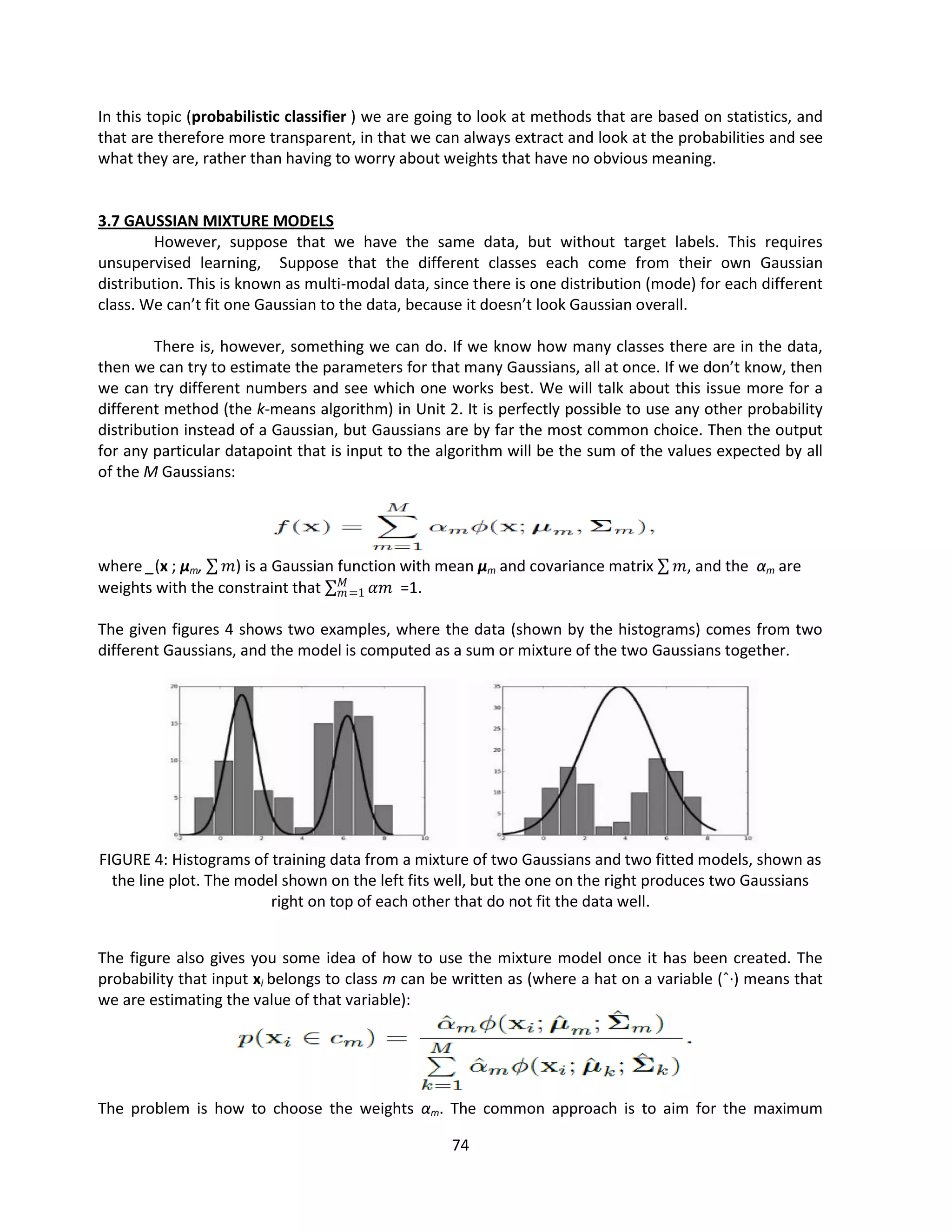 74
In this topic (probabilistic classifier ) we are going to look at methods that are based on statistics, and
that are therefore more transparent, in that we can always extract and look at the probabilities and see
what they are, rather than having to worry about weights that have no obvious meaning.
3.7 GAUSSIAN MIXTURE MODELS
However, suppose that we have the same data, but without target labels. This requires
unsupervised learning, Suppose that the different classes each come from their own Gaussian
distribution. This is known as multi-modal data, since there is one distribution (mode) for each different
class. We can’t fit one Gaussian to the data, because it doesn’t look Gaussian overall.
There is, however, something we can do. If we know how many classes there are in the data,
then we can try to estimate the parameters for that many Gaussians, all at once. If we don’t know, then
we can try different numbers and see which one works best. We will talk about this issue more for a
different method (the k-means algorithm) in Unit 2. It is perfectly possible to use any other probability
distribution instead of a Gaussian, but Gaussians are by far the most common choice. Then the output
for any particular datapoint that is input to the algorithm will be the sum of the values expected by all
of the M Gaussians:
where _(x ; μm, 𝑚) is a Gaussian function with mean μm and covariance matrix 𝑚, and the αm are
weights with the constraint that 𝛼𝑚
𝑀
𝑚=1 =1.
The given figures 4 shows two examples, where the data (shown by the histograms) comes from two
different Gaussians, and the model is computed as a sum or mixture of the two Gaussians together.
FIGURE 4: Histograms of training data from a mixture of two Gaussians and two fitted models, shown as
the line plot. The model shown on the left fits well, but the one on the right produces two Gaussians
right on top of each other that do not fit the data well.
The figure also gives you some idea of how to use the mixture model once it has been created. The
probability that input xi belongs to class m can be written as (where a hat on a variable (ˆ·) means that
we are estimating the value of that variable):
The problem is how to choose the weights αm. The common approach is to aim for the maximum
 