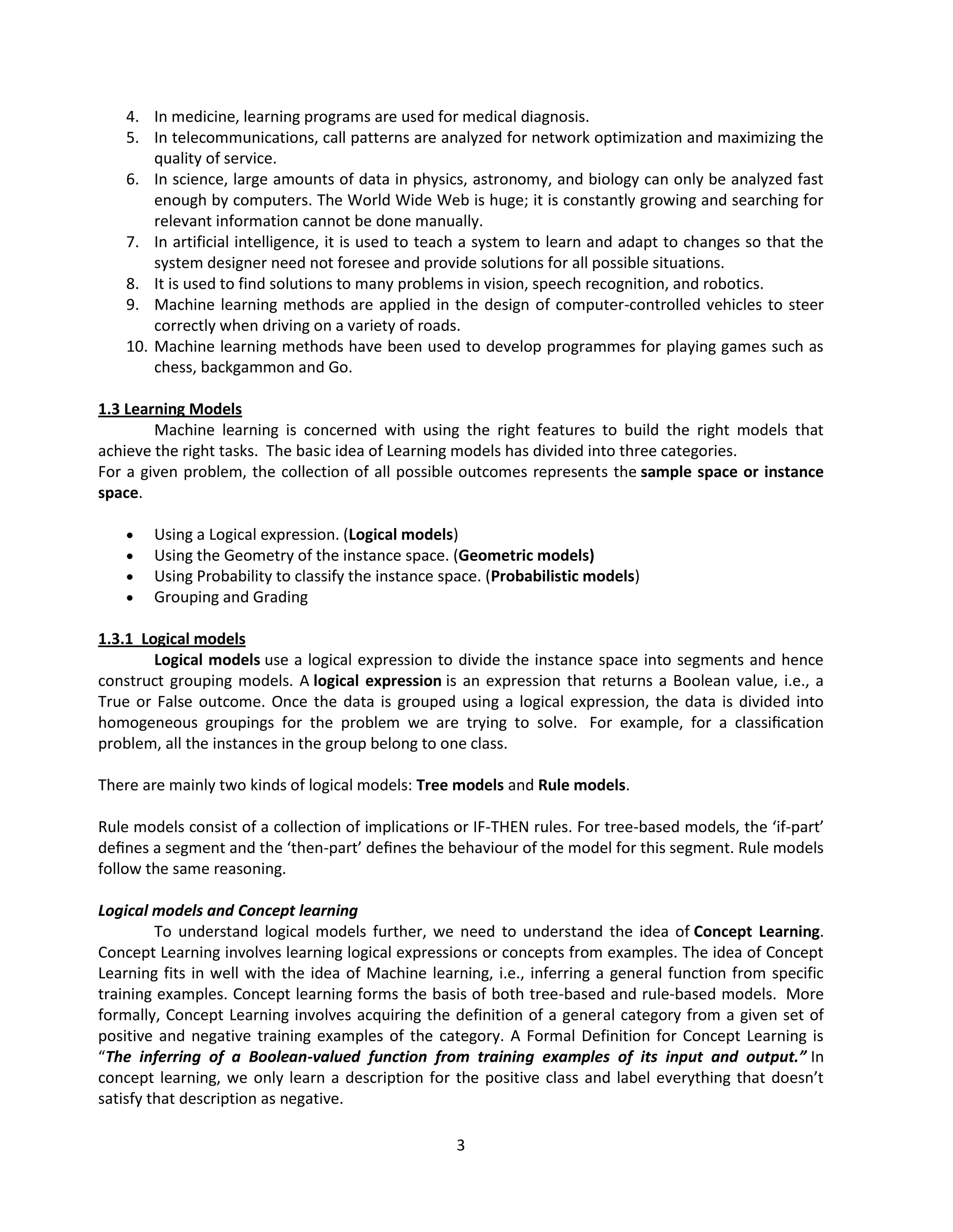 3
4. In medicine, learning programs are used for medical diagnosis.
5. In telecommunications, call patterns are analyzed for network optimization and maximizing the
quality of service.
6. In science, large amounts of data in physics, astronomy, and biology can only be analyzed fast
enough by computers. The World Wide Web is huge; it is constantly growing and searching for
relevant information cannot be done manually.
7. In artificial intelligence, it is used to teach a system to learn and adapt to changes so that the
system designer need not foresee and provide solutions for all possible situations.
8. It is used to find solutions to many problems in vision, speech recognition, and robotics.
9. Machine learning methods are applied in the design of computer-controlled vehicles to steer
correctly when driving on a variety of roads.
10. Machine learning methods have been used to develop programmes for playing games such as
chess, backgammon and Go.
1.3 Learning Models
Machine learning is concerned with using the right features to build the right models that
achieve the right tasks. The basic idea of Learning models has divided into three categories.
For a given problem, the collection of all possible outcomes represents the sample space or instance
space.
 Using a Logical expression. (Logical models)
 Using the Geometry of the instance space. (Geometric models)
 Using Probability to classify the instance space. (Probabilistic models)
 Grouping and Grading
1.3.1 Logical models
Logical models use a logical expression to divide the instance space into segments and hence
construct grouping models. A logical expression is an expression that returns a Boolean value, i.e., a
True or False outcome. Once the data is grouped using a logical expression, the data is divided into
homogeneous groupings for the problem we are trying to solve. For example, for a classiﬁcation
problem, all the instances in the group belong to one class.
There are mainly two kinds of logical models: Tree models and Rule models.
Rule models consist of a collection of implications or IF-THEN rules. For tree-based models, the ‘if-part’
deﬁnes a segment and the ‘then-part’ deﬁnes the behaviour of the model for this segment. Rule models
follow the same reasoning.
Logical models and Concept learning
To understand logical models further, we need to understand the idea of Concept Learning.
Concept Learning involves learning logical expressions or concepts from examples. The idea of Concept
Learning fits in well with the idea of Machine learning, i.e., inferring a general function from specific
training examples. Concept learning forms the basis of both tree-based and rule-based models. More
formally, Concept Learning involves acquiring the definition of a general category from a given set of
positive and negative training examples of the category. A Formal Definition for Concept Learning is
“The inferring of a Boolean-valued function from training examples of its input and output.” In
concept learning, we only learn a description for the positive class and label everything that doesn’t
satisfy that description as negative.
 