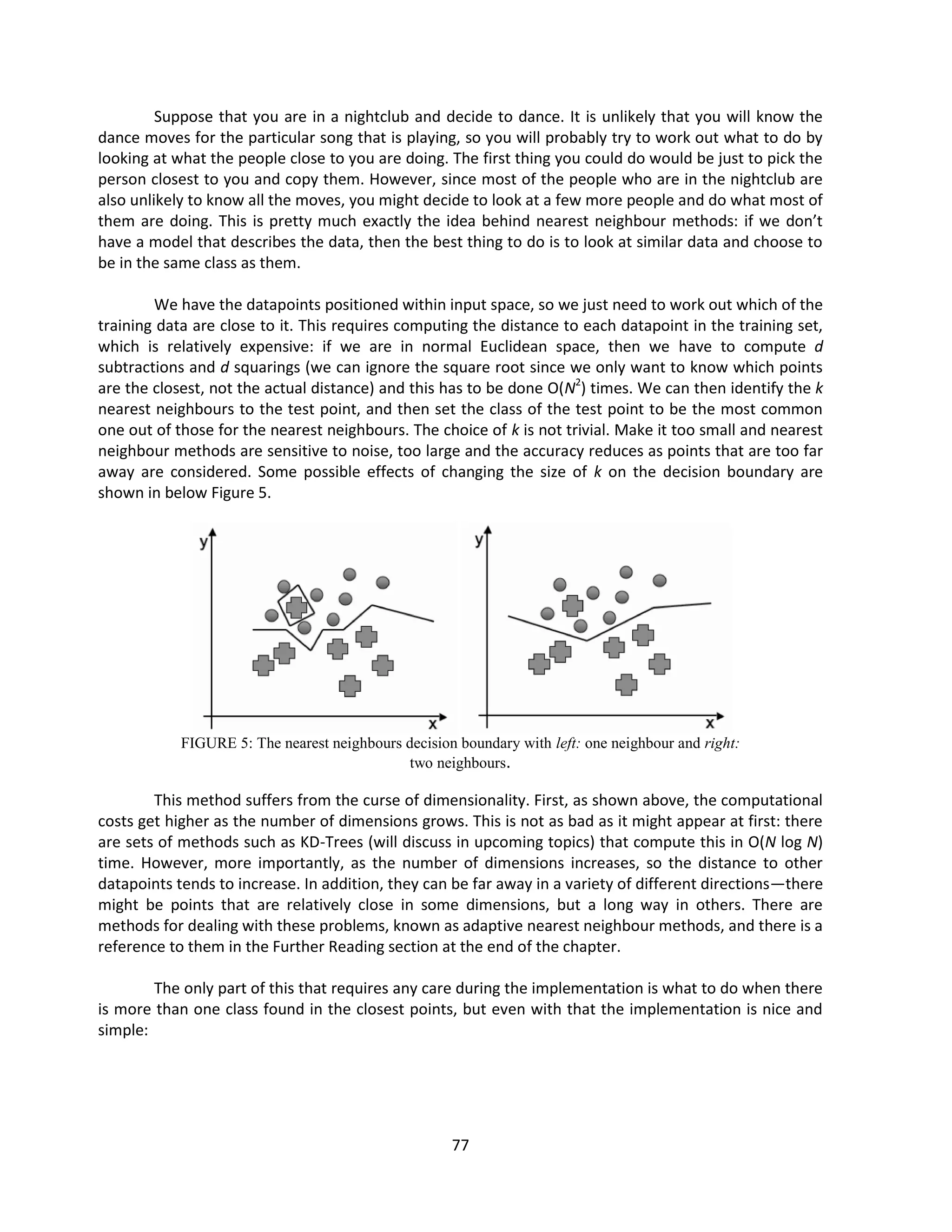 77
Suppose that you are in a nightclub and decide to dance. It is unlikely that you will know the
dance moves for the particular song that is playing, so you will probably try to work out what to do by
looking at what the people close to you are doing. The first thing you could do would be just to pick the
person closest to you and copy them. However, since most of the people who are in the nightclub are
also unlikely to know all the moves, you might decide to look at a few more people and do what most of
them are doing. This is pretty much exactly the idea behind nearest neighbour methods: if we don’t
have a model that describes the data, then the best thing to do is to look at similar data and choose to
be in the same class as them.
We have the datapoints positioned within input space, so we just need to work out which of the
training data are close to it. This requires computing the distance to each datapoint in the training set,
which is relatively expensive: if we are in normal Euclidean space, then we have to compute d
subtractions and d squarings (we can ignore the square root since we only want to know which points
are the closest, not the actual distance) and this has to be done O(N2
) times. We can then identify the k
nearest neighbours to the test point, and then set the class of the test point to be the most common
one out of those for the nearest neighbours. The choice of k is not trivial. Make it too small and nearest
neighbour methods are sensitive to noise, too large and the accuracy reduces as points that are too far
away are considered. Some possible effects of changing the size of k on the decision boundary are
shown in below Figure 5.
FIGURE 5: The nearest neighbours decision boundary with left: one neighbour and right:
two neighbours.
This method suffers from the curse of dimensionality. First, as shown above, the computational
costs get higher as the number of dimensions grows. This is not as bad as it might appear at first: there
are sets of methods such as KD-Trees (will discuss in upcoming topics) that compute this in O(N log N)
time. However, more importantly, as the number of dimensions increases, so the distance to other
datapoints tends to increase. In addition, they can be far away in a variety of different directions—there
might be points that are relatively close in some dimensions, but a long way in others. There are
methods for dealing with these problems, known as adaptive nearest neighbour methods, and there is a
reference to them in the Further Reading section at the end of the chapter.
The only part of this that requires any care during the implementation is what to do when there
is more than one class found in the closest points, but even with that the implementation is nice and
simple:
 