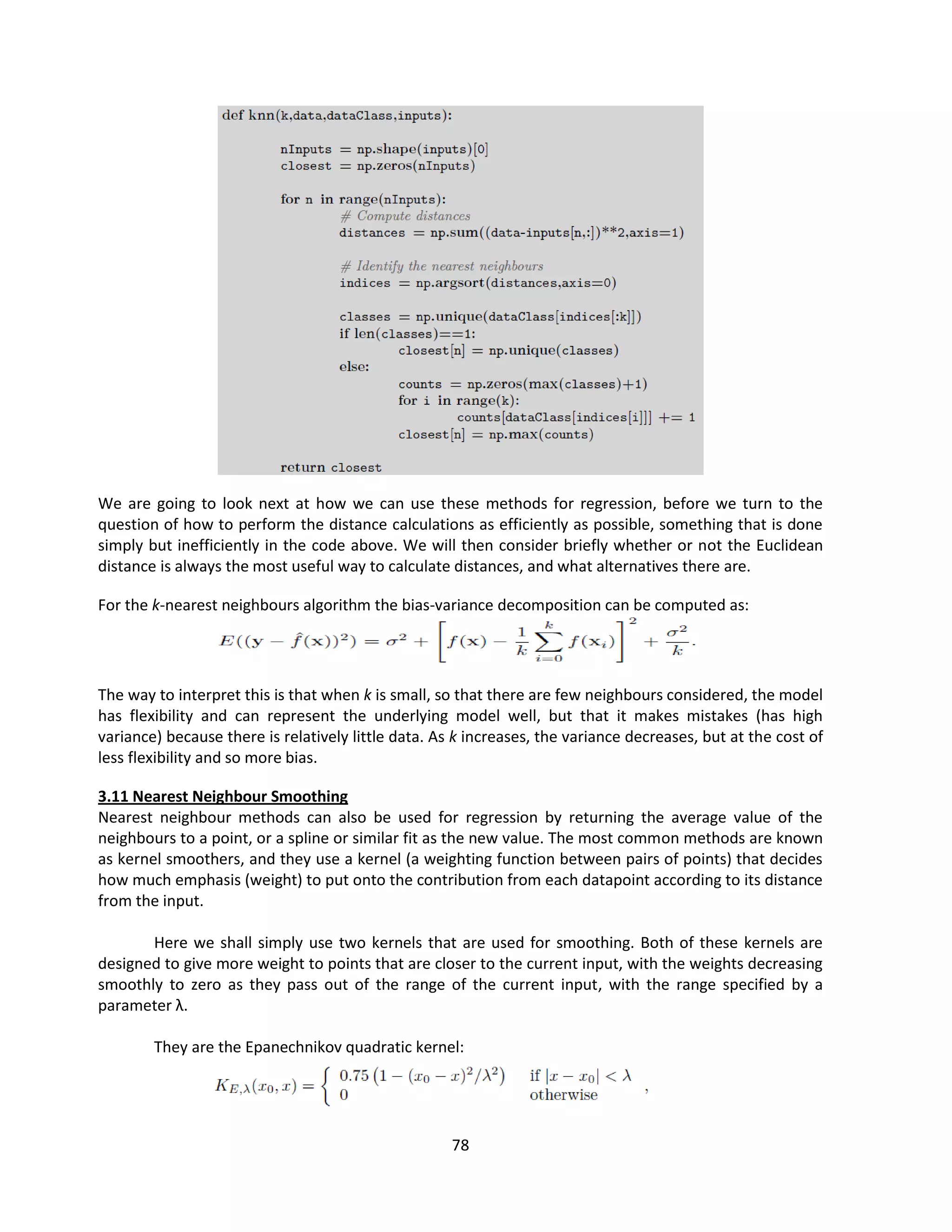 78
We are going to look next at how we can use these methods for regression, before we turn to the
question of how to perform the distance calculations as efficiently as possible, something that is done
simply but inefficiently in the code above. We will then consider briefly whether or not the Euclidean
distance is always the most useful way to calculate distances, and what alternatives there are.
For the k-nearest neighbours algorithm the bias-variance decomposition can be computed as:
The way to interpret this is that when k is small, so that there are few neighbours considered, the model
has flexibility and can represent the underlying model well, but that it makes mistakes (has high
variance) because there is relatively little data. As k increases, the variance decreases, but at the cost of
less flexibility and so more bias.
3.11 Nearest Neighbour Smoothing
Nearest neighbour methods can also be used for regression by returning the average value of the
neighbours to a point, or a spline or similar fit as the new value. The most common methods are known
as kernel smoothers, and they use a kernel (a weighting function between pairs of points) that decides
how much emphasis (weight) to put onto the contribution from each datapoint according to its distance
from the input.
Here we shall simply use two kernels that are used for smoothing. Both of these kernels are
designed to give more weight to points that are closer to the current input, with the weights decreasing
smoothly to zero as they pass out of the range of the current input, with the range specified by a
parameter λ.
They are the Epanechnikov quadratic kernel:
 
