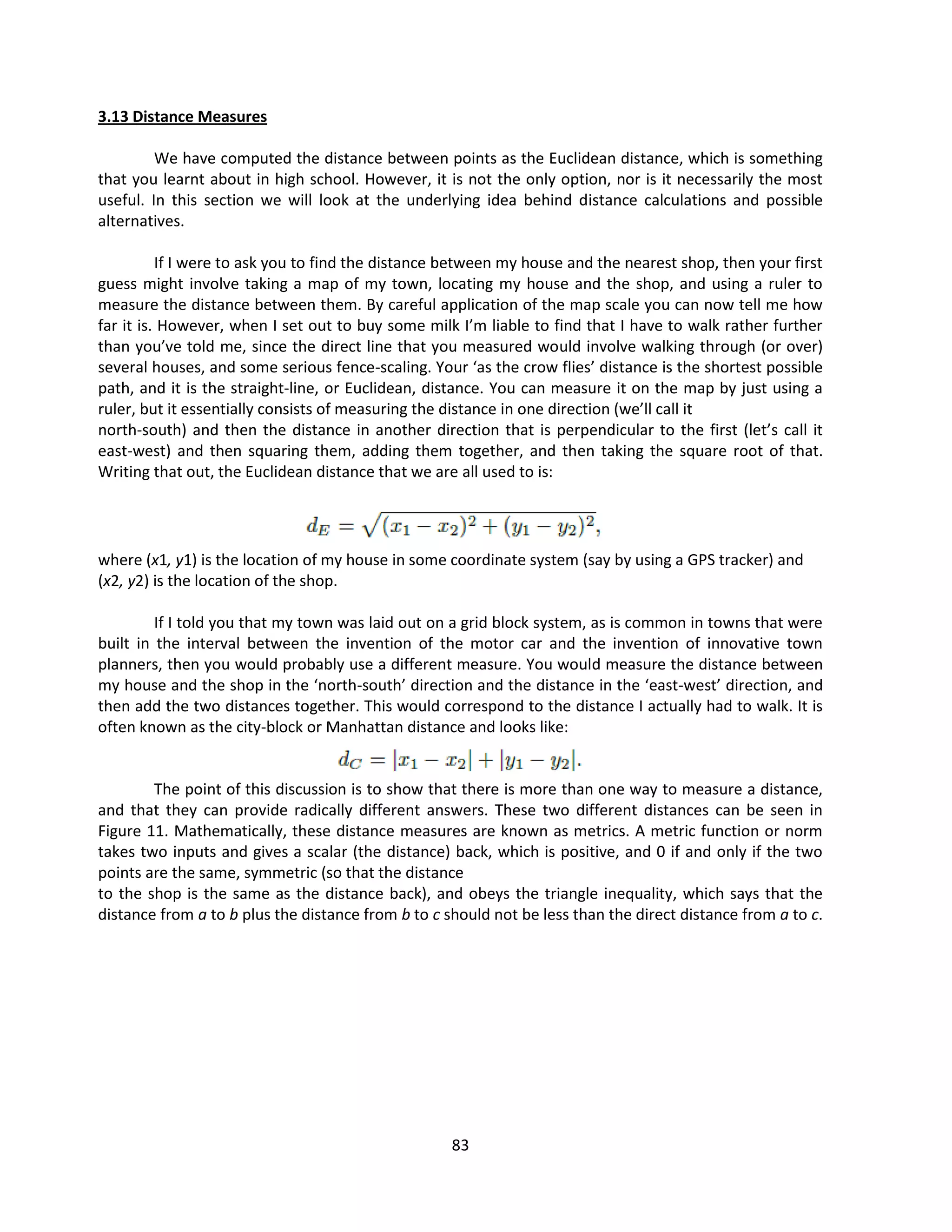 83
3.13 Distance Measures
We have computed the distance between points as the Euclidean distance, which is something
that you learnt about in high school. However, it is not the only option, nor is it necessarily the most
useful. In this section we will look at the underlying idea behind distance calculations and possible
alternatives.
If I were to ask you to find the distance between my house and the nearest shop, then your first
guess might involve taking a map of my town, locating my house and the shop, and using a ruler to
measure the distance between them. By careful application of the map scale you can now tell me how
far it is. However, when I set out to buy some milk I’m liable to find that I have to walk rather further
than you’ve told me, since the direct line that you measured would involve walking through (or over)
several houses, and some serious fence-scaling. Your ‘as the crow flies’ distance is the shortest possible
path, and it is the straight-line, or Euclidean, distance. You can measure it on the map by just using a
ruler, but it essentially consists of measuring the distance in one direction (we’ll call it
north-south) and then the distance in another direction that is perpendicular to the first (let’s call it
east-west) and then squaring them, adding them together, and then taking the square root of that.
Writing that out, the Euclidean distance that we are all used to is:
where (x1, y1) is the location of my house in some coordinate system (say by using a GPS tracker) and
(x2, y2) is the location of the shop.
If I told you that my town was laid out on a grid block system, as is common in towns that were
built in the interval between the invention of the motor car and the invention of innovative town
planners, then you would probably use a different measure. You would measure the distance between
my house and the shop in the ‘north-south’ direction and the distance in the ‘east-west’ direction, and
then add the two distances together. This would correspond to the distance I actually had to walk. It is
often known as the city-block or Manhattan distance and looks like:
The point of this discussion is to show that there is more than one way to measure a distance,
and that they can provide radically different answers. These two different distances can be seen in
Figure 11. Mathematically, these distance measures are known as metrics. A metric function or norm
takes two inputs and gives a scalar (the distance) back, which is positive, and 0 if and only if the two
points are the same, symmetric (so that the distance
to the shop is the same as the distance back), and obeys the triangle inequality, which says that the
distance from a to b plus the distance from b to c should not be less than the direct distance from a to c.
 
