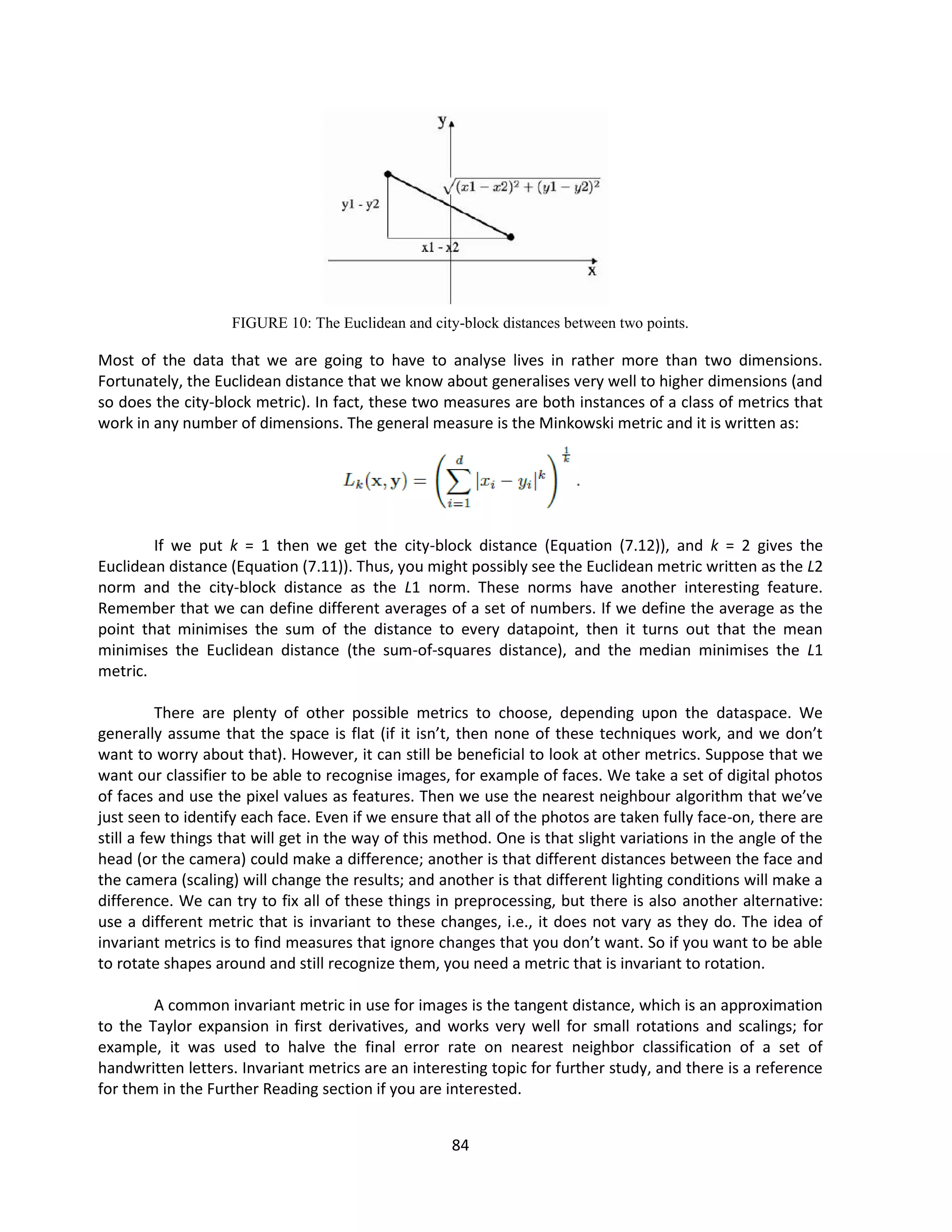 84
FIGURE 10: The Euclidean and city-block distances between two points.
Most of the data that we are going to have to analyse lives in rather more than two dimensions.
Fortunately, the Euclidean distance that we know about generalises very well to higher dimensions (and
so does the city-block metric). In fact, these two measures are both instances of a class of metrics that
work in any number of dimensions. The general measure is the Minkowski metric and it is written as:
If we put k = 1 then we get the city-block distance (Equation (7.12)), and k = 2 gives the
Euclidean distance (Equation (7.11)). Thus, you might possibly see the Euclidean metric written as the L2
norm and the city-block distance as the L1 norm. These norms have another interesting feature.
Remember that we can define different averages of a set of numbers. If we define the average as the
point that minimises the sum of the distance to every datapoint, then it turns out that the mean
minimises the Euclidean distance (the sum-of-squares distance), and the median minimises the L1
metric.
There are plenty of other possible metrics to choose, depending upon the dataspace. We
generally assume that the space is flat (if it isn’t, then none of these techniques work, and we don’t
want to worry about that). However, it can still be beneficial to look at other metrics. Suppose that we
want our classifier to be able to recognise images, for example of faces. We take a set of digital photos
of faces and use the pixel values as features. Then we use the nearest neighbour algorithm that we’ve
just seen to identify each face. Even if we ensure that all of the photos are taken fully face-on, there are
still a few things that will get in the way of this method. One is that slight variations in the angle of the
head (or the camera) could make a difference; another is that different distances between the face and
the camera (scaling) will change the results; and another is that different lighting conditions will make a
difference. We can try to fix all of these things in preprocessing, but there is also another alternative:
use a different metric that is invariant to these changes, i.e., it does not vary as they do. The idea of
invariant metrics is to find measures that ignore changes that you don’t want. So if you want to be able
to rotate shapes around and still recognize them, you need a metric that is invariant to rotation.
A common invariant metric in use for images is the tangent distance, which is an approximation
to the Taylor expansion in first derivatives, and works very well for small rotations and scalings; for
example, it was used to halve the final error rate on nearest neighbor classification of a set of
handwritten letters. Invariant metrics are an interesting topic for further study, and there is a reference
for them in the Further Reading section if you are interested.
 