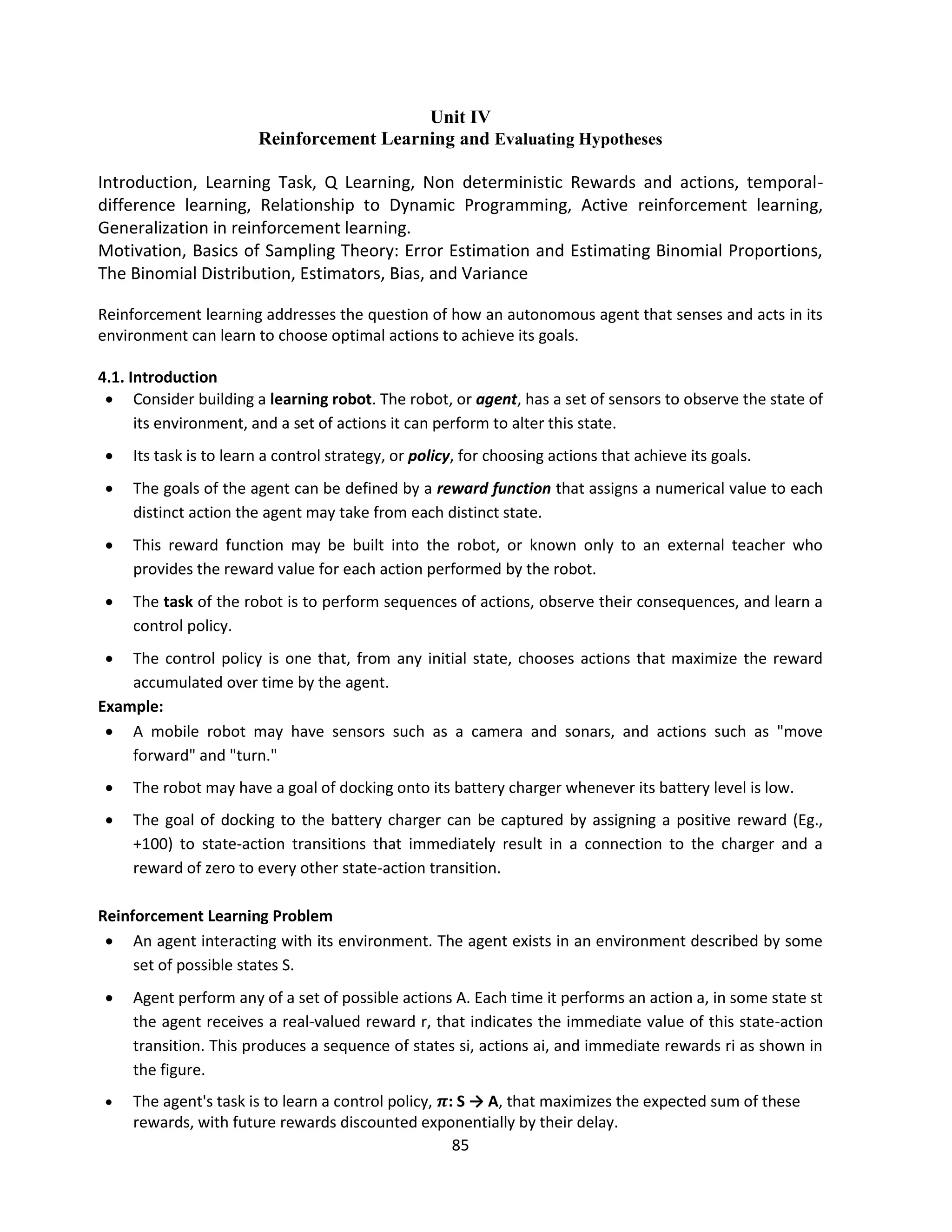 85
Unit IV
Reinforcement Learning and Evaluating Hypotheses
Introduction, Learning Task, Q Learning, Non deterministic Rewards and actions, temporal-
difference learning, Relationship to Dynamic Programming, Active reinforcement learning,
Generalization in reinforcement learning.
Motivation, Basics of Sampling Theory: Error Estimation and Estimating Binomial Proportions,
The Binomial Distribution, Estimators, Bias, and Variance
Reinforcement learning addresses the question of how an autonomous agent that senses and acts in its
environment can learn to choose optimal actions to achieve its goals.
4.1. Introduction
 Consider building a learning robot. The robot, or agent, has a set of sensors to observe the state of
its environment, and a set of actions it can perform to alter this state.
 Its task is to learn a control strategy, or policy, for choosing actions that achieve its goals.
 The goals of the agent can be defined by a reward function that assigns a numerical value to each
distinct action the agent may take from each distinct state.
 This reward function may be built into the robot, or known only to an external teacher who
provides the reward value for each action performed by the robot.
 The task of the robot is to perform sequences of actions, observe their consequences, and learn a
control policy.
 The control policy is one that, from any initial state, chooses actions that maximize the reward
accumulated over time by the agent.
Example:
 A mobile robot may have sensors such as a camera and sonars, and actions such as "move
forward" and "turn."
 The robot may have a goal of docking onto its battery charger whenever its battery level is low.
 The goal of docking to the battery charger can be captured by assigning a positive reward (Eg.,
+100) to state-action transitions that immediately result in a connection to the charger and a
reward of zero to every other state-action transition.
Reinforcement Learning Problem
 An agent interacting with its environment. The agent exists in an environment described by some
set of possible states S.
 Agent perform any of a set of possible actions A. Each time it performs an action a, in some state st
the agent receives a real-valued reward r, that indicates the immediate value of this state-action
transition. This produces a sequence of states si, actions ai, and immediate rewards ri as shown in
the figure.
 The agent's task is to learn a control policy, 𝝅: S → A, that maximizes the expected sum of these
rewards, with future rewards discounted exponentially by their delay.
 