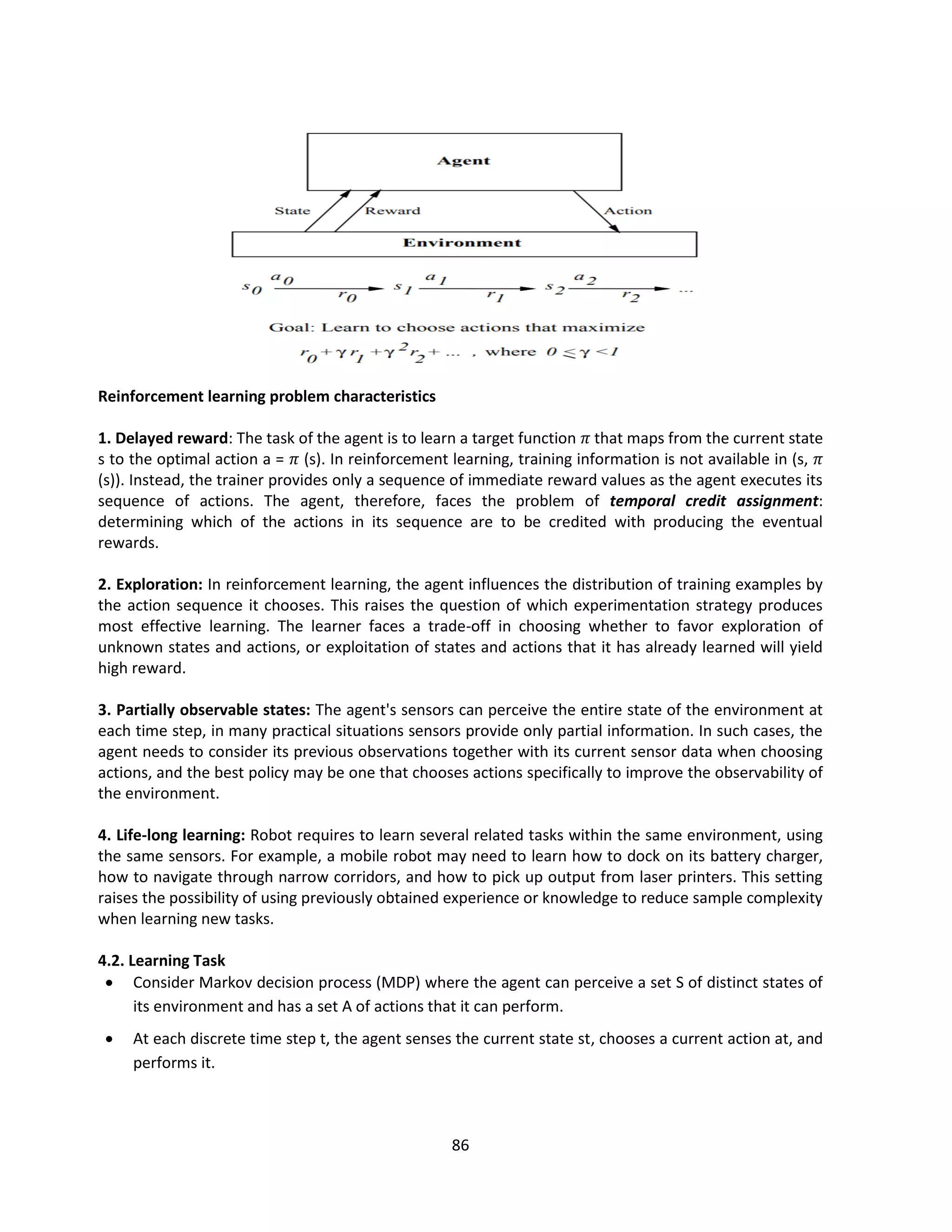 86
Reinforcement learning problem characteristics
1. Delayed reward: The task of the agent is to learn a target function 𝜋 that maps from the current state
s to the optimal action a = 𝜋 (s). In reinforcement learning, training information is not available in (s, 𝜋
(s)). Instead, the trainer provides only a sequence of immediate reward values as the agent executes its
sequence of actions. The agent, therefore, faces the problem of temporal credit assignment:
determining which of the actions in its sequence are to be credited with producing the eventual
rewards.
2. Exploration: In reinforcement learning, the agent influences the distribution of training examples by
the action sequence it chooses. This raises the question of which experimentation strategy produces
most effective learning. The learner faces a trade-off in choosing whether to favor exploration of
unknown states and actions, or exploitation of states and actions that it has already learned will yield
high reward.
3. Partially observable states: The agent's sensors can perceive the entire state of the environment at
each time step, in many practical situations sensors provide only partial information. In such cases, the
agent needs to consider its previous observations together with its current sensor data when choosing
actions, and the best policy may be one that chooses actions specifically to improve the observability of
the environment.
4. Life-long learning: Robot requires to learn several related tasks within the same environment, using
the same sensors. For example, a mobile robot may need to learn how to dock on its battery charger,
how to navigate through narrow corridors, and how to pick up output from laser printers. This setting
raises the possibility of using previously obtained experience or knowledge to reduce sample complexity
when learning new tasks.
4.2. Learning Task
 Consider Markov decision process (MDP) where the agent can perceive a set S of distinct states of
its environment and has a set A of actions that it can perform.
 At each discrete time step t, the agent senses the current state st, chooses a current action at, and
performs it.
 
