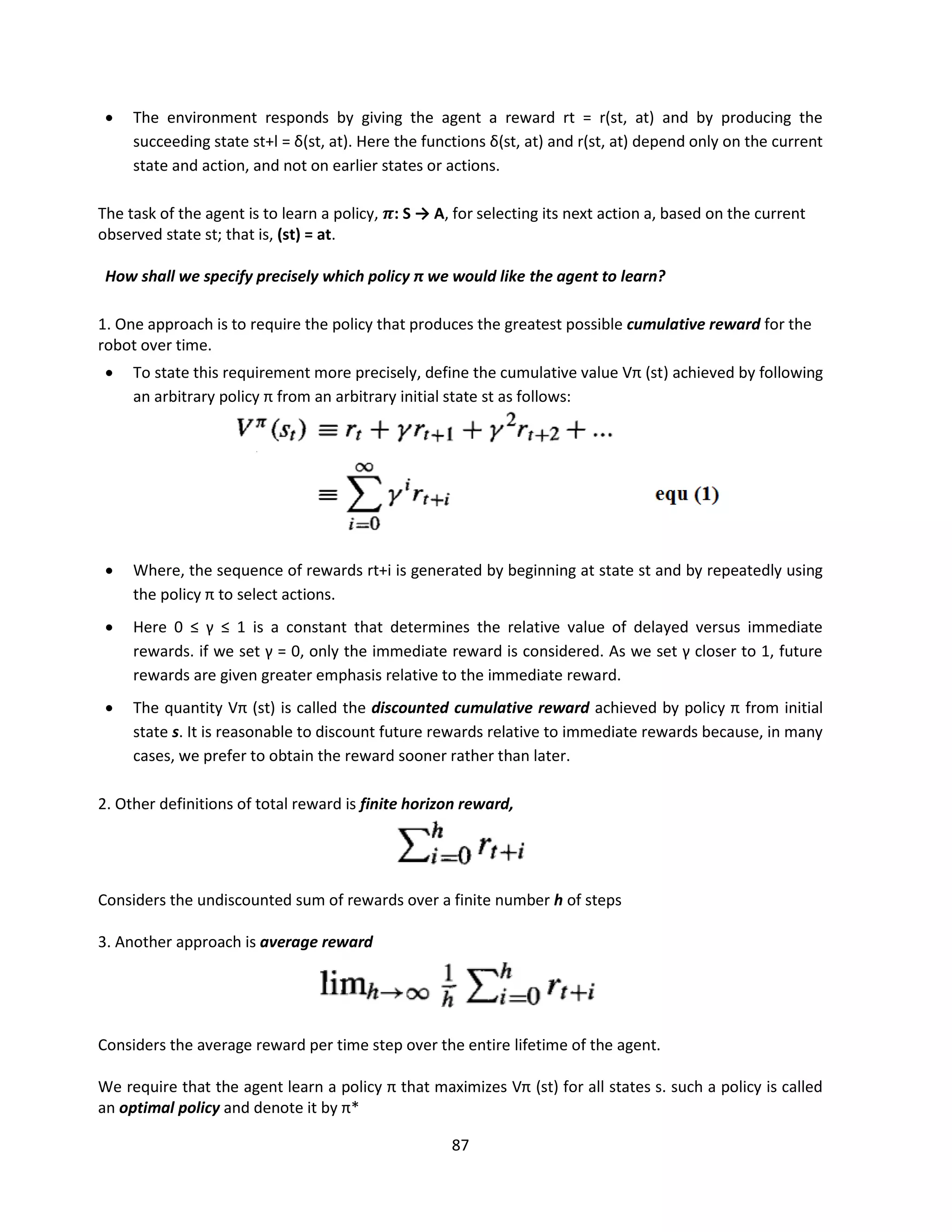 87
 The environment responds by giving the agent a reward rt = r(st, at) and by producing the
succeeding state st+l = δ(st, at). Here the functions δ(st, at) and r(st, at) depend only on the current
state and action, and not on earlier states or actions.
The task of the agent is to learn a policy, 𝝅: S → A, for selecting its next action a, based on the current
observed state st; that is, (st) = at.
How shall we specify precisely which policy π we would like the agent to learn?
1. One approach is to require the policy that produces the greatest possible cumulative reward for the
robot over time.
 To state this requirement more precisely, define the cumulative value Vπ (st) achieved by following
an arbitrary policy π from an arbitrary initial state st as follows:
 Where, the sequence of rewards rt+i is generated by beginning at state st and by repeatedly using
the policy π to select actions.
 Here 0 ≤ γ ≤ 1 is a constant that determines the relative value of delayed versus immediate
rewards. if we set γ = 0, only the immediate reward is considered. As we set γ closer to 1, future
rewards are given greater emphasis relative to the immediate reward.
 The quantity Vπ (st) is called the discounted cumulative reward achieved by policy π from initial
state s. It is reasonable to discount future rewards relative to immediate rewards because, in many
cases, we prefer to obtain the reward sooner rather than later.
2. Other definitions of total reward is finite horizon reward,
Considers the undiscounted sum of rewards over a finite number h of steps
3. Another approach is average reward
Considers the average reward per time step over the entire lifetime of the agent.
We require that the agent learn a policy π that maximizes Vπ (st) for all states s. such a policy is called
an optimal policy and denote it by π*
 