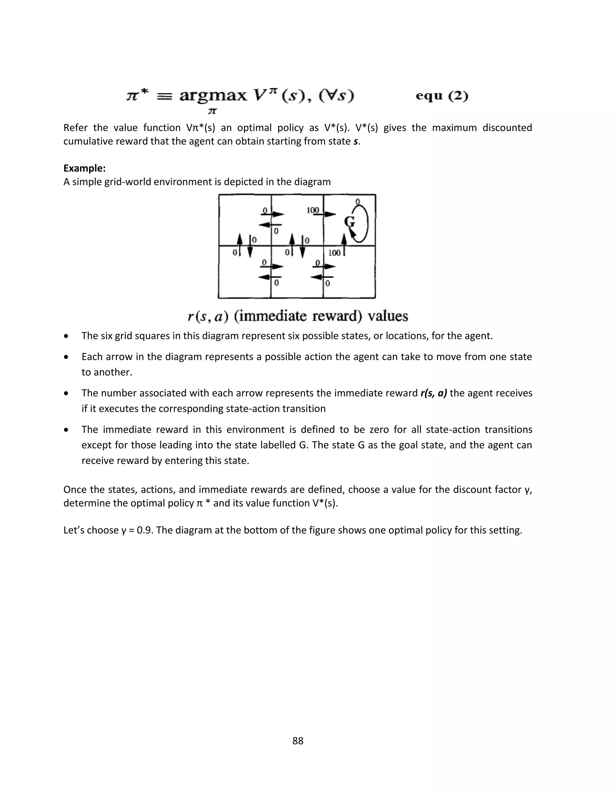 88
Refer the value function Vπ*(s) an optimal policy as V*(s). V*(s) gives the maximum discounted
cumulative reward that the agent can obtain starting from state s.
Example:
A simple grid-world environment is depicted in the diagram
 The six grid squares in this diagram represent six possible states, or locations, for the agent.
 Each arrow in the diagram represents a possible action the agent can take to move from one state
to another.
 The number associated with each arrow represents the immediate reward r(s, a) the agent receives
if it executes the corresponding state-action transition
 The immediate reward in this environment is defined to be zero for all state-action transitions
except for those leading into the state labelled G. The state G as the goal state, and the agent can
receive reward by entering this state.
Once the states, actions, and immediate rewards are defined, choose a value for the discount factor γ,
determine the optimal policy π * and its value function V*(s).
Let’s choose γ = 0.9. The diagram at the bottom of the figure shows one optimal policy for this setting.
 