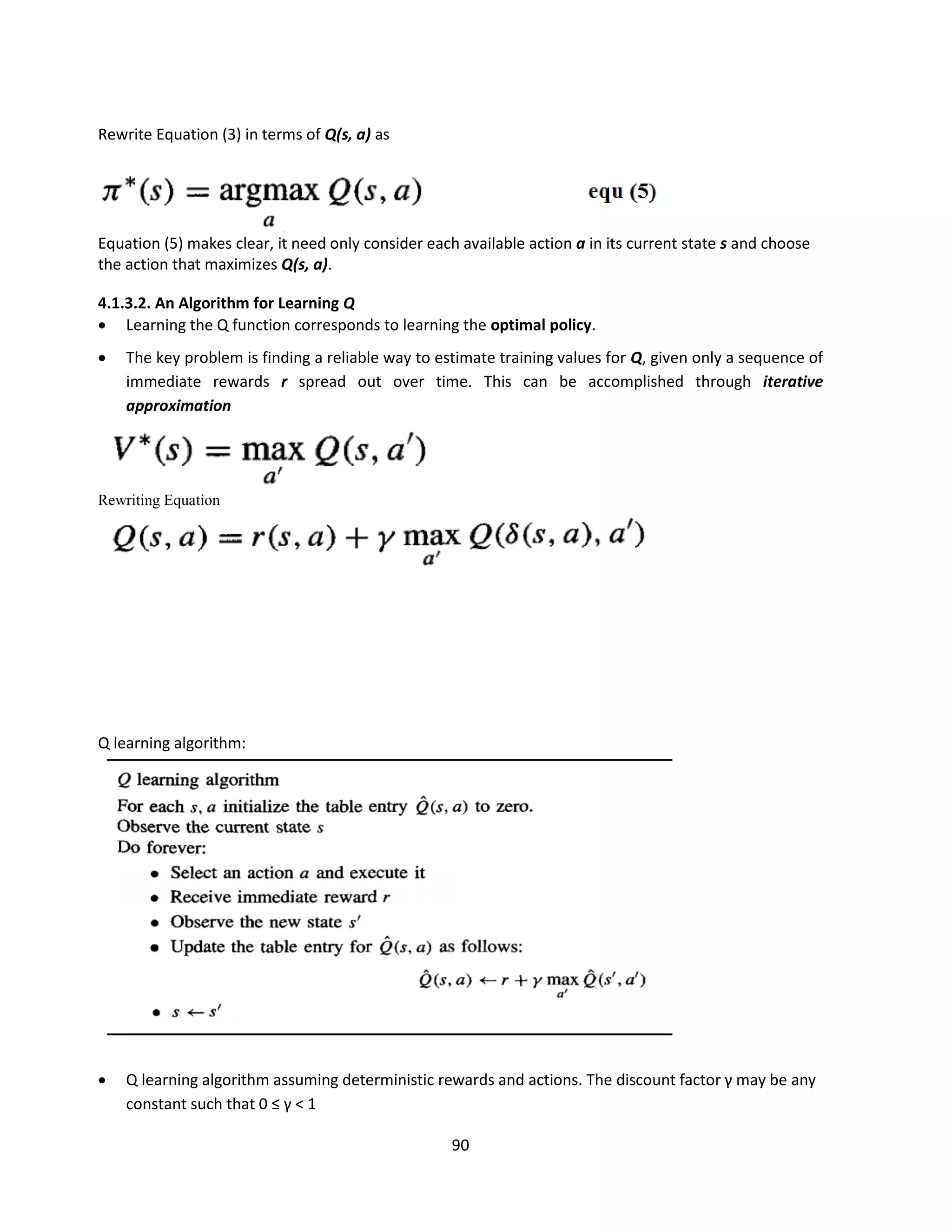 90
Rewrite Equation (3) in terms of Q(s, a) as
Equation (5) makes clear, it need only consider each available action a in its current state s and choose
the action that maximizes Q(s, a).
4.1.3.2. An Algorithm for Learning Q
 Learning the Q function corresponds to learning the optimal policy.
 The key problem is finding a reliable way to estimate training values for Q, given only a sequence of
immediate rewards r spread out over time. This can be accomplished through iterative
approximation
Rewriting Equation
Q learning algorithm:
 Q learning algorithm assuming deterministic rewards and actions. The discount factor γ may be any
constant such that 0 ≤ γ < 1
 