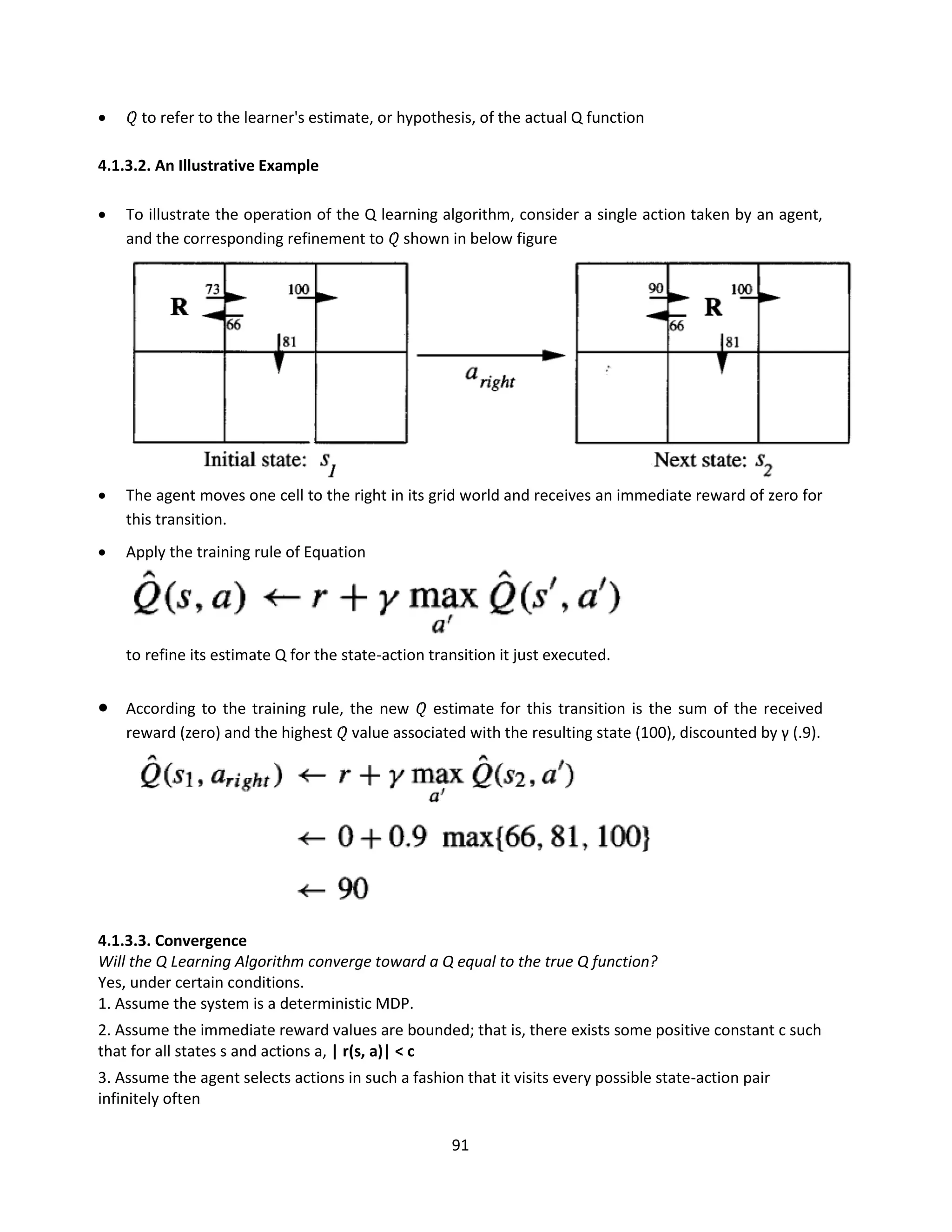 91
 𝑄̂ to refer to the learner's estimate, or hypothesis, of the actual Q function
4.1.3.2. An Illustrative Example
 To illustrate the operation of the Q learning algorithm, consider a single action taken by an agent,
and the corresponding refinement to 𝑄̂ shown in below figure
 The agent moves one cell to the right in its grid world and receives an immediate reward of zero for
this transition.
 Apply the training rule of Equation
to refine its estimate Q for the state-action transition it just executed.
 According to the training rule, the new 𝑄̂ estimate for this transition is the sum of the received
reward (zero) and the highest 𝑄̂ value associated with the resulting state (100), discounted by γ (.9).
4.1.3.3. Convergence
Will the Q Learning Algorithm converge toward a Q equal to the true Q function?
Yes, under certain conditions.
1. Assume the system is a deterministic MDP.
2. Assume the immediate reward values are bounded; that is, there exists some positive constant c such
that for all states s and actions a, | r(s, a)| < c
3. Assume the agent selects actions in such a fashion that it visits every possible state-action pair
infinitely often
 