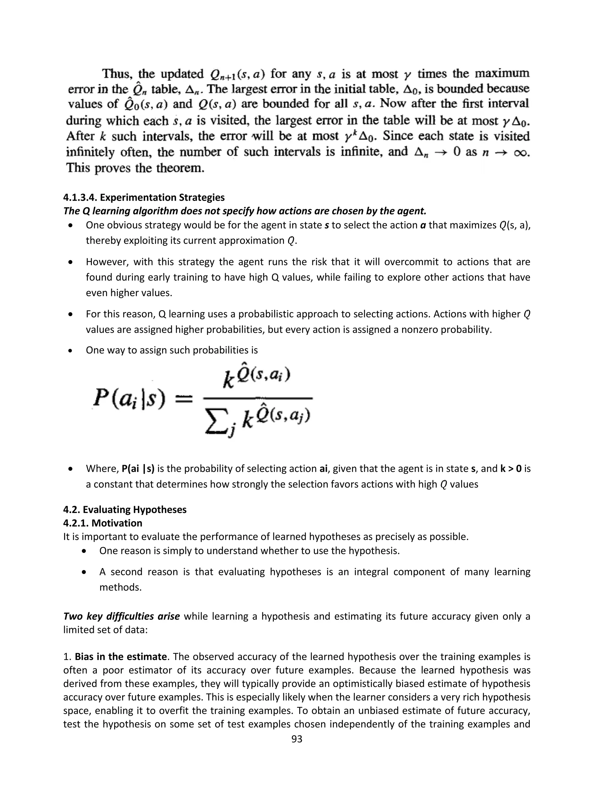 93
4.1.3.4. Experimentation Strategies
The Q learning algorithm does not specify how actions are chosen by the agent.
 One obvious strategy would be for the agent in state s to select the action a that maximizes 𝑄̂(s, a),
thereby exploiting its current approximation 𝑄̂.
 However, with this strategy the agent runs the risk that it will overcommit to actions that are
found during early training to have high Q values, while failing to explore other actions that have
even higher values.
 For this reason, Q learning uses a probabilistic approach to selecting actions. Actions with higher 𝑄̂
values are assigned higher probabilities, but every action is assigned a nonzero probability.
 One way to assign such probabilities is
 Where, P(ai |s) is the probability of selecting action ai, given that the agent is in state s, and k > 0 is
a constant that determines how strongly the selection favors actions with high 𝑄̂ values
4.2. Evaluating Hypotheses
4.2.1. Motivation
It is important to evaluate the performance of learned hypotheses as precisely as possible.
 One reason is simply to understand whether to use the hypothesis.
 A second reason is that evaluating hypotheses is an integral component of many learning
methods.
Two key difficulties arise while learning a hypothesis and estimating its future accuracy given only a
limited set of data:
1. Bias in the estimate. The observed accuracy of the learned hypothesis over the training examples is
often a poor estimator of its accuracy over future examples. Because the learned hypothesis was
derived from these examples, they will typically provide an optimistically biased estimate of hypothesis
accuracy over future examples. This is especially likely when the learner considers a very rich hypothesis
space, enabling it to overfit the training examples. To obtain an unbiased estimate of future accuracy,
test the hypothesis on some set of test examples chosen independently of the training examples and
 