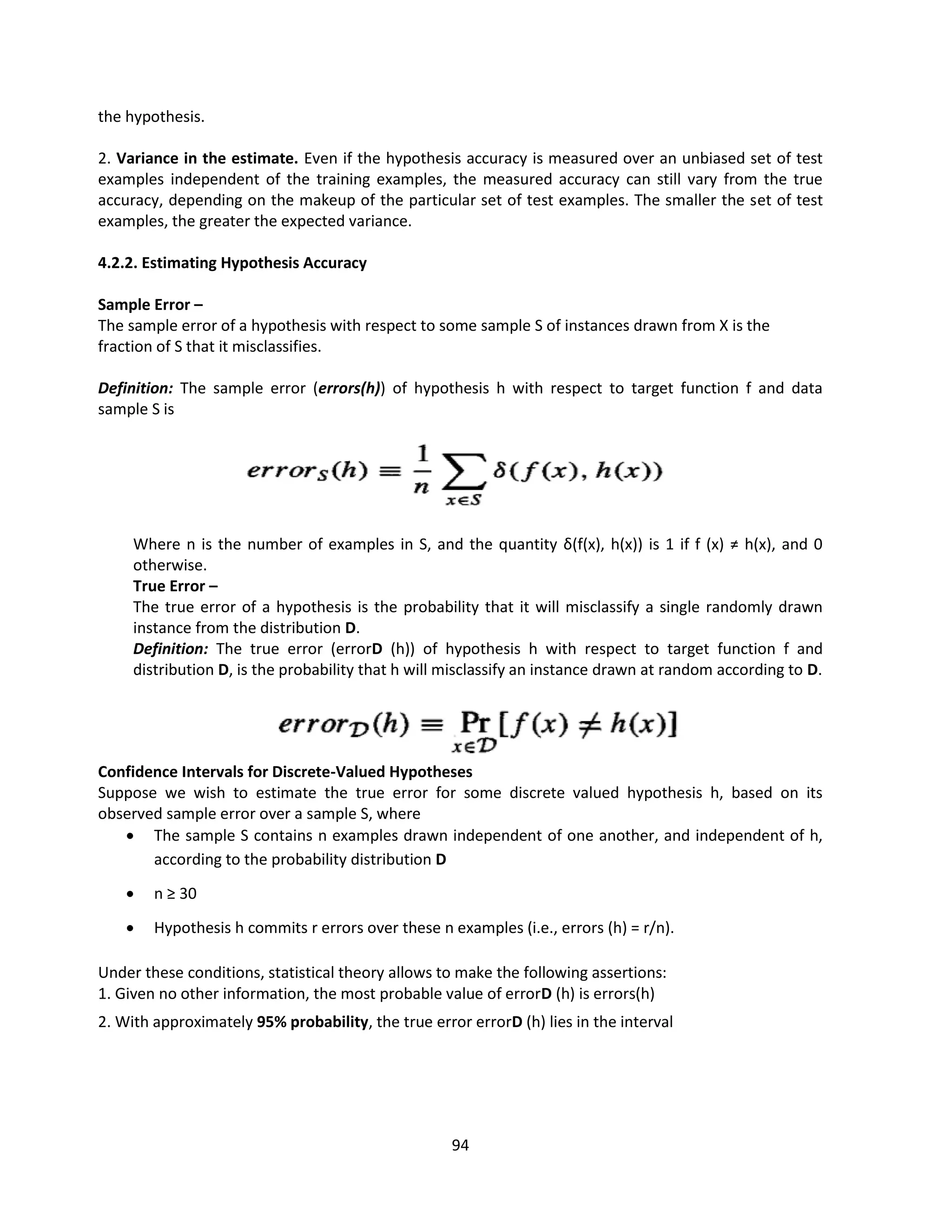 94
the hypothesis.
2. Variance in the estimate. Even if the hypothesis accuracy is measured over an unbiased set of test
examples independent of the training examples, the measured accuracy can still vary from the true
accuracy, depending on the makeup of the particular set of test examples. The smaller the set of test
examples, the greater the expected variance.
4.2.2. Estimating Hypothesis Accuracy
Sample Error –
The sample error of a hypothesis with respect to some sample S of instances drawn from X is the
fraction of S that it misclassifies.
Definition: The sample error (errors(h)) of hypothesis h with respect to target function f and data
sample S is
Where n is the number of examples in S, and the quantity δ(f(x), h(x)) is 1 if f (x) ≠ h(x), and 0
otherwise.
True Error –
The true error of a hypothesis is the probability that it will misclassify a single randomly drawn
instance from the distribution D.
Definition: The true error (errorD (h)) of hypothesis h with respect to target function f and
distribution D, is the probability that h will misclassify an instance drawn at random according to D.
Confidence Intervals for Discrete-Valued Hypotheses
Suppose we wish to estimate the true error for some discrete valued hypothesis h, based on its
observed sample error over a sample S, where
 The sample S contains n examples drawn independent of one another, and independent of h,
according to the probability distribution D
 n ≥ 30
 Hypothesis h commits r errors over these n examples (i.e., errors (h) = r/n).
Under these conditions, statistical theory allows to make the following assertions:
1. Given no other information, the most probable value of errorD (h) is errors(h)
2. With approximately 95% probability, the true error errorD (h) lies in the interval
 